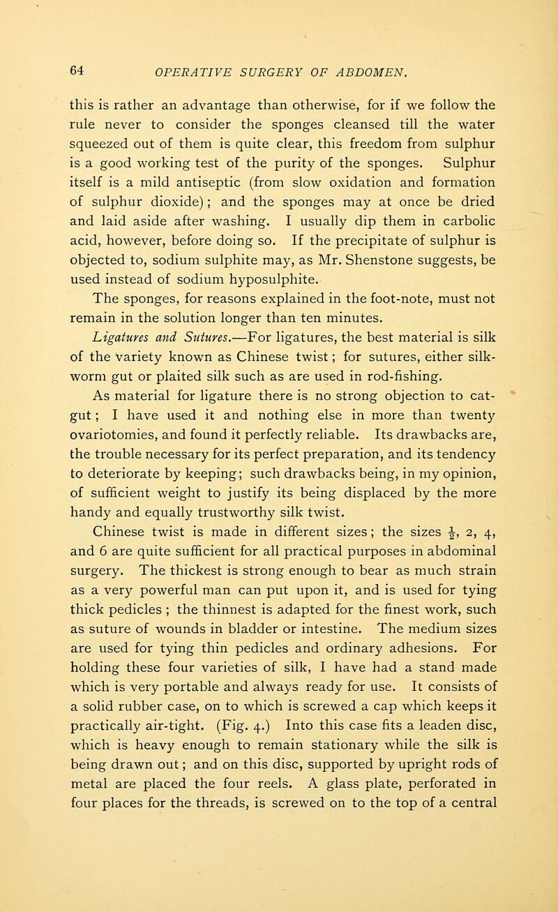 this is rather an advantage than otherwise, for if we follow the rule never to consider the sponges cleansed till the water squeezed out of them is quite clear, this freedom from sulphur is a good working test of the purity of the sponges. Sulphur itself is a mild antiseptic (from slow oxidation and formation of sulphur dioxide); and the sponges may at once be dried and laid aside after washing. I usually dip them in carbolic acid, however, before doing so. If the precipitate of sulphur is objected to, sodium sulphite may, as Mr. Shenstone suggests, be used instead of sodium hyposulphite. The sponges, for reasons explained in the foot-note, must not remain in the solution longer than ten minutes. Ligatures and Sutures.—For ligatures, the best material is silk of the variety known as Chinese twist; for sutures, either silk- worm gut or plaited silk such as are used in rod-fishing. As material for ligature there is no strong objection to cat- gut ; I have used it and nothing else in more than twenty ovariotomies, and found it perfectly reliable. Its drawbacks are, the trouble necessary for its perfect preparation, and its tendency to deteriorate by keeping; such drawbacks being, in my opinion, of sufficient weight to justify its being displaced by the more handy and equally trustworthy silk twist. Chinese twist is made in different sizes; the sizes ^, 2, 4, and 6 are quite sufficient for all practical purposes in abdominal surgery. The thickest is strong enough to bear as much strain as a very powerful man can put upon it, and is used for tying thick pedicles ; the thinnest is adapted for the finest work, such as suture of wounds in bladder or intestine. The medium sizes are used for tying thin pedicles and ordinary adhesions. For holding these four varieties of silk, I have had a stand made which is very portable and always ready for use. It consists of a solid rubber case, on to which is screwed a cap which keeps it practically air-tight. (Fig. 4.) Into this case fits a leaden disc, which is heavy enough to remain stationary while the silk is being drawn out; and on this disc, supported by upright rods of metal are placed the four reels. A glass plate, perforated in four places for the threads, is screwed on to the top of a central