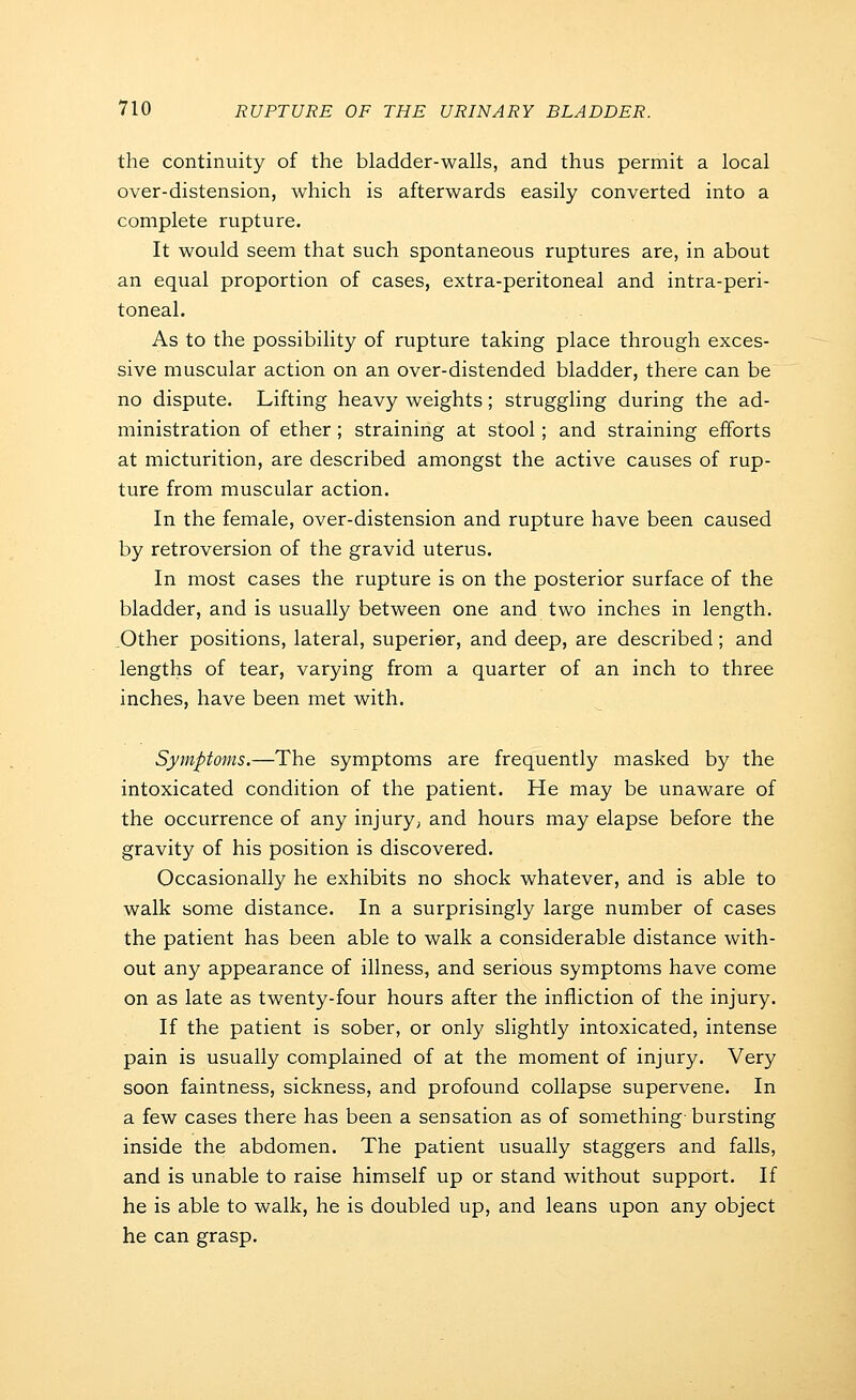 the continuity of the bladder-walls, and thus permit a local over-distension, which is afterwards easily converted into a complete rupture. It would seem that such spontaneous ruptures are, in about an equal proportion of cases, extra-peritoneal and intra-peri- toneal. As to the possibility of rupture taking place through exces- sive muscular action on an over-distended bladder, there can be no dispute. Lifting heavy weights; struggling during the ad- ministration of ether ; straining at stool; and straining efforts at micturition, are described amongst the active causes of rup- ture from muscular action. In the female, over-distension and rupture have been caused by retroversion of the gravid uterus. In most cases the rupture is on the posterior surface of the bladder, and is usually between one and two inches in length. Other positions, lateral, superior, and deep, are described; and lengths of tear, varying from a quarter of an inch to three inches, have been met with. Symptoms.—The symptoms are frequently masked by the intoxicated condition of the patient. He may be unaware of the occurrence of any injury, and hours may elapse before the gravity of his position is discovered. Occasionally he exhibits no shock whatever, and is able to walk some distance. In a surprisingly large number of cases the patient has been able to walk a considerable distance with- out any appearance of illness, and serious symptoms have come on as late as twenty-four hours after the infliction of the injury. If the patient is sober, or only slightly intoxicated, intense pain is usually complained of at the moment of injury. Very soon faintness, sickness, and profound collapse supervene. In a few cases there has been a sensation as of something bursting inside the abdomen. The patient usually staggers and falls, and is unable to raise himself up or stand without support. If he is able to walk, he is doubled up, and leans upon any object he can grasp.