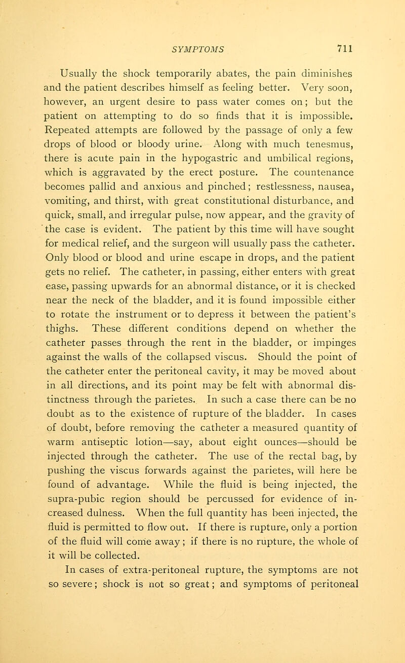 Usually the shock temporarily abates, the pain diminishes and the patient describes himself as feeling better. Very soon, however, an urgent desire to pass water comes on; but the patient on attempting to do so finds that it is impossible. Repeated attempts are followed by the passage of only a few drops of blood or bloody urine. Along with much tenesmus, there is acute pain in the hypogastric and umbilical regions, which is aggravated by the erect posture. The countenance becomes pallid and anxious and pinched; restlessness, nausea, vomiting, and thirst, with great constitutional disturbance, and quick, small, and irregular pulse, now appear, and the gravity of the case is evident. The patient by this time will have sought for medical relief, and the surgeon will usually pass the catheter. Only blood or blood and urine escape in drops, and the patient gets no relief. The catheter, in passing, either enters with great ease, passing upwards for an abnormal distance, or it is checked near the neck of the bladder, and it is found impossible either to rotate the instrument or to depress it between the patient's thighs. These different conditions depend on whether the catheter passes through the rent in the bladder, or impinges against the walls of the collapsed viscus. Should the point of the catheter enter the peritoneal cavity, it may be moved about in all directions, and its point may be felt with abnormal dis- tinctness through the parietes. In such a case there can be no doubt as to the existence of rupture of the bladder. In cases of doubt, before removing the catheter a measured quantity of warm antiseptic lotion—say, about eight ounces—should be injected through the catheter. The use of the rectal bag, by pushing the viscus forwards against the parietes, will here be found of advantage. While the fluid is being injected, the supra-pubic region should be percussed for evidence of in- creased dulness. When the full quantity has been injected, the fluid is permitted to flow out. If there is rupture, only a portion of the fluid will come away; if there is no rupture, the whole of it will be collected. In cases of extra-peritoneal rupture, the symptoms are not so severe; shock is not so great; and symptoms of peritoneal