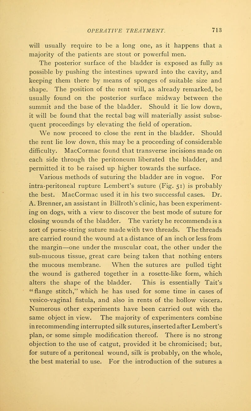 will usually require to be a long one, as it happens that a majority of the patients are stout or powerful men. The posterior surface of the bladder is exposed as fully as possible by pushing the intestines upward into the cavity, and keeping them there by means of sponges of suitable size and shape. The position of the rent will, as already remarked, be usually found on the posterior surface midway between the summit and the base of the bladder. Should it lie low down, it will be found that the rectal bag will materially assist subse- quent proceedings by elevating the field of operation. We now proceed to close the rent in the bladder. Should the rent lie low down, this may be a proceeding of considerable difficulty. MacCormac found that transverse incisions made on each side through the peritoneum liberated the bladder, and permitted it to be raised up higher towards the surface. Various methods of suturing the bladder are in vogue. For intra-peritoneal rupture Lembert's suture (Fig. 51) is probably the best. MacCormac used it in his two successful cases. Dr. A. Brenner, an assistant in Billroth's clinic, has been experiment- ing on dogs, with a view to discover the best mode of suture for closing wounds of the bladder. The variety he recommends is a sort of purse-string suture made with two threads. The threads are carried round the wound at a distance of an inch or less from the margin—one under the muscular coat, the other under the sub-mucous tissue, great care being taken that nothing enters the mucous membrane. When the sutures are pulled tight the wound is gathered together in a rosette-like form, which alters the shape of the bladder. This is essentially Tait's flange stitch, which he has used for some time in cases of vesico-vaginal fistula, and also in rents of the hollow viscera. Numerous other experiments have been carried out with the same object in view. The majority of experimenters combine in recommending interrupted silk sutures, inserted after Lembert's plan, or some simple modification thereof. There is no strong objection to the use of catgut, provided it be chromicised; but, for suture of a peritoneal wound, silk is probably, on the whole, the best material to use. For the introduction of the sutures a