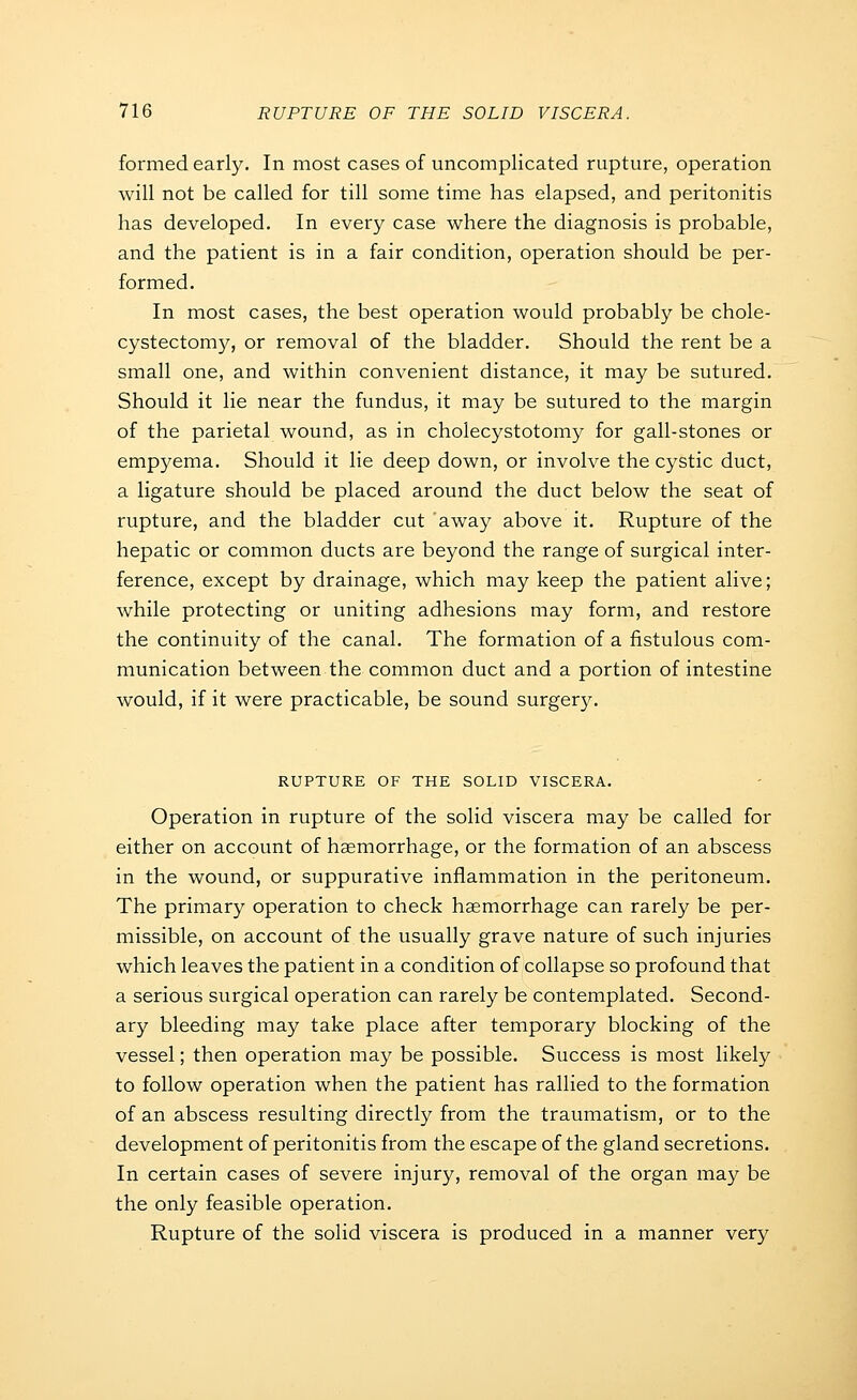 formed early. In most cases of uncomplicated rupture, operation will not be called for till some time has elapsed, and peritonitis has developed. In every case where the diagnosis is probable, and the patient is in a fair condition, operation should be per- formed. In most cases, the best operation would probably be chole- cystectomy, or removal of the bladder. Should the rent be a small one, and within convenient distance, it may be sutured. Should it lie near the fundus, it may be sutured to the margin of the parietal wound, as in cholecystotomy for gall-stones or empyema. Should it lie deep down, or involve the cystic duct, a ligature should be placed around the duct below the seat of rupture, and the bladder cut 'away above it. Rupture of the hepatic or common ducts are beyond the range of surgical inter- ference, except by drainage, which may keep the patient alive; while protecting or uniting adhesions may form, and restore the continuity of the canal. The formation of a fistulous com- munication between the common duct and a portion of intestine would, if it were practicable, be sound surgery. RUPTURE OF THE SOLID VISCERA. Operation in rupture of the solid viscera may be called for either on account of haemorrhage, or the formation of an abscess in the wound, or suppurative inflammation in the peritoneum. The primary operation to check haemorrhage can rarely be per- missible, on account of the usually grave nature of such injuries which leaves the patient in a condition of collapse so profound that a serious surgical operation can rarely be contemplated. Second- ary bleeding may take place after temporary blocking of the vessel; then operation may be possible. Success is most likely to follow operation when the patient has rallied to the formation of an abscess resulting directly from the traumatism, or to the development of peritonitis from the escape of the gland secretions. In certain cases of severe injury, removal of the organ may be the only feasible operation. Rupture of the solid viscera is produced in a manner very