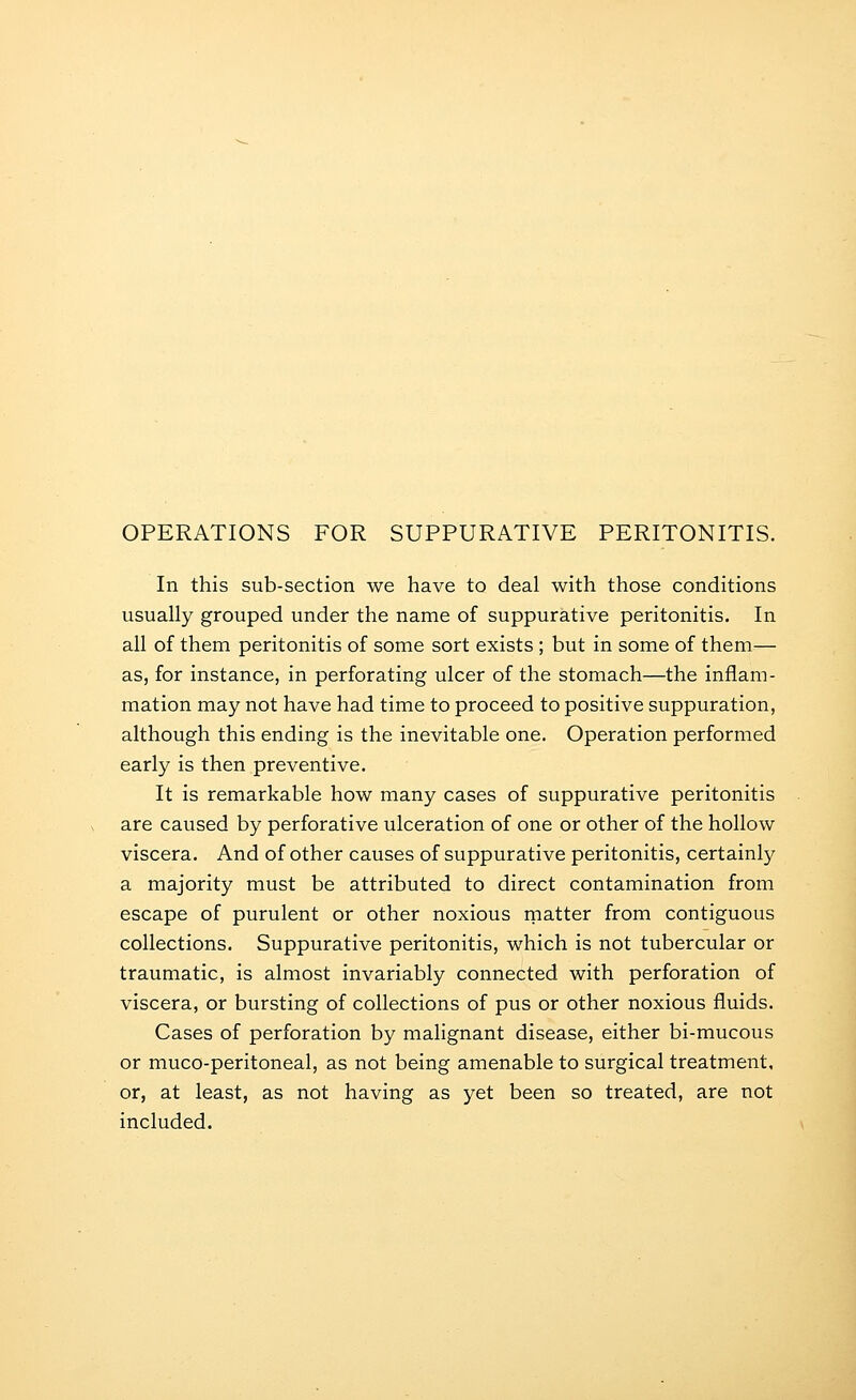 OPERATIONS FOR SUPPURATIVE PERITONITIS. In this sub-section we have to deal with those conditions usually grouped under the name of suppurative peritonitis. In all of them peritonitis of some sort exists ; but in some of them— as, for instance, in perforating ulcer of the stomach—the inflam- mation may not have had time to proceed to positive suppuration, although this ending is the inevitable one. Operation performed early is then preventive. It is remarkable how many cases of suppurative peritonitis are caused by perforative ulceration of one or other of the hollow viscera. And of other causes of suppurative peritonitis, certainly a majority must be attributed to direct contamination from escape of purulent or other noxious rnatter from contiguous collections. Suppurative peritonitis, which is not tubercular or traumatic, is almost invariably connected with perforation of viscera, or bursting of collections of pus or other noxious fluids. Cases of perforation by malignant disease, either bi-mucous or muco-peritoneal, as not being amenable to surgical treatment, or, at least, as not having as yet been so treated, are not included.