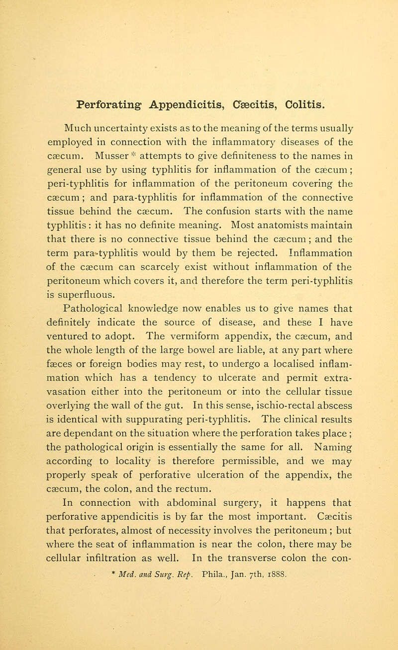 Perforating Appendicitis, Csecitis, Colitis. Much uncertainty exists as to the meaning of the terms usually employed in connection with the inflammator}^ diseases of the caecum. Musser* attempts to give definiteness to the names in general use by using typhlitis for inflammation of the caecum; peri-typhlitis for inflammation of the peritoneum covering the caecum ; and para-typhlitis for inflammation of the connective tissue behind the caecum. The confusion starts with the name typhlitis : it has no definite meaning. Most anatomists maintain that there is no connective tissue behind the caecum ; and the term para-typhlitis would by them be rejected. Inflammation of the caecum can scarcely exist without inflammation of the peritoneum which covers it, and therefore the term peri-typhlitis is superfluous. Pathological knowledge now enables us to give names that definitely indicate the source of disease, and these I have ventured to adopt. The vermiform appendix, the caecum, and the whole length of the large bowel are liable, at any part where faeces or foreign bodies may rest, to undergo a localised inflam- mation which has a tendency to ulcerate and permit extra- vasation either into the peritoneum or into the cellular tissue overlying the wall of the gut. In this sense, ischio-rectal abscess is identical with suppurating peri-typhlitis. The clinical results are dependant on the situation where the perforation takes place ; the pathological origin is essentially the same for all. Naming according to locality is therefore permissible, and we may properly speak of perforative ulceration of the appendix, the caecum, the colon, and the rectum. In connection with abdominal surgery, it happens that perforative appendicitis is by far the most important. Caecitis that perforates, almost of necessity involves the peritoneum ; but where the seat of inflammation is near the colon, there may be cellular infiltration as well. In the transverse colon the con- * Med. and Surg. Rep. Phila., Jan. 7th, 1888.