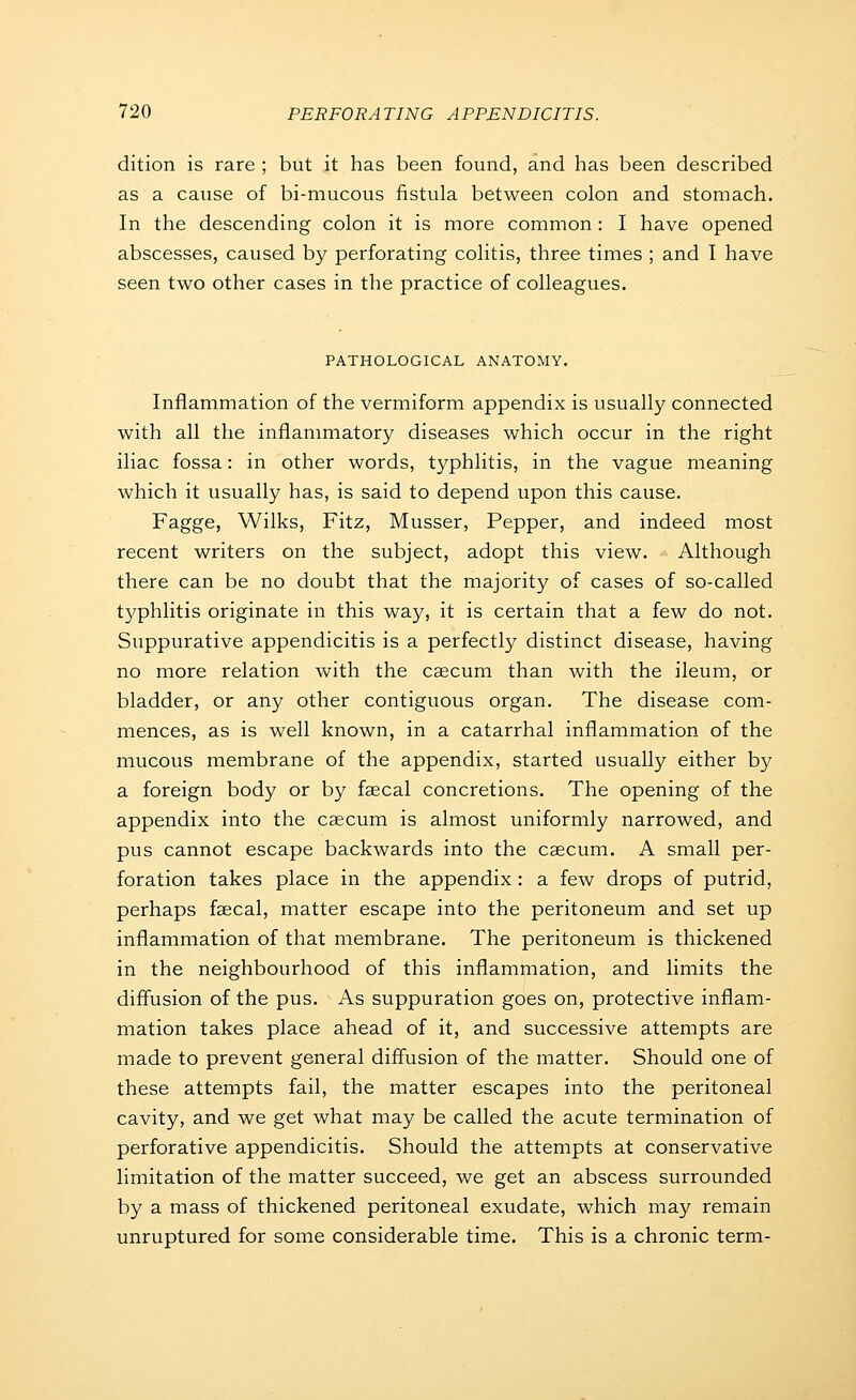 dition is rare ; but it has been found, and has been described as a cause of bi-mucous fistula between colon and stomach. In the descending colon it is more common: I have opened abscesses, caused by perforating colitis, three times ; and I have seen two other cases in the practice of colleagues. PATHOLOGICAL ANATOMY. Inflammation of the vermiform appendix is usually connected with all the inflammatory diseases which occur in the right iliac fossa: in other words, typhlitis, in the vague meaning which it usually has, is said to depend upon this cause, Fagge, Wilks, Fitz, Musser, Pepper, and indeed most recent writers on the subject, adopt this view. Although there can be no doubt that the majority of cases of so-called typhlitis originate in this way, it is certain that a few do not. Suppurative appendicitis is a perfectly distinct disease, having no more relation with the caecum than with the ileum, or bladder, or any other contiguous organ. The disease com- mences, as is well known, in a catarrhal inflammation of the mucous membrane of the appendix, started usually either by a foreign body or by fascal concretions. The opening of the appendix into the caecum is almost uniformly narrowed, and pus cannot escape backwards into the caecum. A small per- foration takes place in the appendix : a few drops of putrid, perhaps faecal, matter escape into the peritoneum and set up inflammation of that membrane. The peritoneum is thickened in the neighbourhood of this inflammation, and limits the diffusion of the pus. As suppuration goes on, protective inflam- mation takes place ahead of it, and successive attempts are made to prevent general diffusion of the matter. Should one of these attempts fail, the matter escapes into the peritoneal cavity, and we get what may be called the acute termination of perforative appendicitis. Should the attempts at conservative limitation of the matter succeed, we get an abscess surrounded by a mass of thickened peritoneal exudate, which may remain unruptured for some considerable time. This is a chronic term-