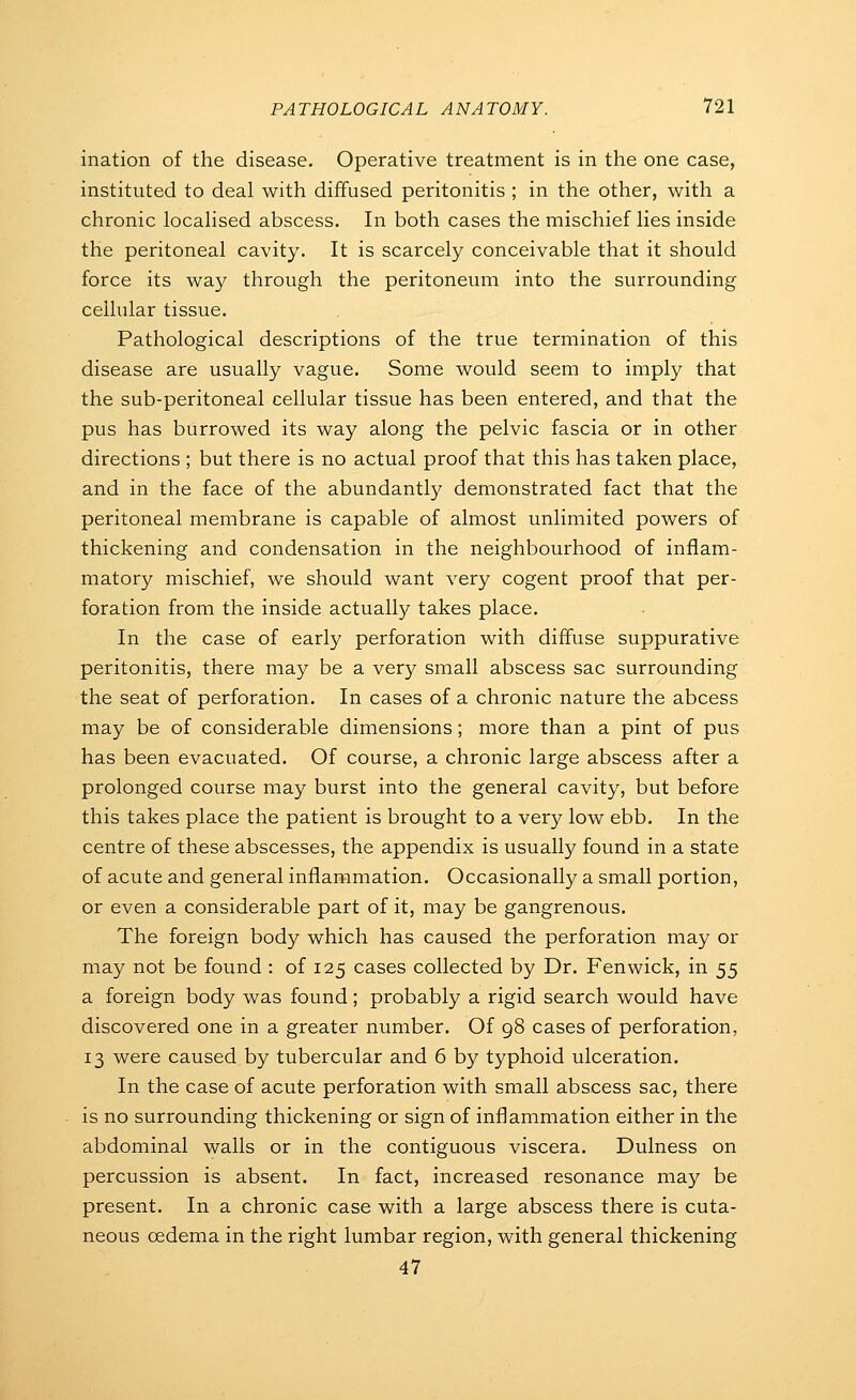 ination of the disease. Operative treatment is in the one case, instituted to deal with diffused peritonitis ; in the other, with a chronic locahsed abscess. In both cases the mischief Hes inside the peritoneal cavity. It is scarcely conceivable that it should force its way through the peritoneum into the surrounding cellular tissue. Pathological descriptions of the true termination of this disease are usually vague. Some would seem to imply that the sub-peritoneal cellular tissue has been entered, and that the pus has burrowed its way along the pelvic fascia or in other directions ; but there is no actual proof that this has taken place, and in the face of the abundantly demonstrated fact that the peritoneal membrane is capable of almost unlimited powers of thickening and condensation in the neighbourhood of inflam- matory mischief, we should want very cogent proof that per- foration from the inside actually takes place. In the case of early perforation with diffuse suppurative peritonitis, there may be a very small abscess sac surrounding the seat of perforation. In cases of a chronic nature the abcess may be of considerable dimensions; more than a pint of pus has been evacuated. Of course, a chronic large abscess after a prolonged course may burst into the general cavity, but before this takes place the patient is brought to a very low ebb. In the centre of these abscesses, the appendix is usually found in a state of acute and general inflammation. Occasionally a small portion, or even a considerable part of it, may be gangrenous. The foreign body which has caused the perforation may or may not be found : of 125 cases collected by Dr. Fen wick, in ^^ a foreign body was found; probably a rigid search would have discovered one in a greater number. Of 98 cases of perforation, 13 were caused by tubercular and 6 by typhoid ulceration. In the case of acute perforation with small abscess sac, there is no surrounding thickening or sign of inflammation either in the abdominal walls or in the contiguous viscera. Dulness on percussion is absent. In fact, increased resonance may be present. In a chronic case with a large abscess there is cuta- neous oedema in the right lumbar region, with general thickening 47
