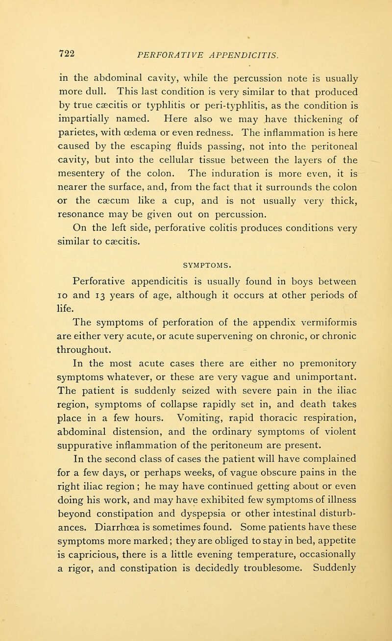 in the abdominal cavity, while the percussion note is usually more dull. This last condition is very similar to that produced by true csecitis or typhlitis or peri-typhlitis, as the condition is impartially named. Here also we may have thickening of parietes, with cedema or even redness. The inflammation is here caused by the escaping fluids passing, not into the peritoneal cavity, but into the cellular tissue between the layers of the mesentery of the colon. The induration is more even, it is nearer the surface, and, from the fact that it surrounds the colon or the caecum like a cup, and is not usually very thick, resonance may be given out on percussion. On the left side, perforative colitis produces conditions very similar to caecitis. SYMPTOMS. Perforative appendicitis is usually found in boys between ID and 13 years of age, although it occurs at other periods of life. The symptoms of perforation of the appendix vermiformis are either very acute, or acute supervening on chronic, or chronic throughout. In the most acute cases there are either no premonitory symptoms whatever, or these are very vague and unimportant. The patient is suddenly seized with severe pain in the iliac region, symptoms of collapse rapidly set in, and death takes place in a few hours. Vomiting, rapid thoracic respiration, abdominal distension, and the ordinary symptoms of violent suppurative inflammation of the peritoneum are present. In the second class of cases the patient will have complained for a few days, or perhaps weeks, of vague obscure pains in the right iliac region; he may have continued getting about or even doing his work, and may have exhibited few symptoms of illness beyond constipation and dyspepsia or other intestinal disturb- ances. Diarrhoea is sometimes found. Some patients have these symptoms more marked; they are obliged to stay in bed, appetite is capricious, there is a little evening temperature, occasionally a rigor, and constipation is decidedly troublesome. Suddenly