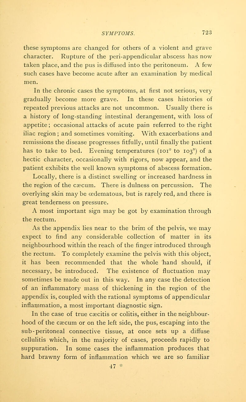 these symptoms are changed for others of a violent and grave character. Rupture of the peri-appendicular abscess has now taken place, and the pus is diffused into the peritoneum. A few such cases have become acute after an examination by medical men. In the chronic cases the symptoms, at first not serious, very gradually become more grave. In these cases histories of repeated previous attacks are not uncommon. Usually there is a history of long-standing intestinal derangement, with loss of appetite; occasional attacks of acute pain referred to the right iliac region; and sometimes vomiting. With exacerbations and remissions the disease progresses fitfully, until finally the patient has to take to bed. Evening temperatures (ioi° to 103°) of a hectic character, occasionally with rigors, now appear, and the patient exhibits the well known symptoms of abscess formation. Locally, there is a distinct swelling or increased hardness in the region of the caecum. There is dulness on percussion. The overlying skin may be oedematous, but is rarely red, and there is great tenderness on pressure. A most important sign may be got by examination through the rectum. As the appendix lies near to the brim of the pelvis, we may expect to find any considerable collection of matter in its neighbourhood within the reach of the finger introduced through the rectum. To completely examine the pelvis with this object, it has been recommended that the whole hand should, if necessary, be introduced. The existence of fluctuation may sometimes be made out in this way. In any case the detection of an inflammatory mass of thickening in the region of the appendix is, coupled with the rational symptoms of appendicular inflammation, a most important diagnostic sign. In the case of true csecitis or colitis, either in the neighbour- hood of the caecum or on the left side, the pus, escaping into the sub-peritoneal connective tissue, at once sets up a diffuse cellulitis which, in the majority of cases, proceeds rapidly to suppuration. In some cases the inflammation produces that hard brawny form of inflammation which we are so familiar 47 *
