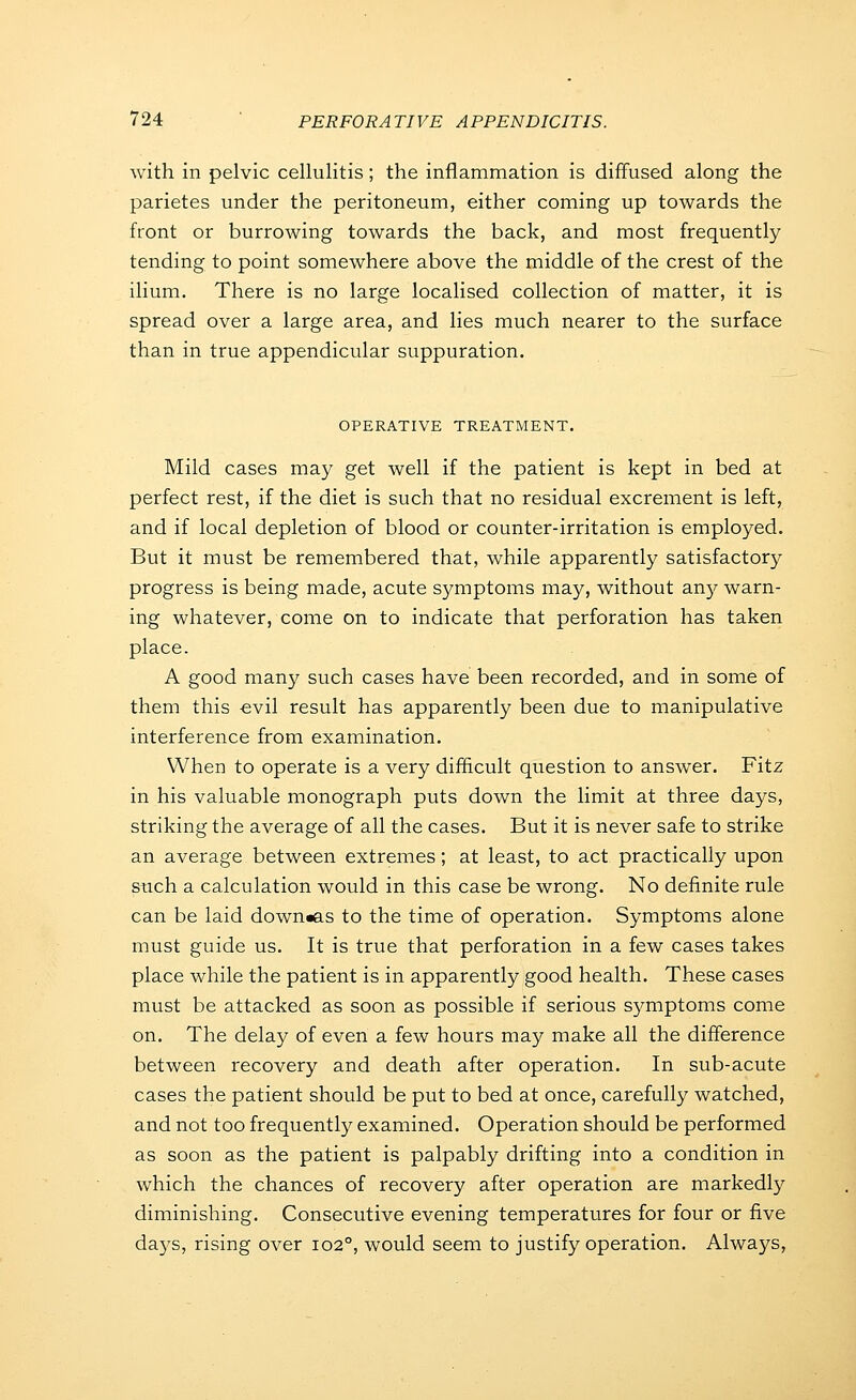 with in pelvic cellulitis; the inflammation is diffused along the parietes under the peritoneum, either coming up towards the front or burrowing towards the back, and most frequently tending to point somewhere above the middle of the crest of the ilium. There is no large localised collection of matter, it is spread over a large area, and lies much nearer to the surface than in true appendicular suppuration. OPERATIVE TREATMENT. Mild cases may get well if the patient is kept in bed at perfect rest, if the diet is such that no residual excrement is left, and if local depletion of blood or counter-irritation is employed. But it must be remembered that, while apparently satisfactory progress is being made, acute symptoms may, without an);- warn- ing whatever, come on to indicate that perforation has taken place. A good man}^ such cases have been recorded, and in some of them this -evil result has apparently been due to manipulative interference from examination. When to operate is a very difficult question to answer. Fitz in his valuable monograph puts down the limit at three days, striking the average of all the cases. But it is never safe to strike an average between extremes; at least, to act practically upon siach a calculation would in this case be wrong. No definite rule can be laid down«as to the time of operation. Symptoms alone must guide us. It is true that perforation in a few cases takes place while the patient is in apparently good health. These cases must be attacked as soon as possible if serious symptoms come on. The delay of even a few hours may make all the difference between recovery and death after operation. In sub-acute cases the patient should be put to bed at once, carefully watched, and not too frequently examined. Operation should be performed as soon as the patient is palpably drifting into a condition in which the chances of recovery after operation are markedly diminishing. Consecutive evening temperatures for four or five days, rising over 102°, would seem to justify operation. Always,