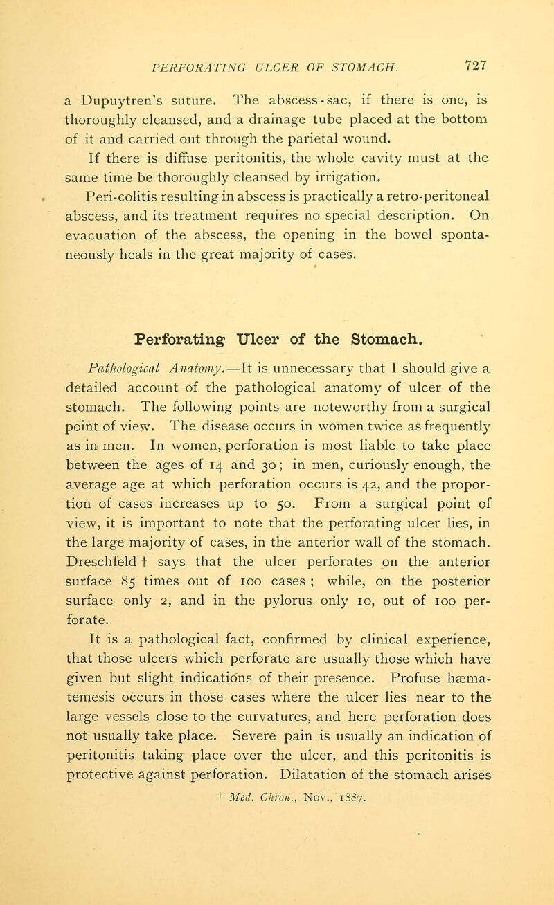 a Dupuytren's suture. The abscess-sac, if there is one, is thoroughly cleansed, and a drainage tube placed at the bottom of it and carried out through the parietal wound. If there is diffuse peritonitis, the whole cavity must at the same time be thoroughly cleansed by irrigation. Peri-colitis resulting in abscess is practically a retro-peritoneal abscess, and its treatment requires no special description. On evacuation of the abscess, the opening in the bowel sponta- neously heals in the great majority of cases. Perforating Ulcer of the Stomach. Pathological Anatomy.—It is unnecessary that I should give a detailed account of the pathological anatomy of ulcer of the stomach. The following points are noteworthy from a surgical point of view. The disease occurs in women twice as frequentty as in. men. In women, perforation is most liable to take place between the ages of 14 and 30; in men, curiously enough, the average age at which perforation occurs is 42, and the propor- tion of cases increases up to 50. From a surgical point of view, it is important to note that the perforating ulcer lies, in the large majority of cases, in the anterior wall of the stomach. Dreschfeld t says that the ulcer perforates on the anterior surface 85 times out of 100 cases ; while, on the posterior surface only 2, and in the pylorus only 10, out of 100 per- forate. It is a pathological fact, confirmed by clinical experience, that those ulcers which perforate are usually those which have given but slight indications of their presence. Profuse haema- temesis occurs in those cases where the ulcer lies near to the large vessels close to the curvatures, and here perforation does not usually take place. Severe pain is usually an indication of peritonitis taking place over the ulcer, and this peritonitis is protective against perforation. Dilatation of the stomach arises