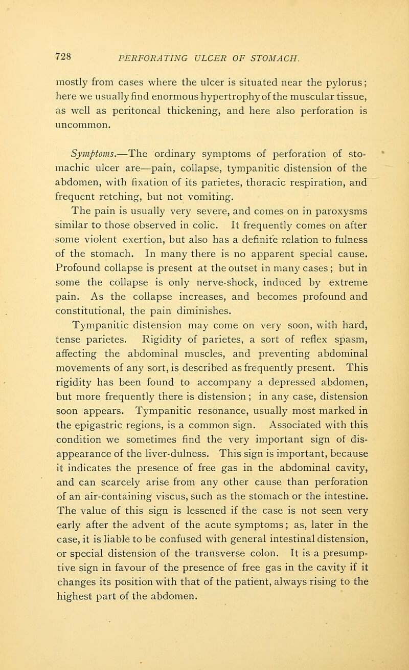 mostly from cases where the ulcer is situated near the pylorus; here we usually find enormous hypertrophy of the muscular tissue, as well as peritoneal thickening, and here also perforation is uncommon. Symptoms.—The ordinary symptoms of perforation of sto- machic ulcer are—pain, collapse, tympanitic distension of the abdomen, with fixation of its parietes, thoracic respiration, and frequent retching, but not vomiting. The pain is usually very severe, and comes on in paroxysms similar to those observed in colic. It frequently comes on after some violent exertion, but also has a definite relation to fulness of the stomach. In many there is no apparent special cause. Profound collapse is present at the outset in many cases ; but in some the collapse is only nerve-shock, induced by extreme pain. As the collapse increases, and becomes profound and constitutional, the pain diminishes. Tympanitic distension may come on very soon, with hard, tense parietes. Rigidity of parietes, a sort of reflex spasm, affecting the abdominal muscles, and preventing abdominal movements of any sort, is described as frequently present. This rigidity has been found to accompany a depressed abdomen, but more frequently there is distension; in any case, distension soon appears. Tympanitic resonance, usually most marked in the epigastric regions, is a common sign. Associated with this condition we sometimes find the very important sign of dis- appearance of the liver-dulness. This sign is important, because it indicates the presence of free gas in the abdominal cavity, and can scarcely arise from any other cause than perforation of an air-containing viscus, such as the stomach or the intestine. The value of this sign is lessened if the case is not seen very early after the advent of the acute symptoms; as, later in the case, it is liable to be confused with general intestinal distension, or special distension of the transverse colon. It is a presump- tive sign in favour of the presence of free gas in the cavity if it changes its position with that of the patient, always rising to the highest part of the abdomen.