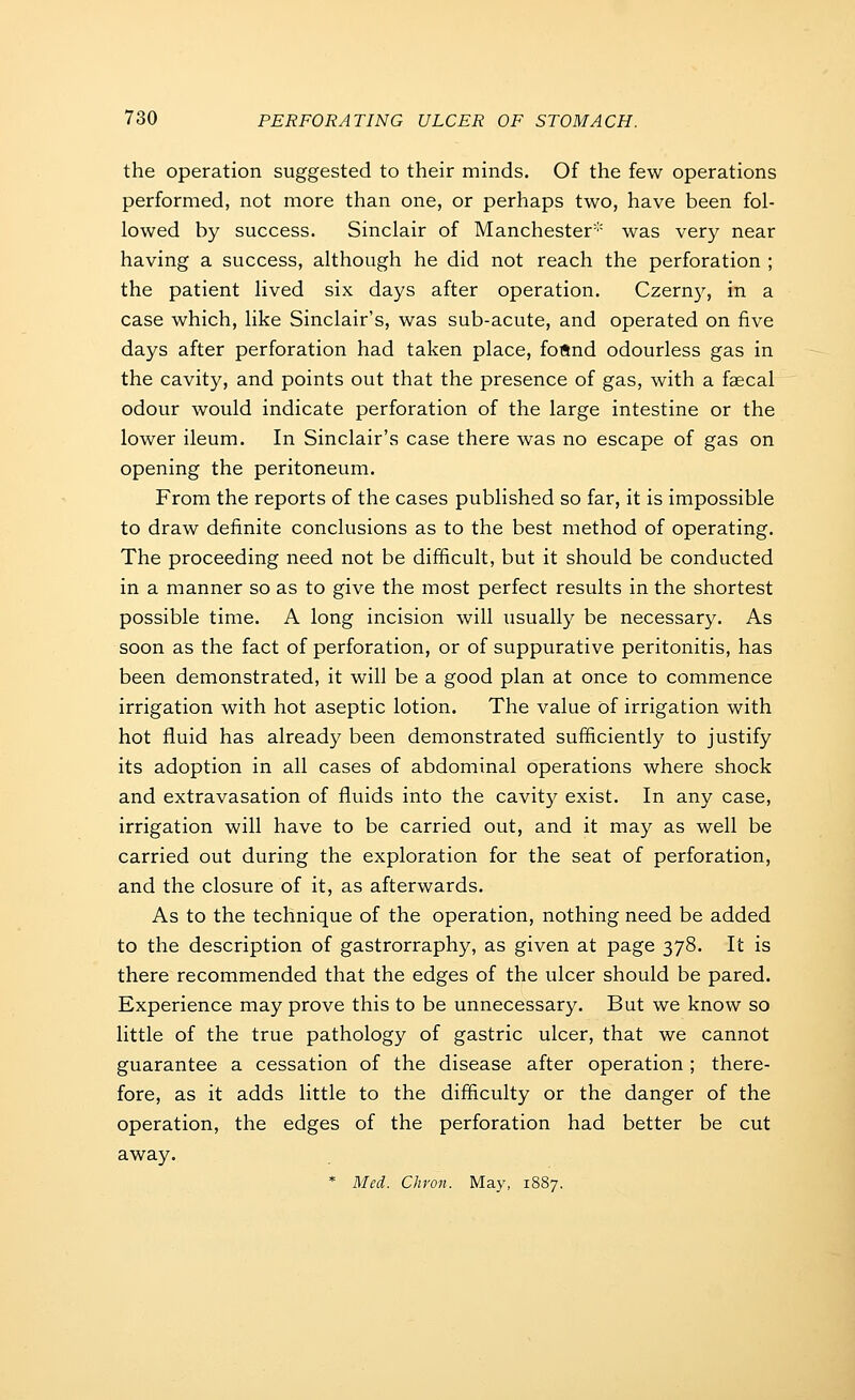 the operation suggested to their minds. Of the few operations performed, not more than one, or perhaps two, have been fol- lowed by success. Sinclair of Manchester''' was very near having a success, although he did not reach the perforation ; the patient lived six days after operation. Czerny, in a case which, like Sinclair's, was sub-acute, and operated on five days after perforation had taken place, foftnd odourless gas in the cavity, and points out that the presence of gas, with a faecal odour would indicate perforation of the large intestine or the lower ileum. In Sinclair's case there was no escape of gas on opening the peritoneum. From the reports of the cases published so far, it is impossible to draw definite conclusions as to the best method of operating. The proceeding need not be difficult, but it should be conducted in a manner so as to give the most perfect results in the shortest possible time. A long incision will usually be necessary. As soon as the fact of perforation, or of suppurative peritonitis, has been demonstrated, it will be a good plan at once to commence irrigation with hot aseptic lotion. The value of irrigation with hot fluid has already been demonstrated sufficiently to justify its adoption in all cases of abdominal operations where shock and extravasation of fluids into the cavit}^ exist. In any case, irrigation will have to be carried out, and it may as well be carried out during the exploration for the seat of perforation, and the closure of it, as afterwards. As to the technique of the operation, nothing need be added to the description of gastrorraphy, as given at page 378. It is there recommended that the edges of the ulcer should be pared. Experience may prove this to be unnecessary. But we know so little of the true pathology of gastric ulcer, that we cannot guarantee a cessation of the disease after operation ; there- fore, as it adds little to the difficulty or the danger of the operation, the edges of the perforation had better be cut away.
