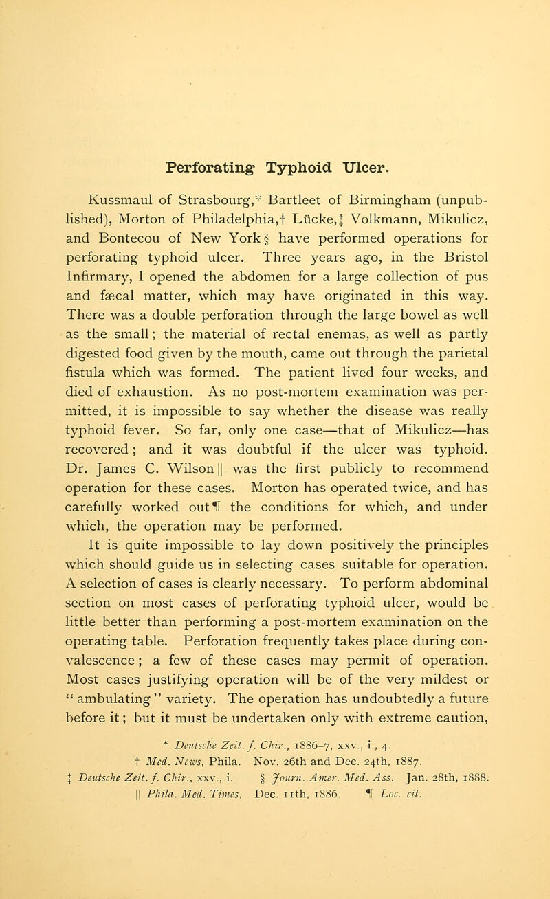 Perforating Typhoid Ulcer. Kussmaul of Strasbourg/'' Bartleet of Birmingham (unpub- lished), Morton of Philadelphia,! Lucke,:|: Volkmann, Mikulicz, and Bontecou of New York§ have performed operations for perforating typhoid ulcer. Three years ago, in the Bristol Infirmary, I opened the abdomen for a large collection of pus and fgecal matter, which may have originated in this way. There was a double perforation through the large bowel as well as the small; the material of rectal enemas, as well as partly digested food given by the mouth, came out through the parietal fistula which was formed. The patient lived four weeks, and died of exhaustion. As no post-mortem examination was per- mitted, it is impossible to say whether the disease was really typhoid fever. So far, only one case—that of Mikulicz—has recovered; and it was doubtful if the ulcer was typhoid. Dr. James C. Wilson |1 was the first publicly to recommend operation for these cases. Morton has operated twice, and has carefully worked out IT the conditions for which, and under which, the operation may be performed. It is quite impossible to lay down positively the principles which should guide us in selecting cases suitable for operation. A selection of cases is clearly necessary. To perform abdominal section on most cases of perforating typhoid ulcer, would be little better than performing a post-mortem examination on the operating table. Perforation frequently takes place during con- valescence ; a few of these cases may permit of operation. Most cases justifying operation will be of the very mildest or ambulating variety. The operation has undoubtedly a future before it; but it must be undertaken only with extreme caution, * Deutsche Zeit. f. Chir., 1886-7, xxv., i., 4. t Med. News, Phila. Nov. 26th and Dec. 24th, 1887. I Deutsche Zeit. f. Chir., xxv., i. § Journ. Amer. Med. Ass. Jan. 28th, 1888. 11 PMla. Med. Times, Dec. nth, 1886. 1[ Loc. cit.
