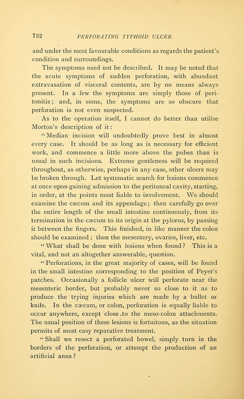 and under the most favourable conditions as regards the patient's condition and surroundings. The symptoms need not be described. It may be noted that the acute symptoms of sudden perforation, with abundant extravasation of visceral contents, are by no means always present. In a few the symptoms are simply those of peri- tonitis ; and, in some, the symptoms are so obscure that perforation is not even suspected. As to the operation itself, I cannot do better than utilise Morton's description of it: Median incision will undoubtedly prove best in almost every case. It should be as long as is necessary for efficient work, and commence a little more above the pubes than is usual in such incisions. Extreme gentleness will be required throughout, as otherwise, perhaps in any case, other ulcers may be broken through. Let systematic search for lesions commence at once upon gaining admission to the peritoneal cavity, starting, in order, at the points most liable to involvement. We should examine the caecum and its appendage; then carefully go over the entire length of the small intestine continuously, from its termination in the caecum to its origin at the pylorus, by passing it between the fingers. This finished, in like manner the colon should be examined ; then the mesentery, ovaries, liver, etc. What shall be done with lesions when found ? This is a vital, and not an altogether answerable, question. Perforations, in the great majority of cases, will be found in the small intestine corresponding to the position of Peyer's patches. Occasionally a follicle ulcer will perforate near the mesenteric border, but probably never so close to it as to produce the trying injuries which are made by a bullet or knife. In the caecum, or colon, perforation is equally liable to occur anywhere, except close ,to the meso-colon attachments. The usual position of these lesions is fortuitous, as the situation permits of most easy reparative treatment. Shall we resect a perforated bowel, simply turn in the borders of the perforation, or attempt the production of an artificial anus ?