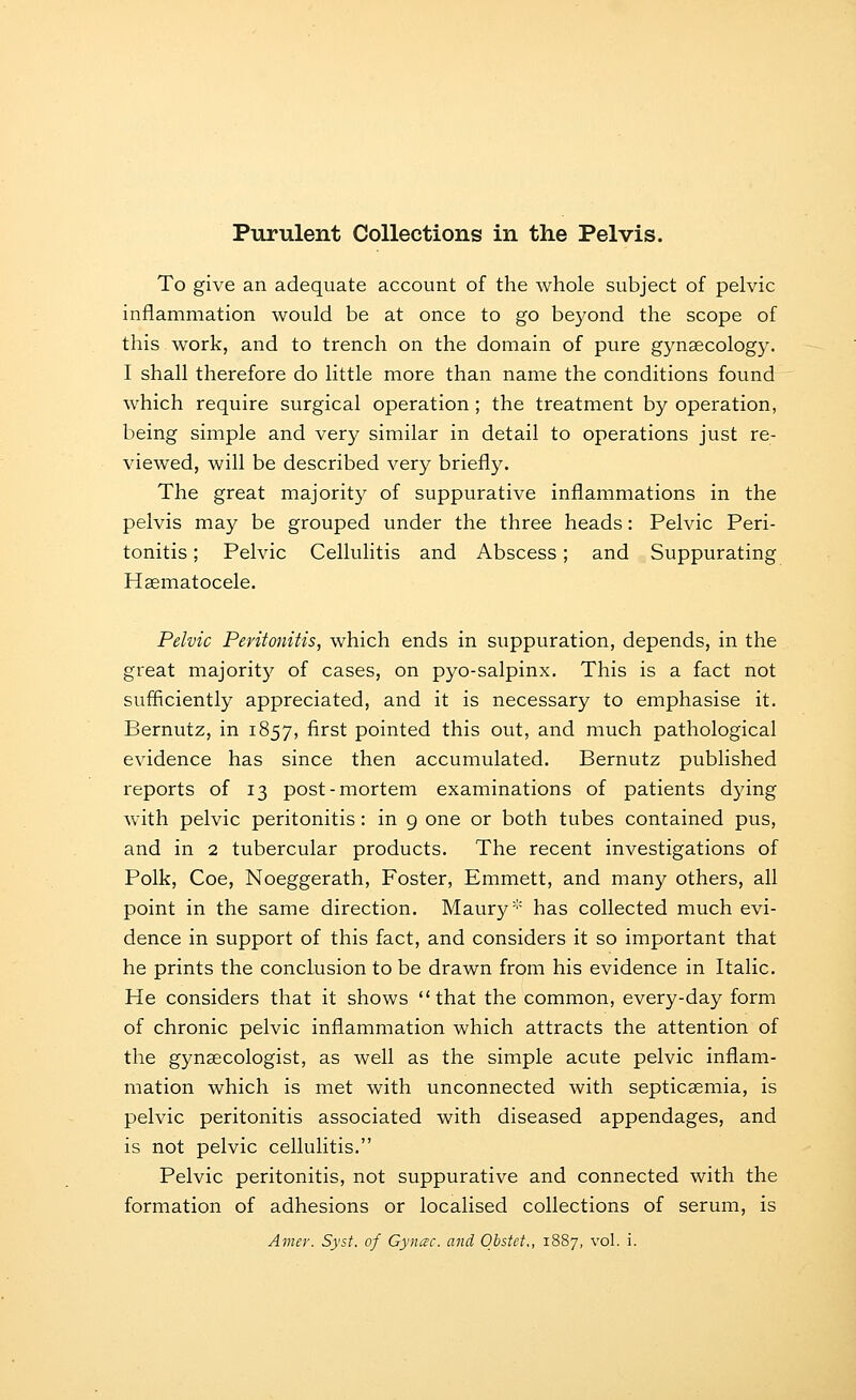 Purulent Collections in the Pelvis. To give an adequate account of the whole subject of pelvic inflammation would be at once to go beyond the scope of this work, and to trench on the domain of pure gynaecology. I shall therefore do little more than name the conditions found which require surgical operation ; the treatment by operation, being simple and very similar in detail to operations just re- viewed, will be described very briefly. The great majority of suppurative inflammations in the pelvis may be grouped under the three heads: Pelvic Peri- tonitis ; Pelvic Cellulitis and Abscess; and Suppurating Haematocele. Pelvic Peritonitis, which ends in suppuration, depends, in the great majority of cases, on pyo-salpinx. This is a fact not sufficiently appreciated, and it is necessary to emphasise it. Bernutz, in 1857, first pointed this out, and much pathological evidence has since then accumulated. Bernutz published reports of 13 post-mortem examinations of patients dymg with pelvic peritonitis : in 9 one or both tubes contained pus, and in 2 tubercular products. The recent investigations of Polk, Coe, Noeggerath, Foster, Emmett, and many others, all point in the same direction. Maury* has collected much evi- dence in support of this fact, and considers it so important that he prints the conclusion to be drawn from his evidence in Italic. He considers that it shows that the common, every-day form of chronic pelvic inflammation which attracts the attention of the gynaecologist, as well as the simple acute pelvic inflam- mation which is met with unconnected with septicaemia, is pelvic peritonitis associated with diseased appendages, and is not pelvic cellulitis. Pelvic peritonitis, not suppurative and connected with the formation of adhesions or localised collections of serum, is Amey. Syst. of Gynac. and Obstet., 1887, vol. i.