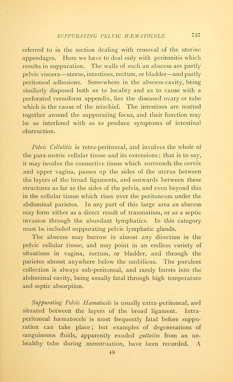 referred to in the section dealing with removal of the uterine appendages. Here we have to deal only with peritonitis which results in suppuration. The walls of such an abscess are partly pelvic viscera—uterus, intestines, rectum, or bladder—and partly peritoneal adhesions. Somewhere in the abscess-cavity, being similarly disposed both as to locality and as to cause with a perforated vermiform appendix, lies the diseased ovary or tube which is the cause of the mischief. The intestines are matted together around the suppurating focus, and their function may be so interfered with as to produce symptoms of intestinal obstruction. Pelvic Cellulitis is retro-peritoneal, and involves the whole of the para-metric cellular tissue and its extensions; that is to say, it may involve the connective tissue which surrounds the cervix and upper vagina, passes up the sides of the uterus between the layers of the broad ligaments, and outwards between these structures as far as the sides of the pelvis, and even beyond this in the cellular tissue which rises over the peritoneum under the abdominal parietes. In any part of this large area an abscess may form either as a direct result of traumatism, or as a septic invasion through the abundant lymphatics. In this category must be included suppurating pelvic lymphatic glands. The abscess may burrow in almost any direction in the pelvic cellular tissue, and may point in an endless variety of situations in vagina, rectum, or bladder, and through the parietes almost anywhere below the umbilicus. The purulent collection is always sub-peritoneal, and rarely bursts into the abdominal cavity, being usually fatal through high temperature and septic absorption. Suppurating Pelvic Hceniatocele is usually extra-peritoneal, and situated between the layers of the broad ligament. Intra- peritoneal haematocele is most frequently fatal before suppu- ration can take place; but examples of degenerations of sanguineous fluids, apparently exuded guttatim from an un- healthy tube during menstruation, have been recorded. A 48
