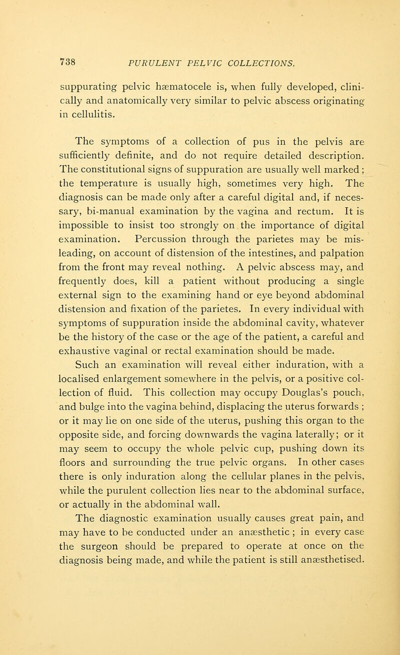 suppurating pelvic haematocele is, when fully developed, clini- cally and anatomically very similar to pelvic abscess originating in cellulitis. The symptoms of a collection of pus in the pelvis are sufficiently definite, and do not require detailed description. The constitutional signs of suppuration are usually well marked ; the temperature is usually high, sometimes very high. The diagnosis can be made only after a careful digital and, if neces- sary, bi-manual examination by the vagina and rectum. It is impossible to insist too strongly on the importance of digital examination. Percussion through the parietes may be mis- leading, on account of distension of the intestines, and palpation from the front may reveal nothing. A pelvic abscess may, and frequently does, kill a patient without producing a single external sign to the examining hand or eye beyond abdominal distension and fixation of the parietes. In every individual with symptoms of suppuration inside the abdominal cavity, whatever be the history of the case or the age of the patient, a careful and exhaustive vaginal or rectal examination should be made. Such an examination will reveal either induration, with a localised enlargement somewhere in the pelvis, or a positive col- lection of fluid. This collection may occupy Douglas's pouch, and bulge into the vagina behind, displacing the uterus forwards ; or it may lie on one side of the uterus, pushing this organ to the opposite side, and forcing downwards the vagina laterally; or it may seem to occupy the whole pelvic cup, pushing down its floors and surroimding the true pelvic organs. In other cases there is only induration along the cellular planes in the pelvis, while the purulent collection lies near to the abdominal surface, or actually in the abdominal wall. The diagnostic examination usually causes great pain, and may have to be conducted under an anaesthetic ; in every case the surgeon should be prepared to operate at once on the diagnosis being made, and while the patient is still anaesthetised.