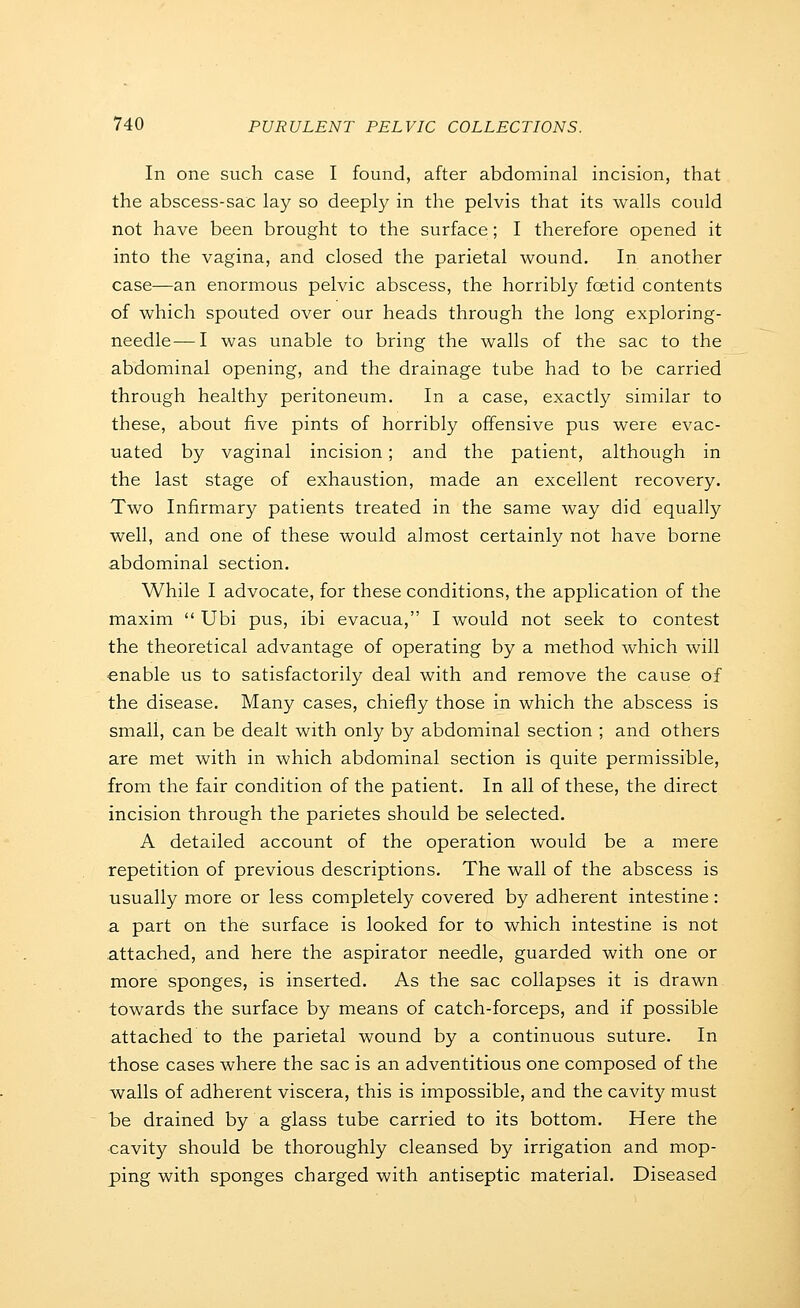 In one such case I found, after abdominal incision, that the abscess-sac lay so deeply in the pelvis that its walls could not have been brought to the surface; I therefore opened it into the vagina, and closed the parietal wound. In another case—an enormous pelvic abscess, the horribly fcetid contents of which spouted over our heads through the long exploring- needle—I was unable to bring the walls of the sac to the abdominal opening, and the drainage tube had to be carried through healthy peritoneum. In a case, exactly similar to these, about five pints of horribly offensive pus were evac- uated by vaginal incision; and the patient, although in the last stage of exhaustion, made an excellent recovery. Two Infirmary patients treated in the same way did equally well, and one of these would almost certainly not have borne abdominal section. While I advocate, for these conditions, the application of the maxim  Ubi pus, ibi evacua, I would not seek to contest the theoretical advantage of operating by a method which will enable us to satisfactorily deal with and remove the cause of the disease. Many cases, chiefly those in which the abscess is small, can be dealt with only by abdominal section ; and others are met with in which abdominal section is quite permissible, from the fair condition of the patient. In all of these, the direct incision through the parietes should be selected. A detailed account of the operation would be a mere repetition of previous descriptions. The wall of the abscess is usually more or less completely covered by adherent intestine : a part on the surface is looked for to which intestine is not attached, and here the aspirator needle, guarded with one or more sponges, is inserted. As the sac collapses it is drawn towards the surface by means of catch-forceps, and if possible attached to the parietal wound by a continuous suture. In those cases where the sac is an adventitious one composed of the walls of adherent viscera, this is impossible, and the cavity must be drained by a glass tube carried to its bottom. Here the cavity should be thoroughly cleansed by irrigation and mop- ping with sponges charged with antiseptic material. Diseased