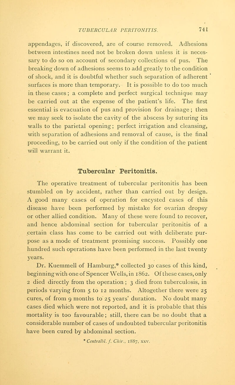 appendages, if discovered, are of course removed. Adhesions between intestines need not be broken down unless it is neces- sary to do so on account of secondary collections of pus. The breaking down of adhesions seems to add greatly to the condition of shock, and it is doubtful whether such separation of adherent surfaces is more than temporar}^ It is possible to do too much in these cases ; a complete and perfect surgical technique may be carried out at the expense of the patient's life. The first essential is evacuation of pus and provision for drainage; then we may seek to isolate the cavity of the abscess by suturing its walls to the parietal opening; perfect irrigation and cleansing, with separation of adhesions and removal of cause, is the final proceeding, to be carried out only if the condition of the patient will warrant it. Tubercular Peritonitis. The operative treatment of tubercular peritonitis has been stumbled on by accident, rather than carried out by design. A good many cases of operation for enc3'Sted cases of this disease have been performed by mistake for ovarian dropsy or other allied condition. Many of these were found to recover, and hence abdominal section for tubercular peritonitis of a certain class has come to be carried out with deliberate pur- pose as a mode of treatment promising success. Possibly one hundred such operations have been performed in the last twenty years. Dr. Kuemmell of Hamburg,* collected 30 cases of this kind, beginningwithoneof Spencer Wells, in 1862. Of these cases, only 2 died directly from the operation ; 3 died from tuberculosis, in periods varying from 5 to 12 months. Altogether there were 25 cures, of from 9 months to 25 years' duration. No doubt many cases died which were not reported, and it is probable that this mortality is too favourable; still, there can be no doubt that a considerable number of cases of undoubted tubercular peritonitis have been cured by abdominal section. * Centvalbl. f. Chir., 1S87, xxv.