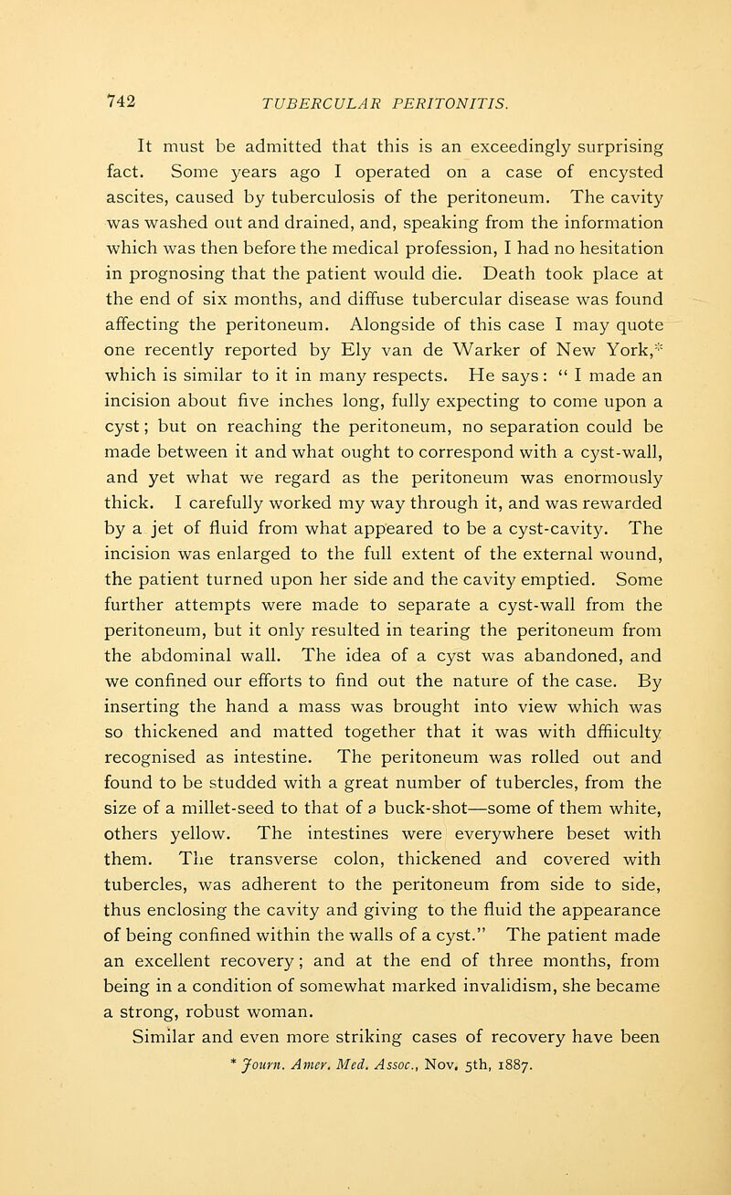 It must be admitted that this is an exceedingly surprising fact. Some years ago I operated on a case of encysted ascites, caused by tuberculosis of the peritoneum. The cavity was washed out and drained, and, speaking from the information which was then before the medical profession, I had no hesitation in prognosing that the patient would die. Death took place at the end of six months, and diffuse tubercular disease was found affecting the peritoneum. Alongside of this case I may quote one recently reported by Ely van de Warker of New York,''' which is similar to it in many respects. He says :  I made an incision about five inches long, fully expecting to come upon a cyst; but on reaching the peritoneum, no separation could be made between it and what ought to correspond with a cyst-wall, and yet what we regard as the peritoneum was enormously thick. I carefully worked my way through it, and was rewarded by a jet of fluid from what appeared to be a cyst-cavity. The incision was enlarged to the full extent of the external wound, the patient turned upon her side and the cavity emptied. Some further attempts were made to separate a cyst-wall from the peritoneum, but it only resulted in tearing the peritoneum from the abdominal wall. The idea of a cyst was abandoned, and we confined our efforts to find out the nature of the case. By inserting the hand a mass was brought into view which was so thickened and matted together that it was with dffiiculty recognised as intestine. The peritoneum was rolled out and found to be studded with a great number of tubercles, from the size of a millet-seed to that of a buck-shot—some of them white, others yellow. The intestines were everywhere beset with them. The transverse colon, thickened and covered with tubercles, was adherent to the peritoneum from side to side, thus enclosing the cavity and giving to the fluid the appearance of being confined within the walls of a cyst. The patient made an excellent recovery; and at the end of three months, from being in a condition of somewhat marked invalidism, she became a strong, robust woman. Similar and even more striking cases of recovery have been * Jouvn. Amer. Med. Assoc, Nov. 5th, 1887.