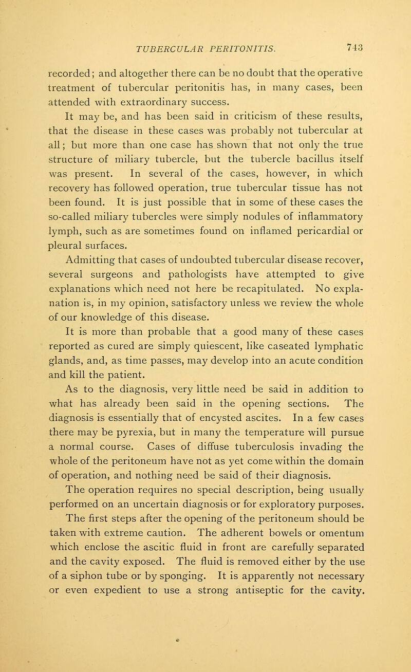 recorded; and altogether there can be no doubt that the operative treatment of tubercular peritonitis has, in many cases, been attended with extraordinary success. It may be, and has been said in criticism of these results, that the disease in these cases was probably not tubercular at all; but more than one case has shown that not only the true structure of miliary tubercle, but the tubercle bacillus itself was present. In several of the cases, however, in which recovery has followed operation, true tubercular tissue has not been found. It is just possible that in some of these cases the so-called miliary tubercles were simply nodules of inflammatory lymph, such as are sometimes found on inflamed pericardial or pleural surfaces. Admitting that cases of undoubted tubercular disease recover, several surgeons and pathologists have attempted to give explanations which need not here be recapitulated. No expla- nation is, in my opinion, satisfactory unless we review the whole of our knowledge of this disease. It is more than probable that a good many of these cases reported as cured are simply quiescent, like caseated lymphatic glands, and, as time passes, may develop into an acute condition and kill the patient. As to the diagnosis, very little need be said in addition to what has already been said in the opening sections. The diagnosis is essentially that of encysted ascites. In a few cases there may be pyrexia, but in many the temperature will pursue a normal course. Cases of diffuse tuberculosis invading the whole of the peritoneum have not as yet come within the domain of operation, and nothing need be said of their diagnosis. The operation requires no special description, being usually performed on an uncertain diagnosis or for exploratory purposes. The first steps after the opening of the peritoneum should be taken with extreme caution. The adherent bowels or omentum which enclose the ascitic fluid in front are carefully separated and the cavity exposed. The fluid is removed either by the use of a -siphon tube or by sponging. It is apparently not necessary or even expedient to use a strong antiseptic for the cavity.