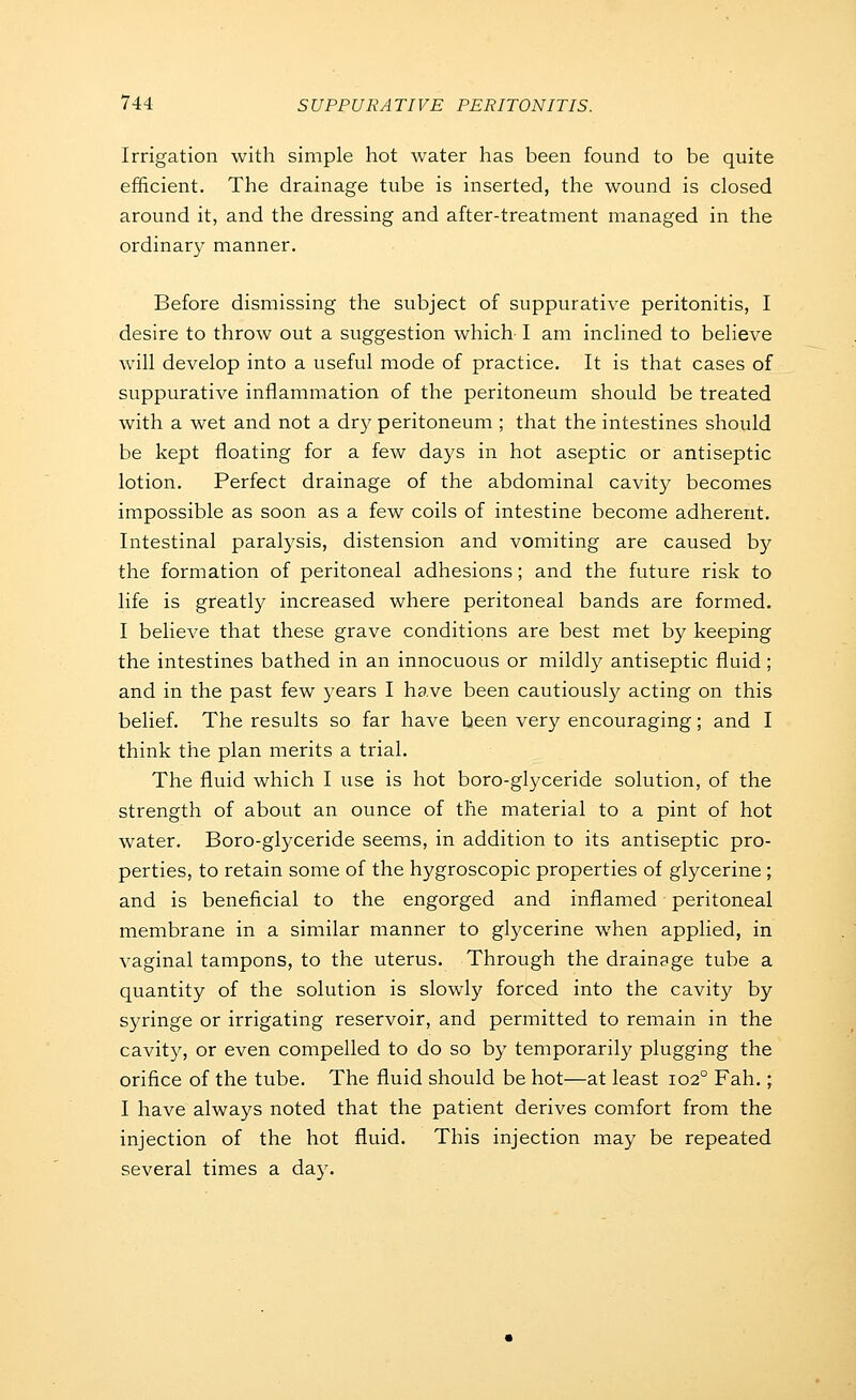 Irrigation with simple hot water has been found to be quite efficient. The drainage tube is inserted, the wound is closed around it, and the dressing and after-treatment managed in the ordinary manner. Before dismissing the subject of suppurative peritonitis, I desire to throw out a suggestion which I am inclined to believe will develop into a useful mode of practice. It is that cases of suppurative inflammation of the peritoneum should be treated with a wet and not a dry peritoneum ; that the intestines should be kept floating for a few days in hot aseptic or antiseptic lotion. Perfect drainage of the abdominal cavity becomes impossible as soon as a few coils of intestine become adherent. Intestinal paral3'sis, distension and vomiting are caused by the formation of peritoneal adhesions; and the future risk to life is greatly increased where peritoneal bands are formed. I believe that these grave conditions are best met by keeping the intestines bathed in an innocuous or mildly antiseptic fluid ; and in the past few years I have been cautiousty acting on this belief. The results so far have been very encouraging; and I think the plan merits a trial. The fluid which I use is hot boro-glyceride solution, of the strength of about an ounce of the material to a pint of hot water. Boro-glyceride seems, in addition to its antiseptic pro- perties, to retain some of the hygroscopic properties of glycerine ; and is beneficial to the engorged and inflamed peritoneal membrane in a similar manner to glycerine when applied, in vaginal tampons, to the uterus. Through the drainage tube a quantity of the solution is slowly forced into the cavity by syringe or irrigating reservoir, and permitted to remain in the cavity, or even compelled to do so by temporarily plugging the orifice of the tube. The fluid should be hot—at least 102° Fah.; I have always noted that the patient derives comfort from the injection of the hot fluid. This injection may be repeated several times a day.