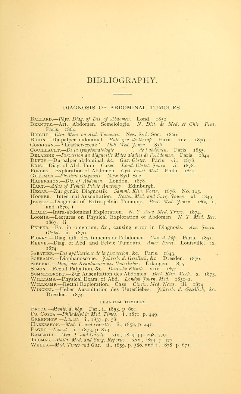 BIBLIOGRAPHY. DIAGNOSIS OF ABDOMINAL TUMOURS. Ballard.—Phys. Diag. of Dis. of Abdomen. Lond. 1852. Bernutz.—Art. Abdomen. Semeiologie. N. Diet, de Med. et CJiir. Prat. Paris. 1864. Bright.—Clin. Mem. on Ahd. Tumours. New Syd. Soc. i860. Budin.—Du palper abdominal. Bull. gen. de therap. Paris, xcvi. 1879. CoRRiGAN.—Leather-creak. Duh. Med. Journ. 1S36. CouiLLAULT.—De la symptomatologie . . . de Vabdomen. Paris. 1855. Delaigne.—Pereussion an diagnostic Mdes aladies de VAbdomen. Paris. 1844. DupuY.—Du palper abdominal, &c. Gaz. Obstet. Paris, vii. 1878. Edis.—Diag. of Abd. Turn. Cases. Lond. Obstet. Jojirn. vi. 1878. Forbes.—Exploration of Abdomen. Cycl. Pract. Med. Phila. 1845. GuTTMAN.—Physical Diagnosis. New Syd. Soc. Habershon.—Dis. of Abdomen. London. 1878. Hart.—Atlas of Female Pelvic Anatomy. Edinburgh. Hegar.—Zur gynak. Diagnostik. Samml. Klin. Vortr. 1876. No. 105. Hooker.—Intestinal Auscultation. Boston Med. and Surg. Journ. xl. 1849. Jenner.—Diagnosis of Extra-pelvic Tumours. Brit. Med. Journ. iS6g, i., and 1870, i. Leale.—Intra-abdominal Exploration. A'^. Y. Acad. Med. Trans. 1874. LooMis.—Lectures on Physical Exploration of Abdomen. N. Y. Med. Rcc. 1867. ii. Pepper.—Fat in omentum, &c., causing error in Diagnosis. Am. Journ. Obstet. ii. 1870. PiORRY.—Diag. diff. des tumeurs de I'abdomen. Gaz. d. hop. Paris. 1851. Reeve.—Diag. of Abd. and Pelvic Tumours. Amer. Pract. Louisville, ix. 1874. Sabatier.—Des applications de lapercussion, &c. Paris. 1843. Schramm.—Diaphanoscope. Jahresb. d. Gesellsch, &c. Dresden. 1876. Siebert.—Diag. der Krankheiten des Untei4iebes. Erlangen. 1855. Simon.—Rectal Palpation, &c. Deutsche Klinik. xxiv. 1872. Sommerbrodt.—Zur Auscultation des Abdomen. Berl. Klin. Woch. x. 1873. Williams.—Physical Exam, of Abd. London Journ. Med. 1851-2. WiLLKAMP.—Rectal Exploration. Case. Cincin. Med. Neivs. iii. 1874. Winckel.—-Ueber Auscultation des Unterliebes. Jahresb. d. Gesellsch, &c. Dresden. 1874. phantom tumours. Broca.—Monit. d. hop. Par., i., 1853, p. 601. Da Costa.—Philadelphia Med. Times, i., 1871, p. 449. Greenhow.—Lancet, i., 1857, P- S^- Habershon.—Med. T. and Gazette, ii., 1858, p. 441. Paget.—Lancet, ii., 1873, p. 833. Ramskill.—Med. T. and Gazette, xix., 1859, pp. 298, 579. Thomas.—Phila. Med. atid Surg. Reporter, xxx., 1874, p. 477. Wells.—Med. Times and Gaz. ii., 1859, p. 580, and i., 1878, p. 671.