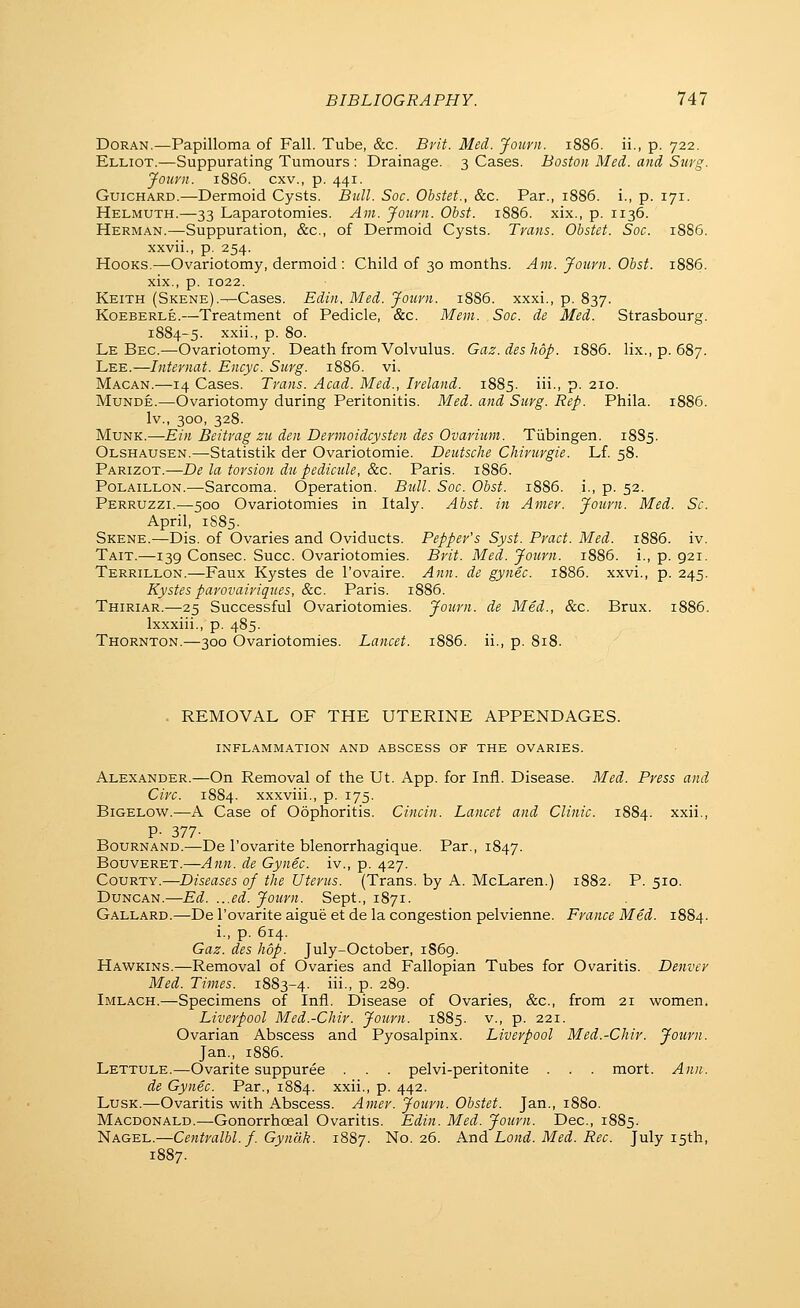 DoRAN.—Papilloma of Fall. Tube, &c. Bvit. Med. Jourii. 1886. ii., p. 722. Elliot.—Suppurating Tumours : Drainage. 3 Cases. Boston Med. and Surg. Journ. 1886. cxv., p. 441. GuiCHARD.—Dermoid Cysts. Bull. Soc. Obstet., &c. Par., 1886. i., p. 171. Helmuth.—33 Laparotomies. Am. Jouyn. Obst. 1886. xix., p. 1136. Herman.—Suppuration, &c., of Dermoid Cysts. Trans. Obstet. Soc. 1886. xxvii., p. 254. Hooks.—Ovariotomy, dermoid : Child of 30 months. Am. Journ. Obst. 1886. xix., p. 1022. Keith (Skene).^Cases. Edin, Med. Journ. 1886. xxxi., p. 837. KoEBERLE.—Treatment of Pedicle, &c. Mem. Soc. de Med. Strasbourg. 1884-5. xxii., p. 80. Le Bec.—Ovariotomy. Death from Volvulus. Gaz.deshop. 1886. lix., p. 687. Lee.—Internat. Encyc. Surg. 1886. vi. Macan.—14 Cases. Trans. Acad. Med., Ireland. 1885. iii., p. 210. MuNDE.—Ovariotomy during Peritonitis. Med. and Surg. Rep. Phila. 1886. Iv., 300, 328. MuNK.—Ein Beitrag zu den Dermoidcysten des Ovarium. Tiibingen. 1885. Olshausen.—Statistik der Ovariotomie. Deutsche Chirurgie. Lf. 58. Parizot.—De la torsion du pedicule, &c. Paris. 1886. PoLAiLLON.—Sarcoma. Operation. Bull. Soc. Obst. 1886. i., p. 52. Perruzzi.—500 Ovariotomies in Italy. Abst. in Amer. Journ. Med. Sc. April, 1S85. Skene.—Dis. of Ovaries and Oviducts. Pepper's Syst. Pract. Med. 1886. iv. Tait.—139 Consec. Succ. Ovariotomies. Brit. Med. Journ. 1886. i., p. 921. Terrillon.—Faux Kystes de I'ovaire. Ann. de gynec. 1886. xxvi., p. 245. Kystes parovairiques, &c. Paris. 1886. Thiriar.—25 Successful Ovariotomies. Journ. de Med., &c. Brux. 1886. Ixxxiii., p. 485. Thornton.—300 Ovariotomies. Lancet. 1886. ii., p. 818. . REMOVAL OF THE UTERINE APPENDAGES. inflammation and abscess of the ovaries. Alexander.—On Removal of the Ut. App. for Infl. Disease. Med. Press and Circ. 1884. xxxviii., p. 175. BiGELOW.—A Case of Oophoritis. Cincin. Lancet and Clinic. 1884. xxii., P- 377- BouRNAND.—De I'ovarite blenorrhagique. Par., 1847. BouvERET.—Ann. de Gynec. iv., p. 427. CouRTY.—Diseases of the Uterus. (Trans, by A. McLaren.) 1882. P. 510. Duncan.—Ed. ...ed. Journ. Sept., 1871. Gallard.—De I'ovarite aigue et de la congestion pelvienne. France Med. 1884. i., p. 614. Gaz. des hop. July-October, 1869. Hawkins.—Removal of Ovaries and Fallopian Tubes for Ovaritis. Denver Med. Times. 1883-4. iii> P- 289. Imlach.—Specimens of Infl. Disease of Ovaries, &c., from 21 women. Liverpool Med.-Chir. Journ. 1885. v., p. 221. Ovarian Abscess and Pyosalpinx. Liverpool Med.-Chir. Journ. Jan., 1S86. Lettule.—Ovarite suppuree . . . pelvi-peritonite . . mort. Ann. de Gynec. Par., 1884. xxii., p. 442. LusK.—Ovaritis with Abscess. Amer. Journ. Obstet. Jan., 1880. Macdonald.—Gonorrhoeal Ovaritis. Edin. Med. Journ. Dec, 1885. Nagel.—Centralbl. f. Gyncik. 1887. No. 26. And Lond. Med. Rec. July 15th,