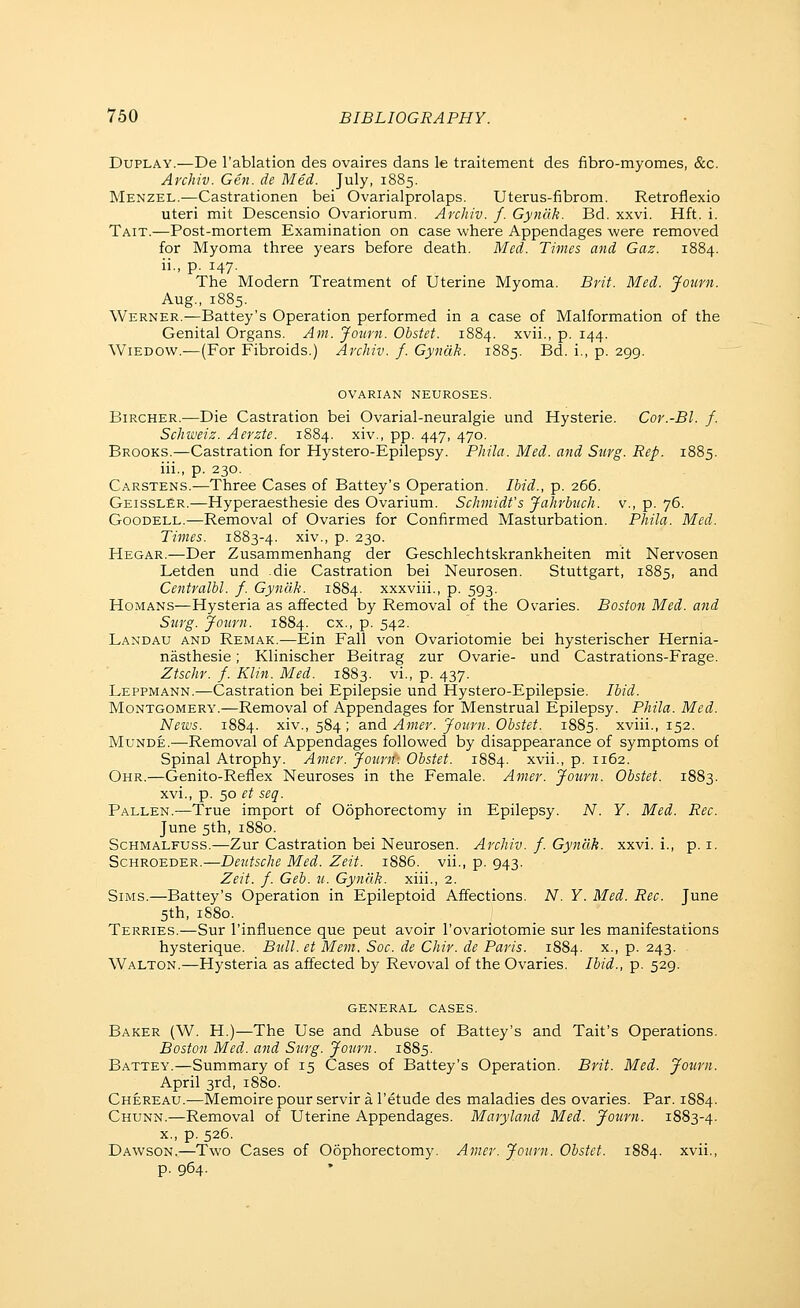 DuPLAY.—De I'ablation des ovaires dans le traitement des fibro-myomes, &c. Archiv. Gen. de Med. July, 1885. Menzel.—Castrationen bei Ovarialprolaps. Uterus-fibrom. Retroflexio uteri mit Descensio Ovariorum. Archiv. f. Gynak. Bd. xxvi. Hft. i. Tait.—Post-mortem Examination on case where Appendages were removed for Myoma three years before death. Med. Times and Gaz. 1884. ii., p. 147. The Modern Treatment of Uterine Myoma. Brit. Med. Journ. Aug., 1885. Werner.—Battey's Operation performed in a case of Malformation of the Genital Organs. Am. Journ. Obstet. 1884. xvii., p. 144. Wiedow.—(For Fibroids.) Archiv. f. Gyndk. 1885. Bd. i., p. 299. OVARIAN NEUROSES. BiRCHER.—Die Castration bei Ovarial-neuralgie und Hysterie. Cor.-Bl. f. Schweiz. Aerzte. 1884. xiv., pp. 447, 470. Brooks.—Castration for Hystero-Epilepsy. Phila. Med. and Surg. Rep. 1885. iii., p. 230. Carstens.—Three Cases of Battey's Operation. Ibid., p. 266. GeisslSr.—Hyperaesthesie des Ovarium. Schmidt's Jahrbvch. v., p. 76. GooDELL.—Removal of Ovaries for Confirmed Masturbation. Phila. Med. Times. 1883-4. ^i^., p. 230. Hegar.—Der Zusammenhang der Geschlechtskrankheiten mit Nervosen Letden und die Castration bei Neurosen. Stuttgart, 1885, 3-i^d Centralbl. f. Gyndk. 1884. xxxviii., p. 593. HoMANS—Hysteria as affected by Removal of the Ovaries. Boston Med. and Surg. Journ. 1884. ex., p. 542. Landau and Remak.—Ein Fall von Ovariotomie bei hysterischer Hernia- nasthesie; Klinischer Beitrag zur Ovarie- und Castrations-Frage. Ztschr. f. Klin. Med. 1883. vi., p. 437. Leppmann.—Castration bei Epilepsie und Hystero-Epilepsie. Ibid. Montgomery.—Removal of Appendages for Menstrual Epilepsy. Phila. Med. News. 1884. xiv., 584 ; and Amer. Journ. Obstet. 1885. xviii., 152. Munde.—Removal of Appendages followed by disappearance of symptoms of Spinal Atrophy. Amer. Journ: Obstet. 1884. xvii., p. 1162. Ohr.—Genito-Reflex Neuroses in the Female. Amer. Journ. Obstet. 1883. xvi., p. 50 et seq. Fallen.—True import of Oophorectomy in Epilepsy. N. Y. Med. Rec. June 5th, 1880. ScHMALFUSS.^Zur Castration bei Neurosen. Archiv. f. Gyndk. xxvi. i., p. i. Schroeder.—Deutsche Med. Zeit. 1886. vii., p. 943. Zeit. f. Geb. u. Gyndk. xiii., 2. Sims.—Battey's Operation in Epileptoid Affections. N. Y. Med. Rec. June 5th, 1880. Terries.—Sur I'influence que pent avoir I'ovariotomie sur les manifestations hysterique. Bull, et Mem. Soc. de Chir. de Paris. 1884. x., p. 243. Walton.—Hysteria as affected by Revoval of the Ovaries. Ibid., p. 529. GENERAL CASES. Baker (W. H.)—The Use and Abuse of Battey's and Tait's Operations. Boston Med. and Surg. Journ. 1885. Battey.—Summary of 15 Cases of Battey's Operation. Brit. Med. Journ. April 3rd, 1880. Chereau.—Memoire pour servir a I'etude des maladies des ovaries. Par. 1884. Chunn.—Removal of Uterine Appendages. Maryland Med. Journ. 1883-4. x., p. 526. Dawson.—Two Cases of Oophorectomy. Amer. Journ. Obstet. 1884. xvii., p. 964.