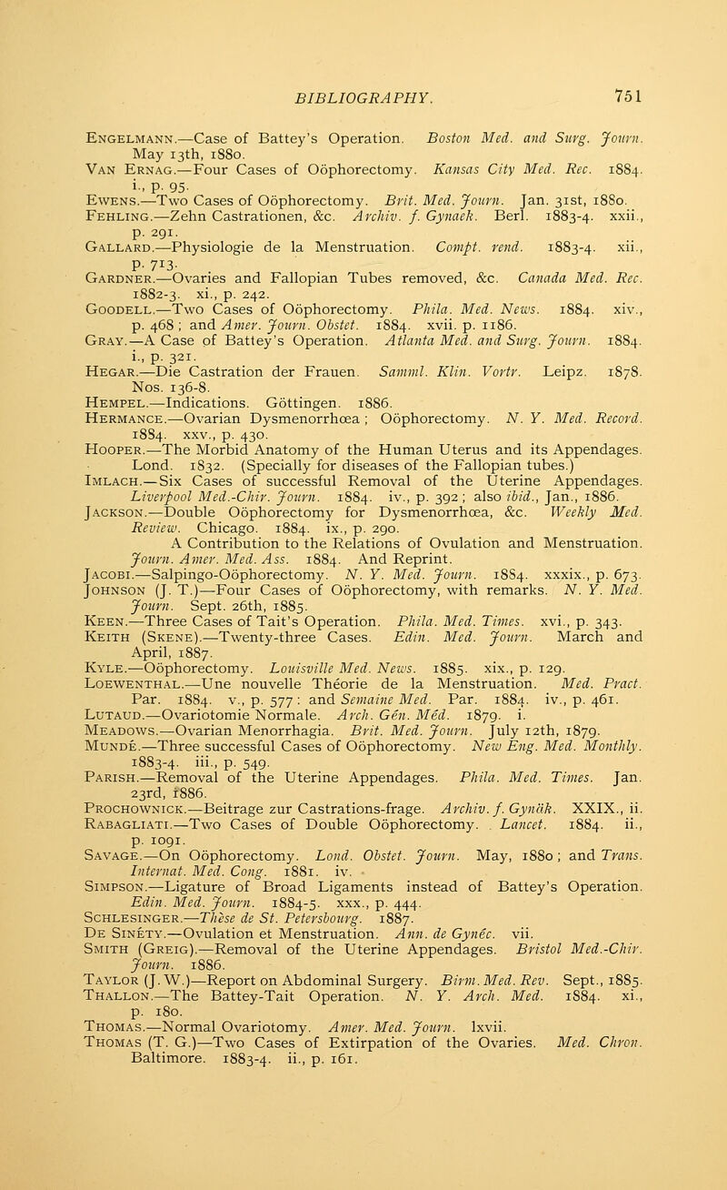 Engelmann.—Case of Battey's Operation. Boston Med. and Stirg. Jown. May 13th, 1880. Van Ernag.—Four Cases of Oophorectomy. Kansas City Med. Rec. 1884. i-. p. 95- EwENS.—Two Cases of Oophorectomy. Brit. Med. Journ. Jan. 31st, 1880. Fehling.—Zehn Castrationen, &c. Archiv. f. Gynaek. Berl. 1883-4. xxii., p. 291. Gallard.—Physiologic de la Menstruation. Compt. rend. 1883-4. ^1 P- 713- Gardner.—Ovaries and Fallopian Tubes removed, &c. Canada Med. Rec. 1882-3. xi., p. 242. GooDELL.—Two Cases of Oophorectomy. Phila. Med. News. 1S84. xiv., p. 468 ; and Amer. Journ. Obstef. 1884. ^vii. p. 1186. Gray.—A Case of Battey's Operation. Atlanta Med. and Stirg. Journ. 1884. i., p. 321. Hegar.—Die Castration der Frauen. Samml. Klin. Vortr. Leipz. 1878. Nos. 136-8. Hempel.—Indications. Gottingen. 1886. Hermance.—Ovarian Dysmenorrhcea ; Oophorectomy. N. Y. Med. Record. 1884. XXV., p. 430. Hooper.—The Morbid Anatomy of the Human Uterus and its Appendages. Lond. 1S32. (Specially for diseases of the Fallopian tubes.) Imlach.—Six Cases of successful Removal of the Uterine Appendages. Liverpool Med.-Chir. Journ. 1884. iv., p. 392; also ibid., Jan., 1886. Jackson.—Double Oophorectomy for Dysmenorrhcea, &c. Weekly Med. Review. Chicago. 1884. ix., p. 290. A Contribution to the Relations of Ovulation and Menstruation. Journ. Amer. Med. Ass. 1884. And Reprint. Jacobi.—Salpingo-Oophorectomy. A^. Y. Med. Journ. 18S4. xxxix., p. 673. Johnson (J. T.)—Four Cases of Oophorectomy, with remarks. A''. Y. Med. Journ. Sept. 26th, 1885. Keen.—Three Cases of Tait's Operation. Phila. Med. Times, xvi., p. 343. Keith (Skene).—Twenty-three Cases. Edin. Med. Journ. March and April, 1887. Kyle.—Oophorectomy. Louisville Med. News. 1885. xix., p. 129. Loewenthal.—-Une nouvelle Theorie de la Menstruation. Med. Pract. Par. 1884. v., p. 577: and Semaine Med. Par. 1884. iv., p. 461. Lutaud.—Ovariotoraie Normale. Arch. Gen. Med. 1879. i. Meadows.—Ovarian Menorrhagia. Brit. Med. Journ. July 12th, 1879. MuNDE.—Three successful Cases of Oophorectomy. New Eng. Med. Monthly. 1883-4. iii- P- 549- Parish.—Removal of the Uterine Appendages. Phila. Med. Times. Jan. 23rd, 1886. Prochownick.—Beitrage zur Castrations-frage. Archiv. f.Gyndk. XXIX., ii. Rabagliati.—Two Cases of Double Oophorectomy. Lancet. 1884. ii., p. 1091. Savage.—On Oophorectomy. Lond. Obstet. Journ. May, 1880 ; and Trans. Internal. Med. Cong. 1881. iv. ■ Simpson.—Ligature of Broad Ligaments instead of Battey's Operation. Edin. Med. Journ. 1884-5. xxx., p. 444. Schlesinger.—These de St. Petersbourg. 1887. De Sinety,—Ovulation et Menstruation. Ann. de Gynec. vii. Smith (Greig).—Removal of the Uterine Appendages. Bristol Med.-Chir. Journ. 1886. Taylor (J. W.)—Report on Abdominal Surgery. Birm. Med. Rev. Sept., 1885. Thallon.—The Battey-Tait Operation. N. Y. Arch. Med. 1884. xi., p. 180. Thomas.—Normal Ovariotomy. Amer. Med. Journ. Ixvii. Thomas (T. G.)—Two Cases of Extirpation of the Ovaries. Med. Chron. Baltimore. 1883-4. ■> P- ^^i.