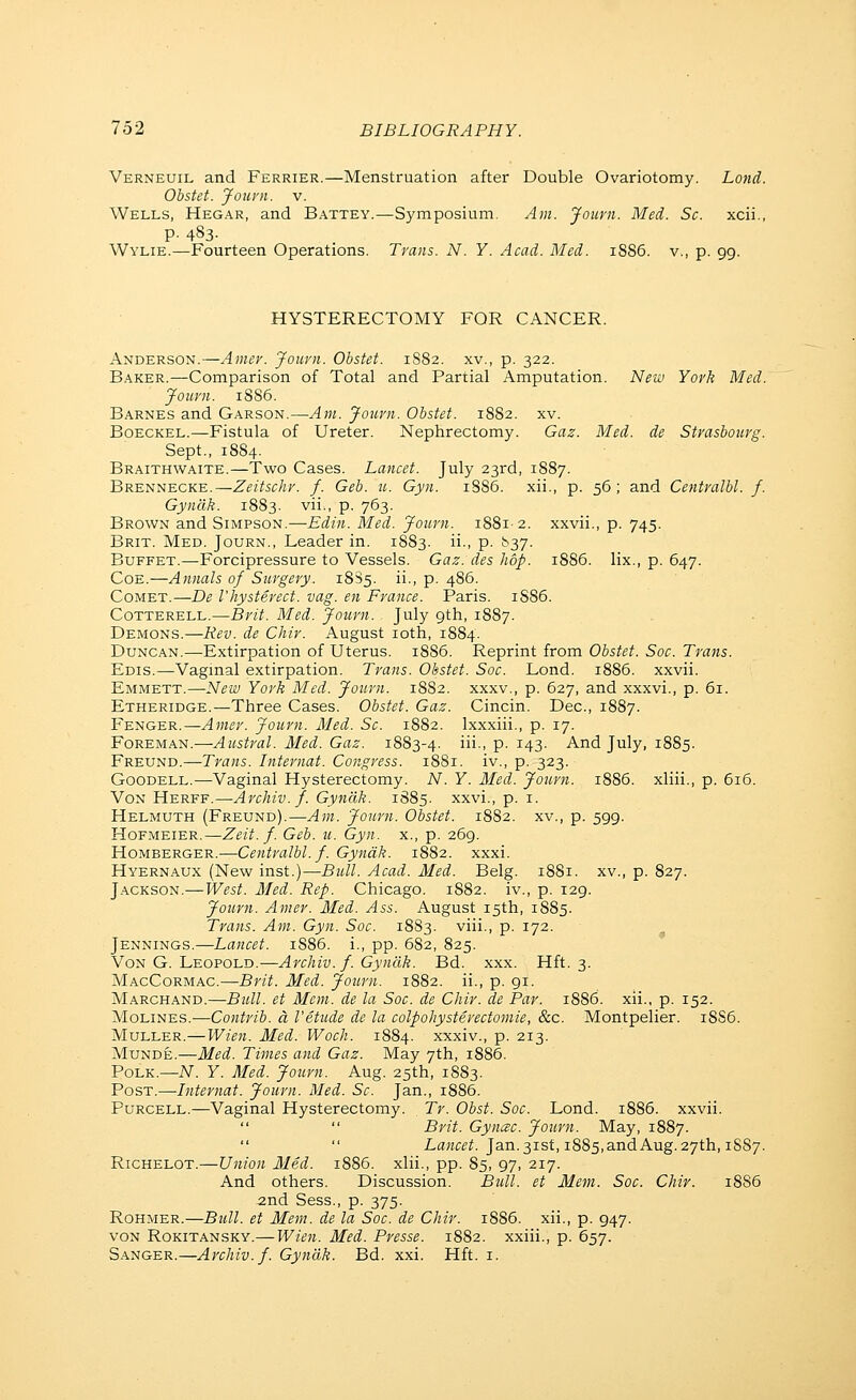 Verneuil and Ferrier.—Menstruation after Double Ovariotomy. Land. Obstet. Joiu'ii. V. Wells, Hegar, and Battey.—Symposium. Am. Journ. Med. Sc. xcii., p. 483. Wylie.—Fourteen Operations. Trans. N. Y. Acad. Med. 1886. v., p. 99. HYSTERECTOMY FOR CANCER. Anderson.—Amev. Journ. Obstet. 1882. xv., p. 322. Baker.—Comparison of Total and Partial Amputation. New York Med. Journ. 1886. Barnes and Garson.—Am. Journ. Obstet. 1882. xv. Boeckel.—Fistula of Ureter. Nephrectomy. Gaz. Med. de Strasbourg. Sept., 1884. Braithwaite.—Two Cases. Lancet. July 23rd, 1887. Brennecke.—Zeitschr. f. Geb. u. Gyn. 1886. xii., p. 56; and Centralbl. f. Gyndk. 1883. vii., p. 763. Brown and Simpson.—-Edin. Med. Journ. 1881-2. xxvii., p. 745. Brit. Med. Journ., Leader in. 1883. ii., p. 837. Buffet.—Forcipressure to Vessels. Gaz. des hop. 1886. lix., p. 647. CoE.—Annals of Surgery. 18S5. ii., p. 486. CowET.—De I'hysterect. vag. en France. Paris. 1S86. CoTTERELL.—Brit. Med. Journ. July 9th, 1887. Demons.—Rev. de Chir. August loth, 1884. Duncan.—Extirpation of Uterus. i885. Reprint from Obstet. Soc. Trans. Edis.—Vaginal extirpation. Trans. Obstet. Soc. Lond. 1886. xxvii. Emmett.—New York Med. Journ. 1882. xxxv., p. 627, and xxxvi., p. 61. Etheridge.—Three Cases. Obstet. Gaz. Cincin. Dec, 1887. Fenger.—Amer. Journ. Med. Sc. 1882. Ixxxiii., p. 17. Foreman.—Austral. Med. Gaz. 1883-4. iii-i P- i43- And July, 1885. Freund.—Trans. Internat. Congress. 1881. iv., p. 323. GooDELL.—Vaginal Hysterectomy. N. Y. Med. Journ. 1886. xliii., p. 616. VoN Herff.—Archiv. f. Gyndk. 1885. xxvi., p. i. Helmuth (Freund).—Am. Journ. Obstet. 1882. xv., p. 599. Hofmeier.—Zeit. f. Geb. u. Gyn. x., p. 269. Homberger.—Centralbl. f. Gyndk. 1882. xxxi. Hyernaux (New inst.)—Bull. Acad. Med. Belg. 1881. xv., p. 827. Jackson.—West. Med. Rep. Chicago. 1882. iv., p. 129. Journ. Amer. Med. Ass. August 15th, 1885. Trans. Am. Gyn. Soc. 1883. viii., p. 172. Jennings.—Lancet. 1886. i., pp. 682, 825. VoN G. Leopold.—Archiv. f. Gyndk. Bd. xxx. Hft. 3. MacCormac.—Brit. Med. Journ. 1882. ii., p. 91. Marchand.—Bull, et Mem. de la Soc. de Chir. de Par. 1886. xii., p. 152. Molines.—Contrib. a I'etude de la colpohysterectomie, &c. Montpelier. 18S6. Muller.—Wien. Med. Woch. 1884. xxxiv., p. 213. MuNDE.—Med. Times and Gaz. May 7th, 1886. Polk.—N. Y. Med. Journ. Aug. 25th, 1S83. Post.—Internat. Journ. Med. Sc. Jan., 1886. PuRCELL.—Vaginal Hysterectomy. Tr. Obst. Soc. Lond. 1886. xxvii.   Brit. Gyncec. Journ. May, 1887.   Lflwf^^. Jan.31st, 1885,andAug.27th, 1887. RiCHELOT.—Union Med. 1886. xlii., pp. 85, 97, 217. And others. Discussion. Bull, et Mem. Soc. Chir. 1886 2nd Sess., p. 375. RoHMER.—Btdl. et Mem. de la Soc. de Chir. 18S6. xii., p. 947. VON RoKiTANSKY.—Wicn. Mcd. Prcssc. 1882. xxiii., p. 657. Sanger.—Archiv. f. Gyndk. Bd. xxi. Hft. i.