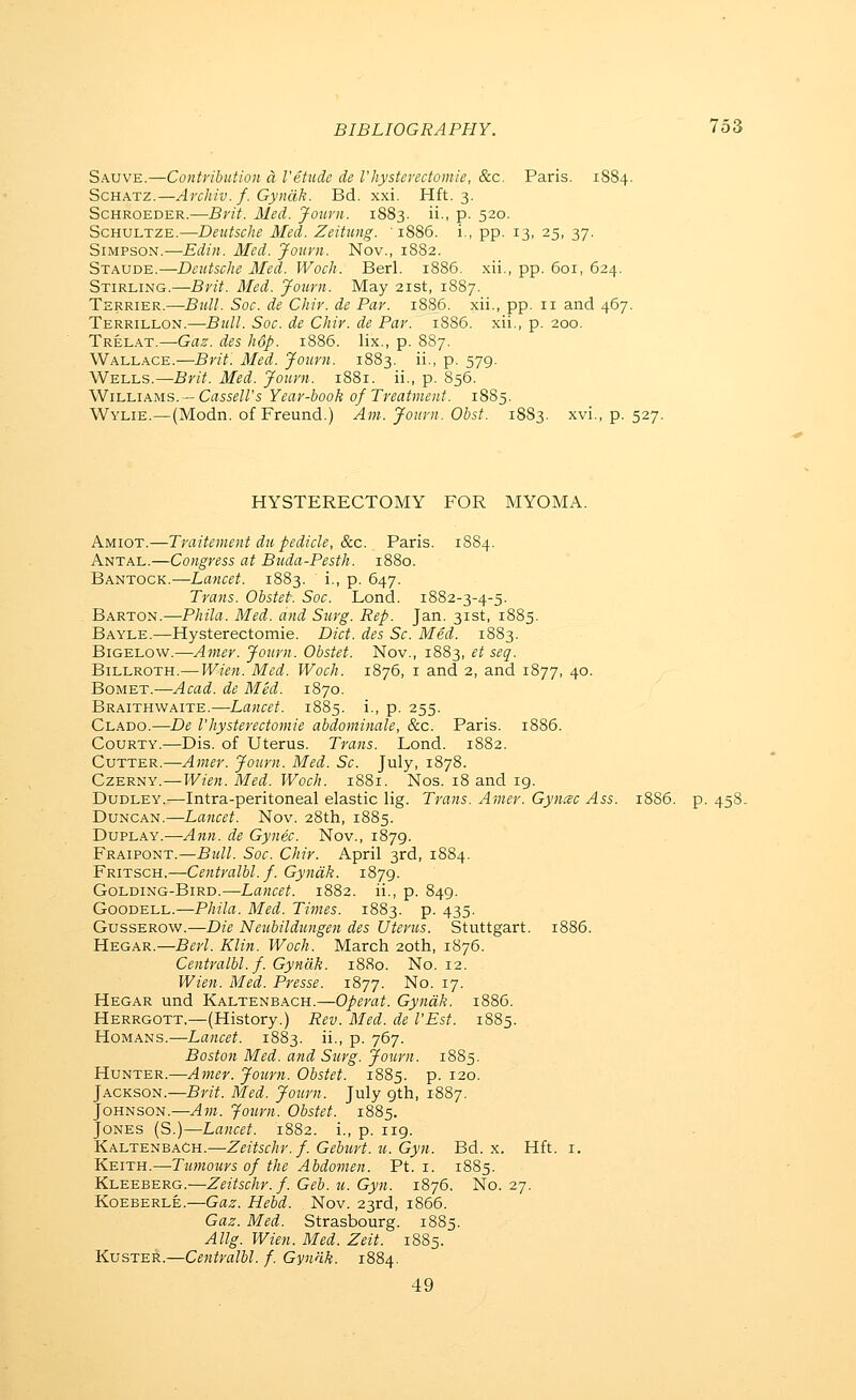 Sauve.—ContribiiUon a I'etude de I'hystenctoniie, &c. Paris. 1884. ScHATz.—Ai'chiv. f. Gyndk. Bd. xxi. Hft. 3. ScHROEDER.—Brit. Med. Journ. 1883. ii., p. 520. ScHULTZE.—Deutsche Med. Zeitung. 1886. i., pp. 13, 25, 37. Simpson.—Edin. Aled. Journ. Nov., 1882. Staude.—Deutsche Med. Woch. Berl. 1886. xii., pp. 601, 624. Stirling.—Brit. Med. Journ. May 21st, 1887. Terrier.—BxM. Soc. de Chir. de Par. 18S6. xii., pp. 11 and 467. Terrillon.—Bull. Soc. de Chir. de Par. 1886. xii,, p. 200. Trelat.—Gaz. des hop. 1886. lix., p. 887. Wallace.—Brit. Med. Journ. 1883. ii., p. 579. Wells.—Brit. Med. Journ. 1881. ii., p. 856. Williams. —Crts5^//'s Year-book 0/Treatment. 18S5. Wylie.—(Modn. of Freund.) Am. Journ. Obst. 1883. xvi., p. 527. HYSTERECTOMY FOR MYOMA. Amiot.—Traitement du pedicle, 8cc. Paris. 1884. Antal.—Congress at Bjtda-Pesth. 1880. Bantock.—Lancet. 1883. i., p. 647. Trans. Obstet. Soc. Lond. 1882-3-4-5. Barton.—Phila. Med. and Surg. Rep. Jan. 31st, 1885. Bayle.—Hysterectomie. Diet, des Sc. Med. 1883. BiGELOW.—Amer. Journ. Obstet. Nov., 1883, et seq. Billroth.— Wien. Med. Woch. i8y6, 1 and 2, and 1877, 40. BoMET.—Acad, de Med. 1870. BRAiTHVifAiTE.—Lancct. 1885. i., p. 255. Clado.—De rhysterectomie abdominale, &c. Paris. 1886. CouRTY.—Dis. of Uterus. Trans. Lond. 1882. CvTTER.—Amer. Journ. Med. Sc. July, 1878. CzERNY.—Wien. Med. Woch. 1881. Nos. 18 and ig. Dudley.—Intra-peritoneal elastic lig. Trans. Amer. Gyncsc Ass. 1886. p. 458. Duncan.—Lancet. Nov. 28th, 1885. DupLAY.—Ann. de Gynec. Nov., 1879. Fraipont.—Bull. Soc. Chir. April 3rd, 1884. Fritsch,—Centralbl. f. Gyndk. 1879. GoLDiNG-BiRD.—Lancet. 1882. ii., p. 849. GooDELL.—Phila. Med. Times. 1883. p. 435. GussEROw.—Die Neiibildungen des Uterus. Stuttgart. 1886. Hegar.—Berl. Klin. Woch. March 20th, 1876. Centralbl. f. Gyndk. 18R0. No. 12. Wien. Med. Presse. 1877. No. 17. Hegar und Kaltenbach.—Operat. Gyndk. 1886. Herrgott.—(History.) Rev. Med. de I'Est. 1885. HoMANS.—Lancet. 1883. ii., p. 767. Boston Med. and Surg. Journ. 1885. Hunter.—Amer. Jouvn. Obstet. 1885. p. 120. Jackson.—Brit. Med. Journ. July 9th, 1887. Johnson.—Am. Journ. Obstet. 1885. Jones (S.)—Lancet. 1882. i., p. 119. Kaltenbach.—Zeitschr.f. Geburt. u. Gyn. Bd. x. Hft. i. Keith.—Tumours of the Abdomen. Pt. i. 1885. Kleeberg.—Zeitschr. f. Geb. u. Gyn. 1876. No. 27. Koeberle.—Gaz. Hebd. Nov. 23rd, 1866. Gaz. Med. Strasbourg. 1885. Allg. Wien. Med. Zeit. 1885. Kuster.—Centralbl. f. Gyndk. 1884. 49