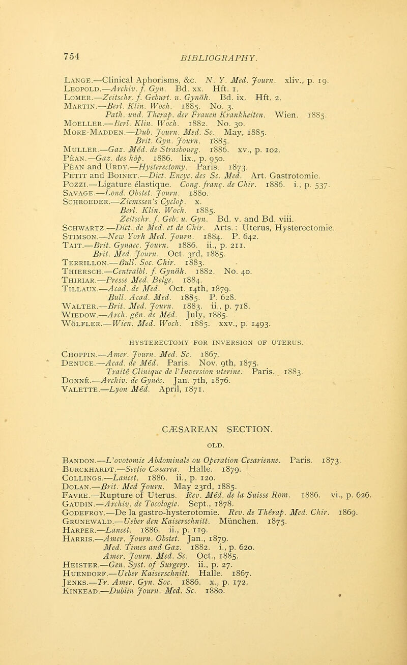 Lange.—Clinical Aphorisms, &c. N. Y. Med. Journ. xliv., p. 19. Leopold.—Archiv.f. Gyn. Bd. xx. Hft. i. LoMER.—Zeitscliv. f. Gebuvt. u. Gyncik. Bd. ix. Hft. 2. Martin.—Berl. Klin. Woch. 1885. No. 3. Path. und. Theraf. der Fvaimi Kvankheiten. Wien. 1885. MoELLER.—-Berl. Klin. Woch. 1882. No. 30. More-Madden.—Dub. Journ. Med. Sc. May, 1885. Brit. Gyn. Journ. 1885. Muller.—Gaz. Med. de Strasbourg. 1886. xv., p. 102. Pean.—Gaz. des hop. 1886. lix., p. 950. Pean and Urdy.—Hysterectomy. Paris. 1873. Petit and Boinet.-—Diet. Encyc. des Sc. Med. Art. Gastrotomie. Pozzi.—Ligature elastique. Cong, frang. de Chir. 1886. i., p. 537. Savage.—Land. Obstet. Journ. 1880. Schroeder.—Ziemssen's Cyclop, x. Berl. Klin. Woch. 1885. Zeitschr.f. Geb. u. Gyn. Bd. v. and Bd. viii. Schwartz.—Diet, de Aled. et de Chir. Arts.: Uterus, Hysterectomie. Stimson.—New York Med. Journ. 1884. P. 642. Tait.—Brit. Gynaec. Journ. 1886. ii., p. 211. Brit. Med. Journ. Oct. 3rd, 1885. Terrillon.-—Bull. Soc. Chir. 1883. Thiersch.—Centralbl. f. Gyndk. 1882. No. 40. Thiriar.—Presse Med. Beige. 1884. Tillaux.'—Acad, de Med. Oct. 14th, 1879. Bull. Acad. Med. 1885. P. 628. Walter.—Brit. Med. Joiirn. 1883. ii., p. 718. WiEDOW.—Arch. gen. de Med. July, 1885. Wolfler.— Wien. Med. Woch. 1885. xxv., p. 1493. hysterectomy for inversion of uterus. Choppin.—Amer. Journ. Med. Sc. 1867. Denuce.—Acad, de Med. Paris. Nov. 9th, 1875. Traite Clinique de I'Inversion uterine. Paris. 18S3. Donne.—Archiv. de GynSc. Jan. 7th, 1876. Valette.—Lyon Med. April, 1871. CESAREAN SECTION. old. Bandon.—L'ovotomie Ahdominale ou Operation Cesarienne. Paris. 1873. Burckhardt.—Sectio Casarea. Halle. 1879. CoLLiNGS.—Lancet. 1886. ii., p. 120. Dolan.—Brit. Med Journ. May 23rd, 1885. Favre.—Rupture of Uterus. Rev. Med. de la Suisse Rom. 1886. vi., p. 626. Gaudin.—Archiv. de Tocologie. Sept., 1878. ■Godefroy.—De la gastro-hysterotomie. Rev. de Therap. Med. Chir. 1869. Grunewald.—Ueber den Kaiserschnitt. Miinchen. 1875. Harper.-—Lancet. 1886. ii., p. iig. Harris.—Amer. Journ. Obstet. Jan., 1879. Med. Times and Gaz. 1882. i., p. 620. Amer. Journ. Med. Sc. Oct., 1885. Heister.—Gen. Syst. of Surgery, ii., p. 27. HuENDORF.—Ueber Kaiser schnitt. Halle. 1867. Jenks.—Tr. Amer. Gyn. Soc. 1886. x., p. 172. KiNKEAD.—Dublin Journ. Med. Sc. 1880.