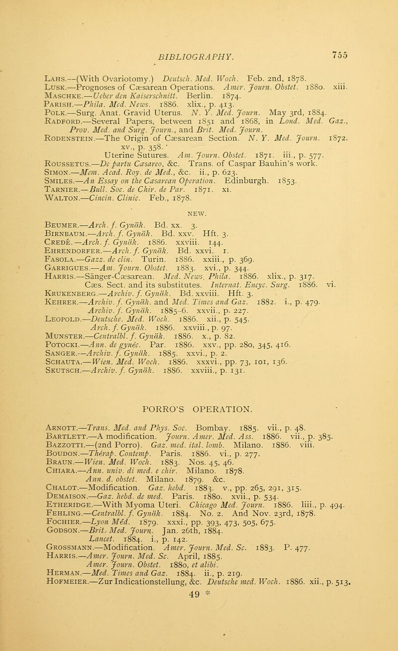 Bd. xxvi. I. 1886. xxiii. . P • 369 1883. xvi., P- 344- BIBLIOGRAPHY. 755 Lahs.—(With Ovariotomy.) Dcutsch. Med. Wocli. Feb. 2nd, 1878. LusK.—Prognoses of Cassarean Operations. Amer. Journ. Obstet. 1880. xiii. Maschke.— Ueber den Kaiserschnitt. Berlin. 1874. Parish.—Pliila. Med. News. 1886. xlix., p. 413. Polk.—Surg. Anat. Gravid Uterus. N. Y. Med. Jouvn. May 3rd, 1884. Radford.—Several Papers, between 1851 and 1868, in Loud. Med. Gaz., Pvov. Med. and Suvg. Journ., and Brit. Med. Journ. RoDENSTEiN.—The Origin of Csesarean Section. N. Y. Med. Journ. 1S72. XV., p. 358. • Uterine Sutures. Am.'Journ. Obstet. 1871. iii., p. 577. RoussETUs.—De partu Ccesareo, &c. Trans, of Caspar Bauhin's work. Simon.—Mem. Aead. Roy. de Med., &c. ii., p. 623. Smiles.—An Essay on the Cesarean Operation. Edinburgh. 1853. Tarnier.—Bull. Soc. de Chiv. de Par. 1871. xi. Walton.—Cincin. Clinic. Feb., 1878. Beumer.—Arch. f. Gynclk. Bd. xx. 3. BiRNBAUM.-—Arch. f. Gynclk. Bd. xxv. Hft. 3. Ehrendorfer.—Arch.f. Gynclk. Fasola.—Gazz. de din. Turin. Garrigues.—Am. Journ. Obstet. Harris.—Sanger-Csesarean. 3Ied. News, Phila. 1886. xlix., p. 317. Cses. Sect, and its substitutes. Internat. Encyc. Surg. 1886. Krukenberg.—Archiv. f. Gynclk. Bd. xxviii. Hft. 3. Kehrer.—Archiv. f. Gyndk. and Med. Times and Gaz. 1882. i., p. 479. Archiv.f. Gynclk. 1885-6. xxvii., p. 227. Leopold.—-Deutsche. Med. Woch. 18S6. xii., p. 545. Arch. f. Gyndk. 1886. xxviii., p. 97. Mvi^STER.^Centralbl. f. Gyndk. 1886. x., p. 82. PoTOCKi.—Ann. de gynec. Par. 1886. xxv., pp. 280, 345, 416. Sanger.—Archiv. f. Gyndk. 1885. xxvi., p. 2. Schauta.— Wien. Med. Woch. i885. xxxvi., pp. 73, loi, 136. SKVTRCH.^Archiv. f. Gyndk. 1886. xxviii., p. 131. PORRO'S OPERATION. Arnott.—Trans. Med. and Phys. Soc. Bombay. 1885. vii., p. 48. Bartlett.—A modification. Journ. Amer. Med. Ass. 1886. vii., p. 385. Bazzotti.—(2nd Porro). Gaz. med. ital. lomb. Milano. 1886. viii. Boudon.—Therap. Contemp. Paris. 1886. vi., p. 277. Braun.—Wien. Med. Woch. 1883. Nos. 45, 46. Chiara.—Ann. univ. di med. e chir. Milano. 1878. Ann. d. obstet. Milano. 1879. &c. Chalot.—Modification. Gaz. hebd. 1883. v., pp. 265, 291, 315. Demaison.—Gaz. hebd. de med. Paris. 1880. xvii., p. 534. Etheridge.—With Myoma Uteri. Chicago Med. Journ. 1886. liii., p. 494. Fehling.—Centralbl.f. Gyndk. 1884. No. 2. And Nov. 23rd, 1878. Fochier.—Lji/o« Med. 1S79. xxxi., pp. 393, 473, 505, 675. Godson.—Brit.- Med. Journ. Jan. 26th, 1884. Lancet. 1884. i., p. 142. Grossmann.—Modification. Amer. Journ. Med. Sc. 1883. P. 477. Harris.—.^OT^r. Journ. Med. Sc. April, 1885. Amer. Journ. Obstet. 1880, et alibi. Herman.—Med. Times and Gaz. 1884. •> P- 219. Hofmeier.—Zurlndicationstellung, &c. Deutsche med. Woch. 1886. xii., p. 513. 49 -