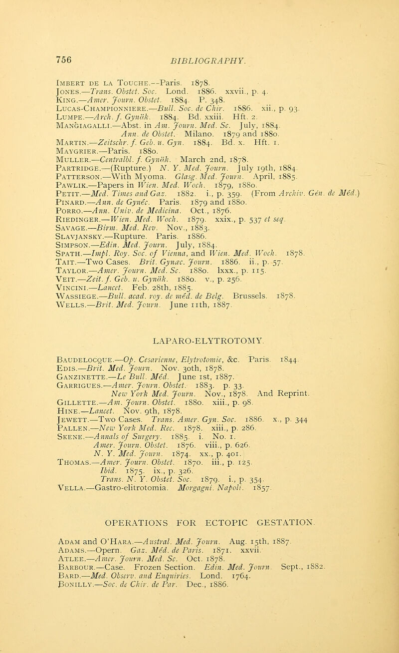 Imbert de la Touche.—Paris. 1878. Jones.—Trans. Obstet. Soc. Lond. 1886. xxvii., p. 4. King.—Aincr. Jourii. Obstet. 1884. P. 348. Lucas-Championniere.—Bull. Soc. de Chir. 1886. xii., p. 93. LuMPE.—Arch. f. Gynclk. 1884. Bd. xxiii. Hft. 2. Mangiagalli.—Abst. in Am. Journ. Med. So. July, 1884. Ann. de Obstet. Milano. 1879 and 1880. MxKTm.—Zeitschr.f.Geb.u.Gyn. 1884. Bd. x. Hft. i. Maygrier.—Paris. 1880. MuLLER.—Centralbl. f. Gynflk. March 2nd, 1878. Partridge.—(Rupture.) A''. Y. Med. Journ. July 19th, 1884. Patterson.—With Myoma. Glasg. Med. Journ. April, 1885. Pawlik.—Papers in Wien. Med. WocJi. 1879, 1880. Petit.—Med. Times andGaz. 1882. i., p. 359. (From Archiv. Gen. de Med. PiNARD.—Ann. de Gynec. Paris. 1879 and 1880. PoRRO.—Ann. Univ. de Medicina. Oct., 1876. Riedinger.—Wien. Med. Woch. 1879. xxix., p. 537 et seq. Savage.—Birm. Med. Rev. Nov., 1883. Slavjansky.—Rupture. Paris. 1886. Simpson.—Edin. Med. Journ. July, 1884. Spath.—Impl. Roy. Soc. of Vienna, and Wien. Med. Woch. 1878. Tait.—Two Cases. Brit. Gynac. Journ. 1886. ii., p. 57. Taylor.—Amer. Jo^mi. Med.Sc. 1880. Ixxx., p. 115. Veit.—Zeit.f. Geb. u. Gynak. 1880. v., p. 256. Vincini.—Lancet. Feb. 28th, 1885. Wassiege.—Btill. acad. roy. de med. de Belg. Brussels. 1878. Wells.—Brit. Med. Journ. June nth, 1887. LAPARO-ELYTROTOMY. Baudelocque.—op. Cesarienne, Elytrotomie, &c. Paris. 1844. Edis.—Brit. Med. Journ. Nov. 30th, 1878. Ganzinette.—Le Bull. Med. June ist, 1887. Garrigues.-—Amer. Journ. Obstet. 1883. p. 33. New York Med. Journ. Nov., 1878. And Reprint. Gillette.—Am. Journ. Obstet. 1880. xiii., p. 98. HiNE.—Lancet. Nov. 9th, 1878. Jewett.—Two Cases. Traits. Amer. Gyn. Soc. 1886. x., p. 344 Fallen.—Neiv York Med. Rec. 1878. xiii., p. 286. Skene.—Annals of Surgery. 1885. i. No. i. Amer. Journ. Obstet. 1876. viii., p. 626. N. Y. Med. Journ. 1874. xx., p. 401. Thomas.—Amer. Journ. Obstet. 1870. iii., p. 125. Ibid. 1875. ix., p. 326. Trans. N. Y. Obstet. Soc. 1879. i., p. 354. Vella.—Gastro-elitrotomia. Morgagni. Napoli. 1857. OPERATIONS FOR ECTOPIC GESTATION. Adam and O'Hara.—Austral. Med. Journ. Aug. 15th, 1887. Adams.—Opern. Gaz. Med. de Paris. 1871. xxvii. Atlee.—Amer. Journ. Med. Sc. Oct. 1878. Barbour.—Case. Frozen Section. Edin. Med. Journ. Sept., 1882. Bard.—Med. Observ. and Enquiries. Lond. 1764. BoNiLLY.—Soc. de Chir. de Par. Dec, 1886.