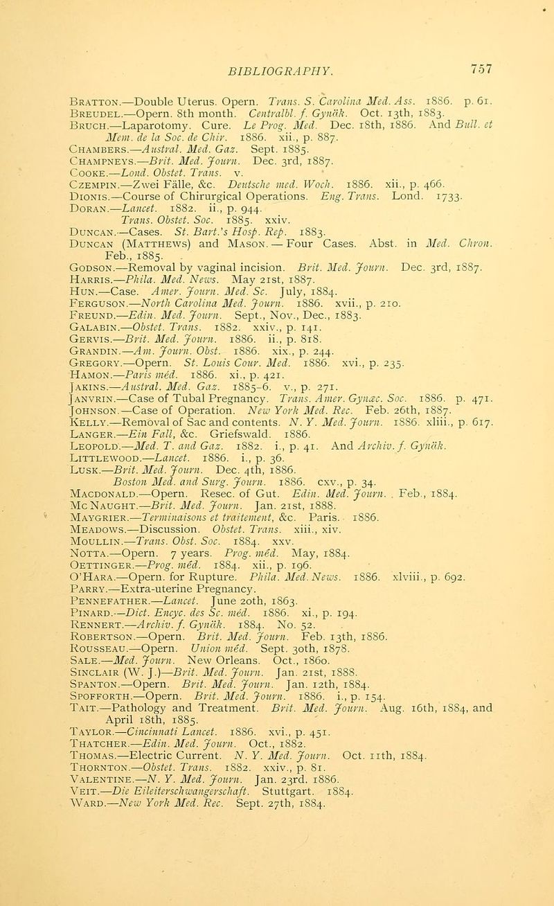 Braxton.—Double Uterus. Opern. Trans. S. Cavolina Med. Ass. iSS6. p. 6i. Breudel.—Opern. 8th month. Centralhl.f. Gyndk. Oct. 13th, 1883. Bruch.—Laparotomy. Cure. Le Prog. Med. Dec. i8th, 1886. And Bull, et Mem. de la Soc. de Chir. 1886. xii., p. 887. Chambers.—Austral. Med. Gaz. Sept. 1885. Champneys.—Brit. Med. Journ. Dec. 3rd, 1887. CooKE.—Lond. Obstet. Trans, v. CzEMPiN.—Zwei Falle, &c. Deutsche med. WocJi. 1886. xii., p. 466. DioNis.—Course of Chirurgical Operations. Eng. Trans. Lond. 1733- DoRAN.—Lancet. 1882. ii., p. 944. Trans. Obstet. Soc. 1885. xxiv. Duncan.—Cases. St. Bart.'s Hosp. Rep. 1883. Duncan (Matthews) and Mason. — Four Cases. Abst. in Med. Chron. Feb., 1885. . Godson.—Removal by vaginal incision. Brit. Med. Journ. Dec. 3rd, 1S87. Harris.—Phila. Med. News. May 21st, 1887. Hun.—Case. Ainer. Journ. Med. Sc. July, 1884. Ferguson.—North Carolina Med. Journ. 1886. xvii., p. 210. Freund.—Edin. Med. Journ. Sept., Nov., Dec, 1883. Galabin.—OSsfc^ Trans. 1882. xxiv., p. 141. Gervis.—Brit. Med. Journ. 1886. ii., p. 818. Grandin.—Am. Journ. Obst. 1886. xix., p. 244. Gregory.—Opern. St. Louis Cour. Med. 1886. xvi., p. 235. Hamon.—Paris med. 1886. xi., p. 421. Jakins.—Austral. Med. Gaz. 1885-6. v., p. 271. Janvrin.—Case of Tubal Pregnancy. Trans. Amer. Gyn^c. Soc. 1886. p. 471. Johnson.—Case of Operation. New York Med. Rec. Feb. 26th, 18S7. Kelly.—Removal of Sac and contents. N.Y. Med. Journ. 1886. xliii., p. 617. Langer.—Ein Fall, &c. Griefswald. 1886. Leopold.—Med. T. and Gaz. 1882. i., p. 41. And Archiv.f. Gyndk. LiTTLEWooD.—Lancet. 1886. i., p. 36. LusK.—Brit. Med. Journ. Dec. 4th, 1886. Boston Med. and Surg. Journ. 1886. cxv., p. 34. Macdonald.—Opern. Resec. of Gut. Edin. Med. Journ. . Feb., 1884. Mc Naught,—Brit. Med. Journ. Jan. 21st, 1888. Maygrier.—Terminaisons et traitement, &c. Paris. 18S6. Meadows.—Discussion. Obstet. Trans, xiii., xiv. MouLLiN.—Trans. Obst. Soc. 1884. xxv. Notta.—Opern. 7 years. Prog. med. May, 1884. Oettinger.—Prog. med. 1884. xii., p. 196. O'Hara.—Opern. for Rupture. Phila. Med. News. 1886. xlviii., p. 692. Parry.—Extra-uterine Pregnancy. Pennefather.—Lancet. June 20th, 1863. PiNARD.—Diet. Encyc. des Sc. med. 1886. xi., p. 194. Rennert.—Archiv.f. Gyndk. 1884. No. 52. Robertson.—Opern. Brit. Med. Journ. Feb. 13th, 1886. Rousseau.—Opern. Union med. Sept. 30th, 1878. Sale.—Med. Journ. New Orleans. Oct., i860. Sinclair (W. ].)—Brit. Med. Journ. Jan. 21st, 1888. Spanton.—Opern. Brit. Med. Journ. Jan. 12th, 1884. Spofforth.-—Opern. Brit. Med. Journ. 1886. i., p. 154. Tait.—Pathology and Treatment. Brit. Med. Journ. Aug. i5th, 1S84, and April i8th, 1885. Taylor.—Cincinnati Lancet. 1886. xvi., p. 451. Thatcher.—Edin. Med. Journ. Oct., 1882. Thomas.—Electric Current. N. Y. Med. Journ. Oct. nth, 1884. Thornton.—Obstet. Trans. 1882. xxiv., p. 81. Valentine.—N. Y. Med. Journ. Jan. 23rd. 1886. Veit.—Die Eileiterschwangerschaft. Stuttgart. 1S84. 'SNA.KD.—New York Med. Rec. Sept. 27th, 1S84.
