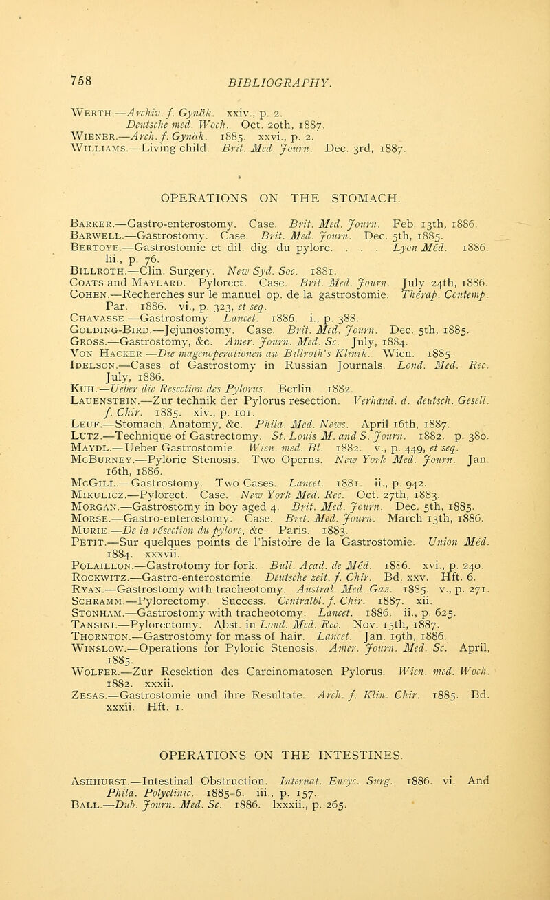 Werth.—Archiv. f. GynclJi. xxiv., p. 2. Deutsche med. Woch. Oct. 20th, 18S7. Wiener.—Arch. f.Gynclk. 1885. xxvi., p. 2. Williams.—Living child. Brit. Med. joimi. Dec. 3rd, 1S87. OPERATIONS ON THE STOMACH. Barker.—Gastro-enterostomy. Case. Brit. Med. Jmirn. Feb. 13th, 1886. Barwell.—Gastrostomy. Case. Brit. Med. Journ. Dec. 5th, 1885. Bertoye.—Gastrostomie et dil. dig. du pylore. . . . Lyon Med. 1886. lii., p. 76. Billroth.—Clin. Surgery. New Syd. Soc. 1881. Coats and Maylard. Pylorect. Case. Brit. Ided. Journ. July 24th, 1886. Cohen.—Recherches sur le manuel op. de la gastrostomie. Therap. Contemp. Par. 1886. vi., p. 323, et seq. Chavasse.—Gastrostomy. Lancet. 1886. i., p. 388. Golding-Bird.—Jejunostomy. Case. Brit. Med. Journ. Dec. 5th, 1885. Gross.—Gastrostomy, &c. Amer. Journ. Med. Sc. July, 1884. VoN Hacker.—Die magenoperationen an Billroth's Klinik. Wien. 1885. Idelson.—Cases of Gastrostomy in Russian Journals. Lond. Med. Rec. July, 1886. Kvu.—Ueber die Resection des Pylorus. Berlin. 1882. Lauenstein.—Zur technik der Pylorus resection. Verhand. d. deidsch. Gesell. f. Chir. 1885. xiv., p. loi. Leuf.—Stomach, Anatomy, &c. Phila. Med. Neivs. April i6th, 1887. Lutz.—Technique of Gastrectomy. St. Louis M. and S. Journ. 1882. p. 380. Maydl.—Ueber Gastrostomie. Wien. med. Bl. 1882. v., p. 449, et seq. McBuRNEY.—Pyloric Stenosis. Two Operns. New York Med. Journ. Jan. i6th, 1886. McGiLL.—Gastrostomy. Two Cases. Lancet. 1881. ii., p. 942. Mikulicz.—Pylorect. Case. New York Med. Rec. Oct. 27th, 1883. Morgan.—Gastrostomy in boy aged 4. Brit- Med. Journ. Dec. 5th, 1885. Morse.—Gastro-enterostomy. Case. Brit. Med. Journ. March 13th, 1886. MuRiE.—De la resection du pylore, &c. Paris. 1883. Petit.—Sur quelques points de I'histoire de la Gastrostomie. Utiion Med. 1884. xxxvii. PoLAiLLON.^Gastrotomy for fork. Bull. Acad, de Med. 18S6. xvi., p. 240. RocKwiTZ.—Gastro-enterostomie. Deutsche zeit. f. Chir. Bd. xxv. Hft. 6. Ryan.—Gastrostomy with tracheotomy. Austral. Med. Gaz. 1885. v., p. 271. Schramm.—Pylorectomy. Success. Centralbl. f. Chir. 1887. xii. Stonham.—Gastrostomy with tracheotomy. Lancet. 1886. ii., p. 625. Tansini.—Pylorectomy. Abst. in Lond. Med. Rec. Nov. 15th, 1887. Thornton.—Gastrostomy for mass of hair. Lancet. Jan. 19th, 1886. Winslow.—Operations for Pyloric Stenosis. Amer. Journ. Med. Sc. April, 1S85. Wolfer.—Zur Resektion des Carcinomatosen Pylorus, Wien. med. Woch. 1882. xxxii. Zesas.—Gastrostomie und ihre Resultate. Arch. f. Klin. Chir. 1885. Bd. xxxii. Hft. I. OPERATIONS ON THE INTESTINES. Ashhurst.—Intestinal Obstruction. Internat. Encyc. Surg. 1886. vi. And Phila. Polyclinic. 1885-6. iii., p. 157. Ball.—Duh. Journ. Med. Sc. 1886. Ixxxii., p. 265.