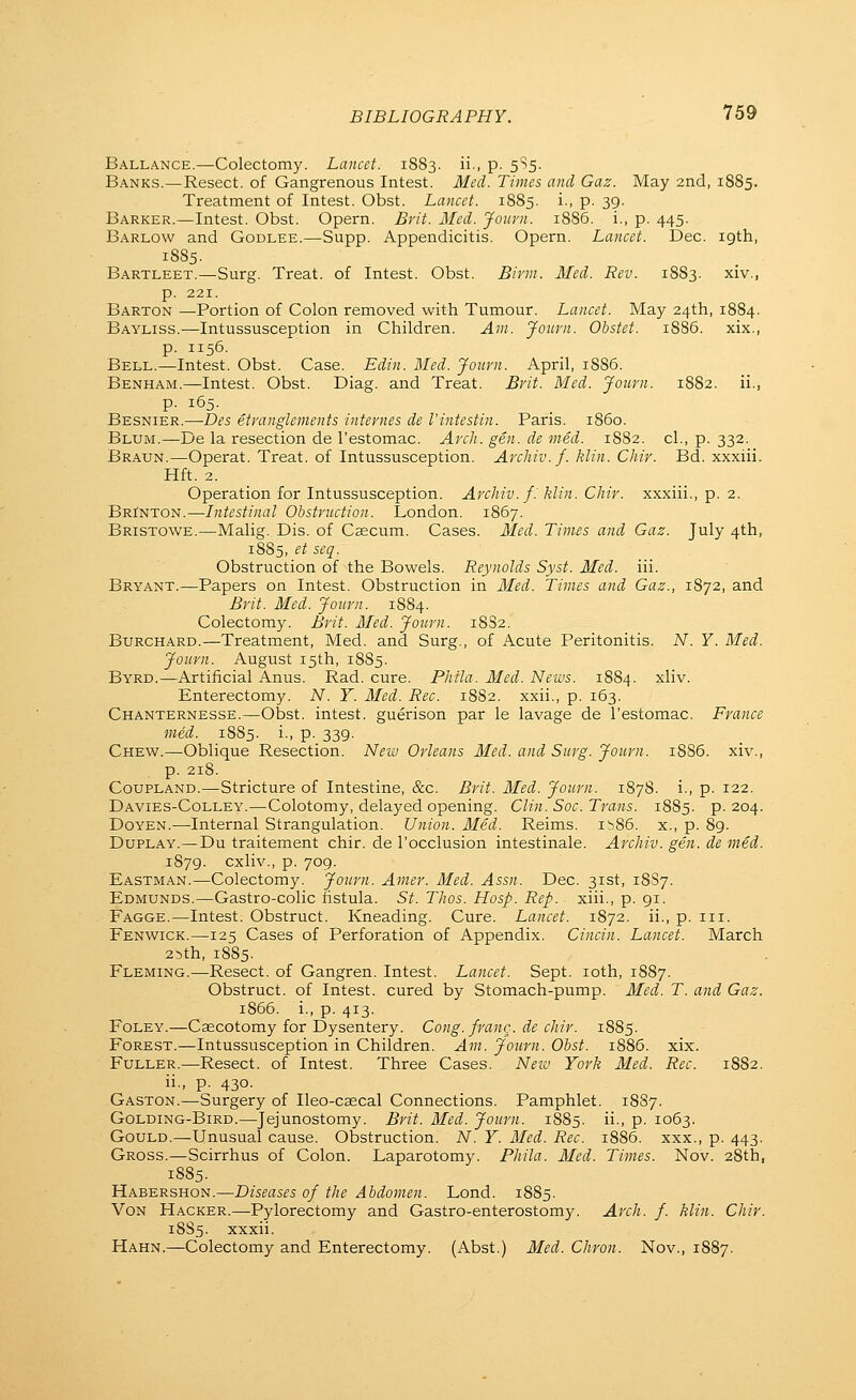 Ballance.—Colectomy. Lancet. 1S83. ii., p. 5S5. Banks.—Resect, of Gangrenous Intest. Med. Times and Gaz. May 2nd, 1885. Treatment of Intest. Obst. Lancet. 1885. i., p. 39. Barker.—Intest. Obst. Opern. Brit. Med. Journ. 1886. i., p. 445. Barlow and Godlee.—Supp. Appendicitis. Opern. Lancet. Dec. 19th, 1885. Bartleet.—Surg. Treat, of Intest. Obst. Birm. Med. Rev. 1883. xiv., p. 221. Barton —Portion of Colon removed with Tumour. Lancet. May 24th, 1884. Bayliss.—Intussusception in Children. Am. Jotirn. Obstet. 1886. xix., p. 1156. Bell.—Intest. Obst. Case. Edin. Med. Journ. April, 1SS6. Benham.—Intest. Obst. Diag. and Treat. Brit. Med. Journ. 1882. ii., p. 165. Besnier.—Des etranglements internes de Vintestin. Paris, i860. Blum.—De la resection de I'estomac. Arch. gen. de med. 1S82. cl., p. 332. Braun.—Operat. Treat, of Intussusception. Archiv.f. klin. Chir. Bd. xxxiii. Hft. 2. Operation for Intussusception. Archiv. /.' klin. Chir. xxxiii., p. 2. Brinton.—Intestinal Obstruction. London. 1867. Bristowe.—Malig. Dis. of Caecum. Cases. Med. Times and Gaz. July 4th, 1885, et seq. Obstruction of the Bowels. Reynolds Syst. Med. iii. Bryant.—Papers on Intest. Obstruction in Med. Times and Gaz., 1872, and Brit. Med. Journ. 1884. Colectomy. Brit. Med. Journ. 18S2. Burchard.—Treatment, Med. and Surg., of Acute Peritonitis. N. Y. Med. Journ. August 15th, 1885. Byrd.—Artificial Anus. Rad. cure. Phtla. Med. News. 1884. xliv. Enterectomy. N. Y. Med. Rec. 18S2. xxii., p. 163. Chanternesse.—Obst. intest. guerison par le lavage de I'estomac. France med. 1885. i., p. 339. Chew.—Oblique Resection. Neiv Orleans Med. and Surg. Journ. 18S6. xiv., p. 218. Coupland.—Stricture of Intestine, &c. Brit. Med. Journ. 1878. i., p. 122. Davies-Colley.—Colotomy, delayed opening. Clin. Soc. Trans. 1885. p. 204. Doyen.—Internal Strangulation. Union. Med. Reims. ib86. x., p. 89. DuPLAY.—Du traitement chir. de I'occlusion intestinale. Archiv. gen. de med. 1879. cxliv., p. 709. Eastman.—Colectomy. Journ. Anier. Med. Assn. Dec. 31st, 18S7. Edmunds.—Gastro-colic fistula. St. Thos. Hosp. Rep. xiii., p. gi. Fagge.—Intest. Obstruct. Kneading. Cure. Lancet. 1872. ii., p. iii. Fenwick.—125 Cases of Perforation of Appendix. Cincin. Lancet. March 25th, 1885. Fleming.—Resect, of Gangren. Intest. Lancet. Sept. loth, 1887. Obstruct, of Intest. cured by Stomach-pump. Med. T. and Gaz. 1866. i., p. 413. Foley.—Caecotomy for Dysentery. Cong, frang. de chir. 1885. Forest.—Intussusception in Children. Am. Journ. Obst. 1886. xix. Fuller.—Resect, of Intest. Three Cases. Neiv York Med. Rec. 1882. ii., p. 430. Gaston.—Surgery of Ileo-csecal Connections. Pamphlet. 1887. Golding-Bird.—Jejunostomy. Brit. Med. Journ. 1885. ii., p. 1063. Gould.—Unusual cause. Obstruction. N. Y. Med. Rec. 1886. xxx., p. 443. Gross.—Scirrhus of Colon. Laparotomy. Phila. Med. Times. Nov. 28th, 1885. Habershon.—Diseases of the Abdomen. Lond. 1885. VoN Hacker.—Pylorectomy and Gastro-enterostomy. Arch. f. klin. Chir. 18S5. xxxii. Hahn.—Colectomy and Enterectomy. (Abst.) Med. Chron. Nov., 1887.