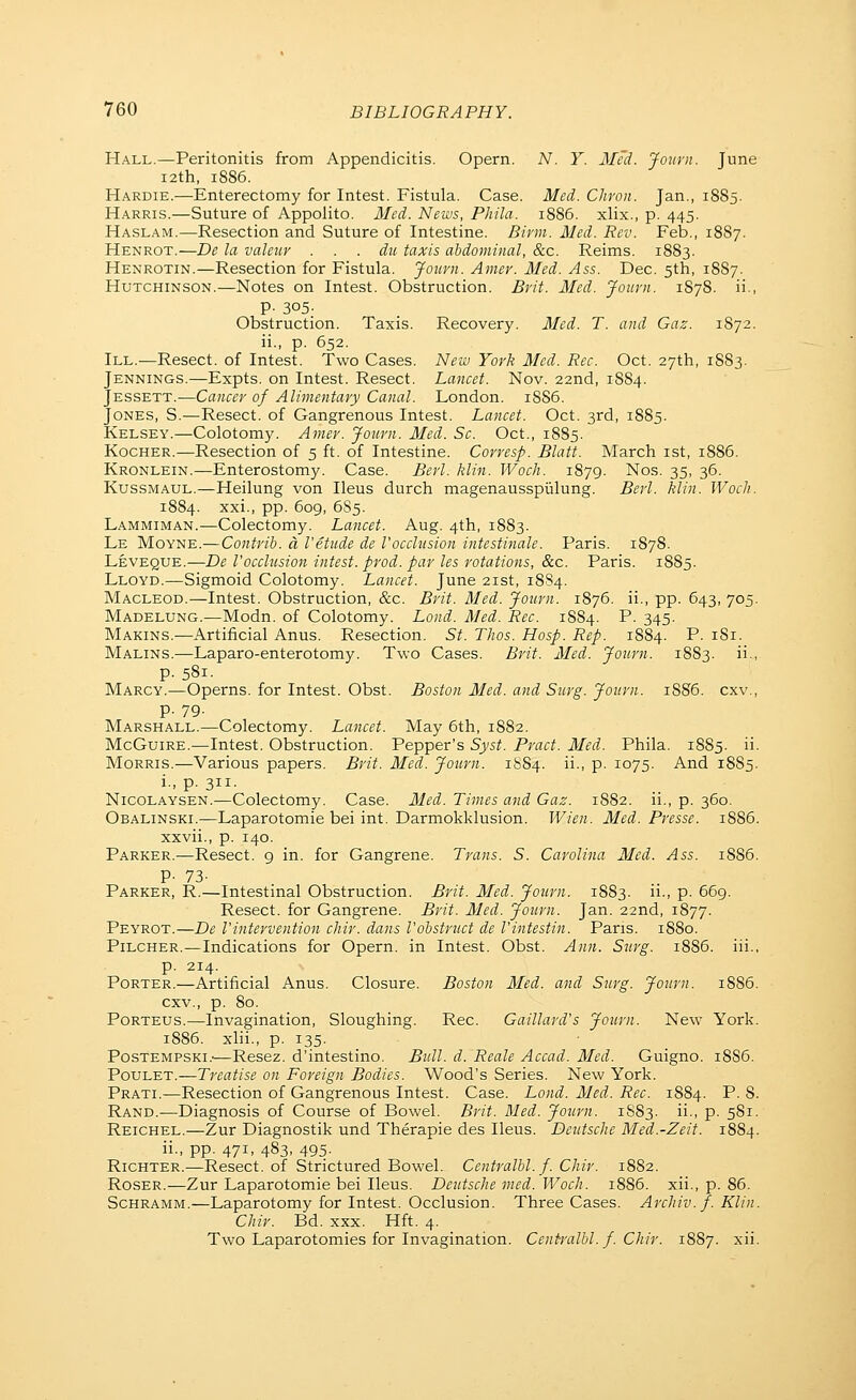 Hall.—Peritonitis from Appendicitis. Opern. N. Y. Med. Journ. June I2th, 1886. Hardie.—Enterectomy for Intest. Fistula. Case. Med. Chron. Jan., 1885. Harris.—Suture of Appoiito. 3Ied. News, Phila. 1886. xlix., p. 445. Haslam.—Resection and Suture of Intestine. Birm. Med. Rev. Feb., 18S7. Henrot.—De la valeuv . . . die taxis abdominal, &c. Reims. 1883. Henrotin.—Resection for Fistula. Journ. Amer. Med. Ass. Dec. 5th, 18S7. Hutchinson.—Notes on Intest. Obstruction. Brit. Med. Journ. 1S78. ii., P- 305; Obstruction. Taxis. Recovery. Med. T. and Gaz. 1872. ii., p. 652. III.—Resect, of Intest. Two Cases. New York Med. Rec. Oct. 27th, 1883. Jennings.—Expts. on Intest. Resect. Lancet. Nov. 22nd, 1884. Jessett.—Cancer of Alimentary Canal. London. 1SS6. Jones, S.—Resect, of Gangrenous Intest. Lancet. Oct. 3rd, 1885. Kelsey.—Colotomy. Amer. Journ. Med. So. Oct., 1885. KocHER.—Resection of 5 ft. of Intestine. Corresp. Blatt. March ist, 1886. Kronlein.—Enterostomy. Case. Berl. klin. Woch. 1879. Nos. 35, 36. Kussmaul.—Heilung von Ileus durch magenausspiilung. Berl. klin. Woch. 1884. xxi., pp. 609, 6S5. Lammiman.—Colectomy. Lancet. Aug. 4th, 1883. Le Moyne.—Contrib. a I'etude de Vocclusion intestinale. Paris. 1878. Leveque.—De Vocclusion intest. prod, par les rotations, &c. Paris. 1885. Lloyd.—Sigmoid Colotomy. Lancet. June 21st, 18S4. Macleod.—Intest. Obstruction, &c. Brit. Med. Journ. 1876. ii., pp. 643, 705. Madelung.—Modn. of Colotomy. Lond. Med. Rec. 1884. P. 345. Makins.—Artificial Anus. Resection. St. Thos. Hosp. Rep. 1884. P. 181. Malins.—Laparo-enterotomy. Two Cases. Brit. Med. Journ. 1883. ii., p. 581. Marcy.—Operns. for Intest. Obst. Boston Med. and Surg. Journ. 18S6. cxv., p. 79. Marshall.—Colectomy. Lancet. May 6th, 1882. McGuiRE.—Intest. Obstruction. Pepper's Syst. Pract. Med. Phila. 1885. ii- Morris.—Various papers. Brit. Med. Journ. 1SS4. ii., p. 1075. And 1885. 1., p. 311. Nicolaysen.—Colectomy. Case. Med. Times and Gaz. 1882. ii., p. 360. Obalinski.—Laparotomie bei int. Darmokklusion. Wien. Med. Presse. 1S86. xxvii., p. 140. Parker.—Resect, g in. for Gangrene. Trans. S. Carolina Med. Ass. 1886. P- 73- Parker, R.—Intestinal Obstruction. Brit. Med. Journ. 1883. ii., p. 669. Resect, for Gangrene. Brit. Med. Journ. Jan. 22nd, 1877. Peyrot.—De Vintervention chir. dans I'obstruct de I'intestin. Pans. 1880. Pilcher.—Indications for Opern. in Intest. Obst. Ann. Surg. 1886. iii., p. 214. Porter.—Artificial Anus. Closure. Boston Med. and Surg. Journ. 18S6. cxv., p. 80. Porteus.—Invagination, Sloughing. Rec. Gaillard's Journ. New York. 1886. xlii., p. 135. PosTEMPSKi.'—Resez. d'intestino. Bull. d. Reale Accad. Med. Guigno. 18S6. PouLET.—Treatise on Foreign Bodies. Wood's Series. New York. Prati.—Resection of Gangrenous Intest. Case. Lond. Med. Rec. 1884. P. 8. Rand.—Diagnosis of Course of Bowel. Brit. Med. Journ. 1883. ii-- P- 5^1 ■ Reichel.—Zur Diagnostik und Therapie des Ileus. Deutsche Med.-Zeit. 1884. ii., pp. 471, 483, 495. RiCHTER.—Resect, of Strictured Bowel. Centralbl. f. Chir. 1882. Roser.—Zur Laparotomie bei Ileus. Deutsche med. Woch. 1886. xii., p. 86. Schramm.—Laparotomy for Intest. Occlusion. Three Cases. Archiv.f. Klin. Chir. Bd. xxx. Hft. 4. Two Laparotomies for Invagination. Centralbl. f. Chir. 1887. xii.
