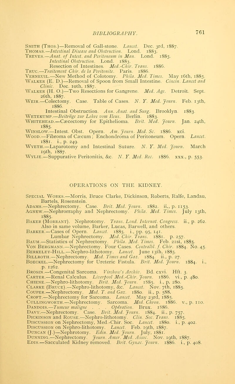 Smith (Thos.)—Removal of Gall-stone. Lancet. Dec. 3rd, 1887. Thomas.—Intestinal Disease and Obstvuction. Lond. 18S3. Treves.—Anat. of Litest, and Peritoneum in Man. Lond. 1885. Intestinal Obstruction. Lond. 1883. Resection of Intestines. Med.-Chir. Trans. 1886. Truc.—Traitemcnt Cliir. de la Peritonite. Paris. 1886. Verneuil.—New Method of Colotomy. Phila. Med. Times. May i6th, 1885. Walker (E. D.)—Removal of Spoon from Small Intestine. Cincin. Lancet and Clinic. Dec. loth, 1S87. Walker (H. O.)—Two Resections for Gangrene. Med. Age. Detroit. Sept. 26th, 1887. Weir.—Colectomy. Case. Table of Cases. N. Y. Med. Journ. Feb. 13th, 1886. Intestinal Obstruction. Ann. Anat. and Surg. Brooklyn. 1883. Wetekump.—Beitrage zur Lehre voni Ileus. Berlin. 1883. Whitehead.—Csecectomy for Epithelioma. Brit. Med. Journ. Jan. 24th, 1885. WiNSLow.—Intest. Obst. Opern. Am. Journ. Med. Sc. 1886. xci. Wood.—Fibroma of Csecum ; Enchondroma of Peritoneum. Opern. Lancet. 1881. i., p. 249. Wyeth.—Laparotomy and Intestinal Suture. A''. Y. Med. Journ. March 19th, 1887. Wylie.—Suppurative Peritonitis, &.c. N. Y. Med. Rec. 1886. xxx., p. 553. OPERATIONS ON THE KIDNEY. Special Works.—Morris, Bruce Clarke, Dickinson, Roberts, Ralfe, Landau, Bartels, Rosenstein. Adams.—Nephrectomy. Case. Brit. Med. Journ. 1882. ii., p. 1153. Agnew.—Nephrorraphy and Nephrectomy. Phila. Med. Times. July 13th, 1885. Baker (Morrant). Nephrotomy. Trans. Lond. Internal. Congress, ii., p. 262. Also in same volume, Barker, Lucas, Barwell, and others. Barker.—Cases of Opern. Lancet. 1885. i., pp. 95, 141. Lumbar Nephrectomy. Med. Chir. Trans. 1881. p. 257. Baum.—Statistics of Nephrectomy. Phila. Med. Times. Feb. 21st, 1885. VoN Bergmann.—Nephrectomy. Four Cases. Centralbl. f. Chir. 1884. No. 45. Berkeley-Hill.—Nephro-lithotomy. Lancet. June 13th, 1885. Billroth.—Nephrectomy. Med. Times and Gaz. 1884. •> P- 27. Boeckel.—Nephrectomy for Ureteric Fistula. Brit. Med. Journ. 1884. i., p. 1262. Brosin.—Congenital Sarcoma. Virchoiv's Archiv. Bd. cxvi. Hft. 3. Carter.—Renal Calculus. Liverpool Med.-Chir. Journ. 1886. vi., p. 480. Chiene.—Nephro-lithotomy. Brit. Med. Journ. 1885. i-- P- 280. Clarke (Bruce).—Nephro-lithotomy, &c. Lancet. Nov. 7th, 1885. Couper.—Nephrectomy. Med. T. and Gaz. 1880. ii., p. 588. •Croft.—Nephrectomy for Sarcoma. Lancet. May 23rd, 1885. CuLLiNGWORTH.—Nephrectomy. Sarcoma. Med. Chron. 1886. v., p. no. Dandois.—Tumeur maligne . . . Operation. Brux. 1S86. Davy.—Nephrectomy. Case. Brit. Med. Journ. 1S84. ii-' P- 757- Dickinson and Rouse.—Nephro-lithotomy. Clin. Soc. Trans. 18S5. Discussion on Nephrectomy, Med.-Chir. Soc. Lancet. 1880. i., p. 402. Discussion on Nephro-lithotomy. Lancet. Feb. 19th, 1887. Duncan (J.)—Nephrotomy. Edin. Med. Journ. July, 1881. Dunning.—Nephrectomy. Journ. Amer. Med. Assoc. Nov. 19th, 1887. Edis.—Sacculated Kidney removed. Brit. GyncBC. Journ. 1886. i., p. 408.