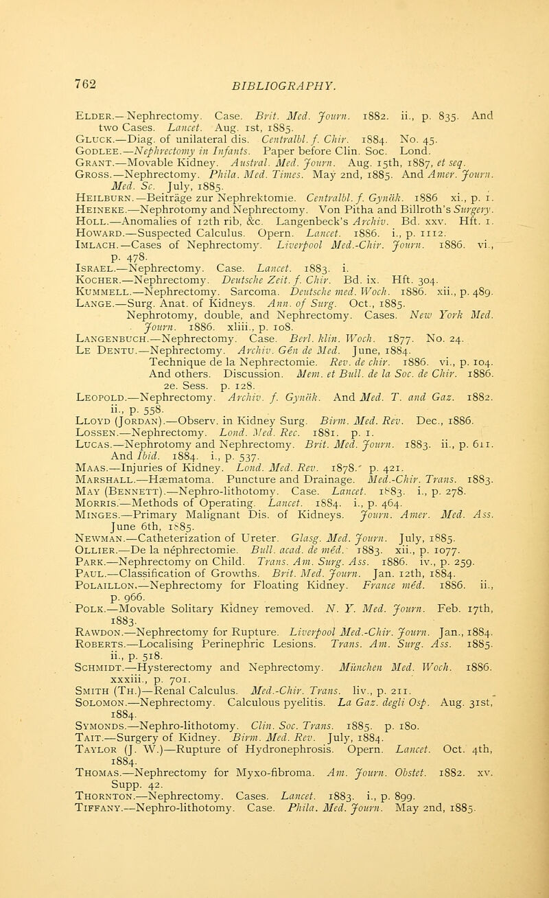 Elder.—Nephrectomy. Case. Bi'it. Med. Jotivn. 1882. ii., p. 835. And two Cases. Lancet. Aug. ist, 1885. Gluck.—Diag. of unilateral dis. Centralbl. f. Chir. 1884. ^O- 45- GoDLEE.—Nephrectomy in Infants. Paper before Clin. Soc. Lond. Grant.—Movable Kidney. Avstral. Med. Journ. Aug. 15th, i^Sj, et seq. Gross.—Nephrectomy. Phila. Med. Times. May 2nd, 1885. And Amer. Journ. Med. Sc. July, 1885. Heilburn.—Beitrage zur Nephrektomie. Centralbl. f. Gynak. 1886 xi., p. i. Heineke.—Nephrotomy and Nephrectomy. Von Pitha and Billroth's Sttrgery. HoLL.—Anomalies of 12th rib, &c. l^angenheck's Archiv. Bd. xxv. Hft. i. Howard.—Suspected Calculus. Opern. Lancet. 1886. i., p. 1112. Imlach.—Cases of Nephrectomy. Liverpool Med.-Chir. Journ. 1886. vi., p. 478. Israel.—Nephrectomy. Case. Lancet. 1883. i. KocHER.—Nephrectomy. Deutsche Zeit. f. Chir. Bd. ix. Hft. 304. KuMMELL.—Nephrectomy. Sarcoma. Deiitsche med.Woch. 1886. xii., p. 4S9. Lange.—Surg. Anat. of Kidneys. Ann. of Siirg. Oct., 1885. Nephrotomy, double, and Nephrectomy. Cases. Neiu York Med. Journ. 1886. xliii., p. 108. Langenbuch.—Nephrectomy. Case. Berl. klin. Woch. 1877. No. 24. Le Dentu.—Nephrectomy. Archiv. Gen de Med. June, 1884. Technique de la Nephrectomie. Rev. de chir. 1886. vi., p. 104. And others. Discussion. Mem. et Bull, de la Soc. de Chir. i885. 2e. Sess. p. 12S. Leopold.—Nephrectomy. Archiv. f. Gynak. And Med. T. and Gaz. 1882. ii., p. 558. Lloyd (Jordan).—Observ. in Kidney Surg. Birm. Med. Rev. Dec, 1886. LossEN.—Nephrectomy. Lond. Med. Rec. 18S1. p. i. Lucas.—Nephrotomy and Nephrectomy. Brit. Med. Journ. 1883. ii., p. 6ii. And Ibid. 1884. i., p. 537. Maas.—Injuries of Kidney. Lond. Med. Rev. 1878.' p. 421. Marshall.—Hsematoma. Puncture and Drainage. Med.-Chir. Trans. 1883. May (Bennett),—Nephro-lithotomy. Case. Lancet. 1(^83. i., p. 278. Morris.—Methods of Operating. Lancet. 1884. i., p. 464. MiNGES.—Primary Malignant Dis. of Kidneys. Journ. Amer. Med. Ass. June 6th, 1S85. Newman.—Catheterization of Ureter. Glasg. Med. Journ. July, 1885. Ollier.—De la nephrectomie. Bull. acad. de med.^ 1883. xii., p. 1077. Park.—Nephrectomy on Child. Trans. Am. Surg. Ass. 1886. iv., p. 259. Paul.—Classification of Growths. Brit. Med. Journ. Jan. 12th, 1884. Polaillon,—Nephrectomy for Floating Kidney. France med. 18S6. ii., p. 966. Polk.—Movable Solitary Kidney removed. N. Y. Med. Journ. Feb. 17th, 1883. Rawdon.—Nephrectomy for Rupture. Liverpool Med.-Chir. Journ. Jan., 1884. Roberts.—Localising Perinephric Lesions. Trans. Am. Surg. Ass. 1885. ii., p. 518. Schmidt.—Hysterectomy and Nephrectomy. Milnchen Med. Woch. 1886. xxxiii., p. 701. Smith (Th.)—Renal Calculus. Med.-Chir. Trans, liv., p. 211. Solomon.—Nephrectomy. Calculous pyelitis. La Gaz. degli Osp. Aug. 31st, 1884. Symonds.—Nephro-lithotomy. Clin. Soc. Trans. 1885. p. 180. Tait.—Surgery of Kidney. Birm. Med. Rev. July, 1884. Taylor (J. W.)—Rupture of Hydronephrosis. Opern. Lancet. Oct. 4th, 18S4. Thomas.—Nephrectomy for Myxo-fibroma. Am. Journ. Obstet. 18S2. xv. Supp. 42. Thornton.—Nephrectomy. Cases. Lancet. 1883. i., p. 899. Tiffany.—Nephro-lithotomy. Case. Phila. Med. Journ. May 2nd, 1885.