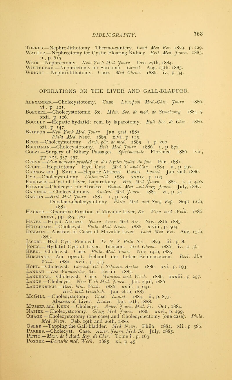 Torres.—Nephro-lithotomy. Thermo-cautery. Lond. Med. Rec. 1879. p. 229. Walter.—Nephrectomy for Cystic Floating Kidney. Brit. Med. Journ. 1883. ii., p. 615. Weir.—Nephrectomy. Neiv York Med. Journ. Dec. 27th, 1884. Whitehead.—Nephrectomy for Sarcoma. Lancet. Aug. 15th, 1885. Wright.—Nephro-lithotomy. Case. Med. CJiron. 1886. iv., p. 34. OPERATIONS ON THE LIVER AND GALL-BLADDER. Alexander.—Cholecystotomy. Case. Liverpo'ol Med.-Chir. Journ. 1886. vi., p. 221. Boeckel.—Cholecystotomie, &c. Mem. Soc. de vied, de Strasbourg. 1884-5. xxii., p. 126. BouiLLY.—Hepatic hydatid; rem. by laparotomy. Bull. Soc. de Cliir. 1886. xii., p. 147. Briddon.—New York Med. Journ. Jan. 31st, 18S5. Phila. Med. News. 1885, xlvi., p. 115. Brun.—Cholecystotomy. Arch. gen. de med. 1885. i., p. 200. Buchanan.—Cholecystotomy. Brit. Med. Journ. 1886. i., p. 872. CoLZi.—Surgery of Biliary Passages. Sperimentale. Florence. 1886. Ivii., pp. 225, 337, 457. Creyx.—D'tm nouveau procede op. des Kystes liydat. du foie. Par., 1881. Croft.—Hepatotomy. Hyd. Cyst. Med. T. and Gaz. 1883. ii., p. 597. CuRNOW and J. Smith.—Hepatic Abscess. Cases. Lancet. Jan. 2nd, 18S6. Cyr.—Cholecystotomy. Union med. 1885. xxxix., p. 109 Eddowes.—Cyst of Liver, Laparotomy. Brit. Med. Journ. 1884. i., p. 410. Elsner.—Cholecyst. for Abscess. Buffalo Med. and Surg. Journ. July, 1887. Gardner.—Cholecystotomy. Austral. Med. Journ. 1884. vi., p. 34. Gaston.—Brit. Med. Journ. 1885. i., p. 324. Duodeno-cholecystotomy. Phila. Med. and Surg. Rep. Sept. 12th, 1885. Hacker.—Operative Fixation of Movable Liver, &c. IVien. med. Woch. 1S86. xxxvi., pp. 485, 529. Hayes.—Hepat. Abscess. Journ. Amer. Med. Ass. Nov. 28th, 1885. Hutchison.—Cholecyst. Phila. Med. News. 1886. xlviii., p. 509. Idelson.—Abstract of Cases of Movable Liver. Lond. Med. Rec. Aug. 15th, 1885. Jacobi.—Hyd. Cyst. Removal. Tr. N. Y. Path. Soc. 1879. iii., p. 8. Jones.—Hydatid Cyst of Liver. Incision. Med. Chron. 1886. iv., p. 36. Keen.—Cholecyst. Case. Phila. Med. Times. Nov. 14th, 1885. Kirghner.—Zur operat. Behand. der Leber-Echinococcen. Berl. .klin. Woch. 1880. xvii., p. 315. Kohl.—Cholecyst. Corresp. Bl. f. Schweiz. Aertze. 1886. xvi., p. 193. Landau.—Die Wanderleber, &c. Berlin. 1885. Landerer.—Cholecyst. Case. Milnchen med. Woch. 1886. xxxiii., p. 297. Lange.—Cholecyst. New York Med. Journ. Jan. 23rd, 1S86. Langenbuch.—Berl. klin. Woch. 1886. xxiii., p. 691. Berl. med. Gesellsch. Jan. 26th, 1887. McGiLL.—Cholecystotomy. Case. Lancet. 1884. ii-i P- 873- Abscess of Liver. Lancet. Jan. 14th, 1888. MussER and Keen.—Cholecyst. Amer. Journ. Med. Sc. Oct., 1884. Napier.—Cholecystotomy. Glasg. Med. Journ. 1886. xxvi., p. 299. Ohage.—Cholecystotomy (one case) and Cholecystectomy (one case)'. PJiila. Med. News. Feb. 19th and 26th, 1886. Osler.—Tapping the Gall-bladder. Med. News. Phila. 1882. xli., p. 580. Parkes.—Cholecyst. Case. Amer. Journ. Med. Se. July, 1885. Petit.—Mem. de I'Acad. Roy. de Chir. Tome i., p. 163. Posner.—Deutsche med. Woch. 1885. xi., p. 45.