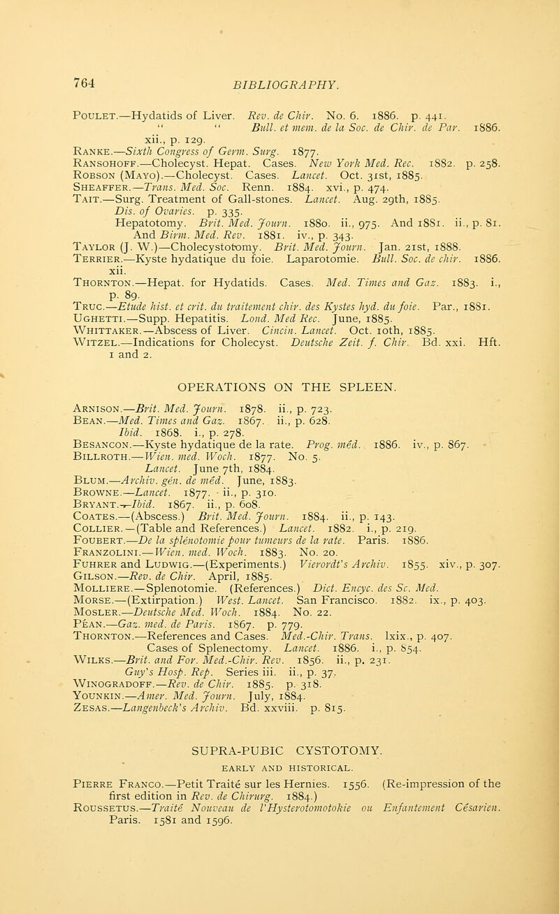 PouLET.—Hydatids of Liver. Rev. de Chir. No. 6. 1886. p. 441. Bull, et mem. de la Soc. de Chir. de Par. 1S86. xii., p. 129. Ranke.—Sixth Congress of Germ. Surg. 1877. Ransohoff.—Cholecyst. Hepat. Cases. Neiv York Med. Rec. 1882. p. 258. ROBSON (Mayo).—Cholecyst. Cases. Lancet. Oct. 31st, 1885. Sheaffer.—Trans. Med. Soc. Renn. 1884. xvi., p. 474. Tait.—Surg. Treatment of Gall-stones. Lancet. Aug. 29th, 1885. Dis. of Ovaries, p. 335. Hepatotomy. Brit. Med. Journ. 1880. ii., 975. And 18S1. ii., p. 81. And Birm. Med. Rev. 1881. iv., p. 343. Taylor (J. W.)—Cholecystobomy. Brit. Med. Jotirn. Jan. 21st, 1888. Terrier.—Kyste hydatique du foie. Laparotomie. Bull. Soc. de chir. 18S6. xii. Thornton.—Hepat. for Hydatids. Cases. Bled. Times and Gaz. 1883. i., p. 89. Truc.—Etude hist, et crit. du traitement chir. des Kystes hyd. du foie. Par., 1881. Ughetti.—Supp. Hepatitis. Lond. Med Rec. June, 1885. Whittaker.—Abscess of Liver. Cincin. Lancet. Oct. loth, 1885. WiTZEL.—Indications for Cholecyst. Deutsche Zeit. f. Chir. Bd. xxi. Hft. I and 2. OPERATIONS ON THE SPLEEN. Arnison.—Brit. Med. Journ. 1878. ii., p. 723. Bean.—Med. Times and Gaz. 1867. ii., p. 628. Ibid. 1868. i., p. 278. Besancon.—Kyste hydatique de la rate. Prog. vied. i885. iv., p. 867. Billroth.—¥/ieii. ined. Woch. 1877. No. 5. Lancet. June 7th, 1884. Blum.—Archiv. gen. de med. June, 1883. Browne.—Lancet. 1877. ■ ii., p. 310. BryANT.-^Ibid. 1867. ii., p. 608. CoATES.—(Abscess.) Brit. Med. Journ. 1884. ii., p. 143. Collier. —(Table and References.) Lancet. 1882. i., p. 219. FouBERT.—De la splenotomie pour tumours de la rate. Paris. 1886. Franzolini.—Wien. med. Woch. 1883. No. 20. FuHRER and Ludwig.—(Experiments.) Vierordt's Archiv. 1855. xiv., p. 307. GiLSON.—Rev. de Chir. April, 1885. MoLLiERE. — Splenotomie. (References.) Diet. Encyc. des Sc. Med. Morse.—(Extirpation.) West. Lancet. San Francisco. 1882. ix., p. 403. MosLER.—Deutsche Med. Woch. 1884. No. 22. Pean.—Gaz. med. de Paris. 1867. p. 779. Thornton.—References and Cases. Med.-Chir. Trans. Ixix., p. 407. Cases of Splenectomy. Lancet. 1886. i., p. 854. WiLKS.—Brit, and For. Med.-Chir. Rev. 1856. ii., p. 231. Guy's Hosp. Rep. Series iii. ii., p. 37, WiNOGRADOFF.—Rev. dc Chir. 1885. p. 318. YouNKiN.—Amer. Med. Journ. July, 1884. Zesas.—Langenbeck's Archiv. Bd. xxviii. p. 815. SUPRA-PUBIC CYSTOTOMY. early AND HISTORICAL. Pierre Franco.—Petit Traite sur les Hernies. 1556. (Re-impression of the first edition in Rev. de Chirurg. 1884.) RousSETUS.—Traite Nouveau de I'Hysterotomotokie on Enfantement Cesarien. Paris. 1581 and 1596.