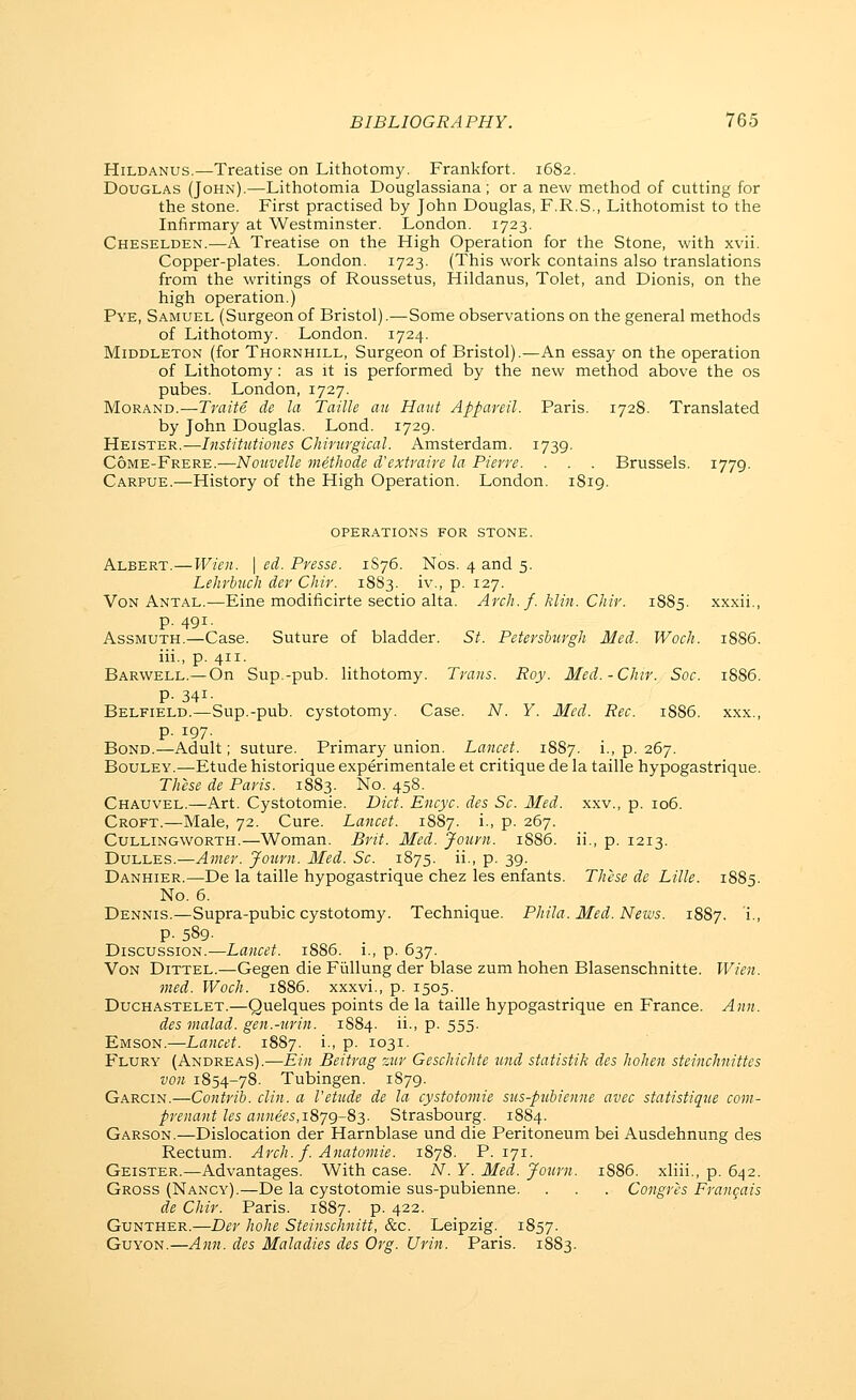 HiLDANUS.—Treatise on Lithotomy. Frankfort. 1682. Douglas (John).—Lithotomia Douglassiana ; or a new method of cutting for the stone. First practised by John Douglas, F.R.S., Lithotomist to the Infirmary at Westminster. London. 1723. Cheselden.—A Treatise on the High Operation for the Stone, with xvii. Copper-plates. London. 1723. (This work contains also translations from the writings of Roussetus, Hildanus, Tolet, and Dionis, on the high operation.) Pye, Samuel (Surgeon of Bristol).—Some observations on the general methods of Lithotomy. London. 1724. MiDDLETON (for Thornhill, Surgeon of Bristol).—An essay on the operation of Lithotomy: as it is performed by the new method above the os pubes. London, 1727. MoRAND.—Traite de la Taille an Himt Appareil. Paris. 172S. Translated by John Douglas. Lond. 1729. Heister.—Institutiones Chmtrgical. Amsterdam. 1739. Come-Frere.—Noiivelle methode d'extraire la Pierre. . . . Brussels. 1779. Carpue.—History of the High Operation. London. 1819. operations for stone. Albert.—Wien. \ ed. Presse. 1S76. Nos. 4 and 5. Lehrbuch der Chir. 1883. iv., p. 127. Von Antal.—Eine modificirte sectio alta. Arch. f. klvi. Chir. 1885. xxxii., p. 491. Assmuth.—Case. Suture of bladder. St. Peter shirgh Med. Woch. 1886. iii., p. 411. Barwell.—On Sup.-pub. lithotomy. Trans. Roy. Med.-Chir. Soc. 1886. P- 341- Belfield.—Sup.-pub. cystotomy. Case. N. Y. Med. Rec. 1886. xxx., p. 197. Bond.—Adult; suture. Primary union. Lancet. 18S7. i., p. 267. Bouley.—Etude historique experimentale et critique de la taille hypogastrique. These de Paris. 1883. No. 458. Chauvel.—Art. Cystotomie. Diet. Encyc. des Sc. Med. xxv., p. 106. Croft.—Male, 72. Cure. Lancet. 1887. i., p. 267. CuLLiNGWORTH.—Woman. Brit. Med. Jotirn. 1886. ii., p. 1213. Dulles.—Avier. Journ. Med. Sc. 1875. ii., p. 39. Danhier.—De la taille hypogastrique chez les enfants. These de Lille. 1885. No. 6. Dennis.—Supra-pubic cystotomy. Technique. Phila. Med. News. 1887. i> p. 589. Discussion.—Lancet. 1886. i., p. 637. Von Dittel.—Gegen die Fiillung der blase zum hohen Blasenschnitte. Wien. vied. Woch. 1886. xxxvi., p. 1505. Duchastelet.—Quelques points de la taille hypogastrique en France. Ann. des malad. gen.-nrin. 1884. ii., p. 555. Kmson.—Lancet. 1887. i., p. 1031. Flury (Andreas).—Ein Beitrag rjtr Geschichte tmd statistik des hohen steinchnittes von 1854-78. Tubingen. 1879. Garcin.—Contrib. din. a Vetiide de la cystotomie sus-pubienne avec statistique com- prenant les annees,1879-83. Strasbourg. 18S4. Garson.—Dislocation der Harnblase und die Peritoneum bei Ausdehnung des Rectum. Arch. f. Anatomic. 1878. P. 171. Geister.—Advantages. With case. N. Y. Med. Journ. 1886. xliii., p. 642. Gross (Nancy).—De la cystotomie sus-pubienne. . . . Congres Francais de Chir. Paris. 1887. p. 422. GuNTHER.—Der hohe Steinschnitt, &c. Leipzig. 1857. GuYON.—Ann. des Maladies des Org. Urin. Paris. 1883.
