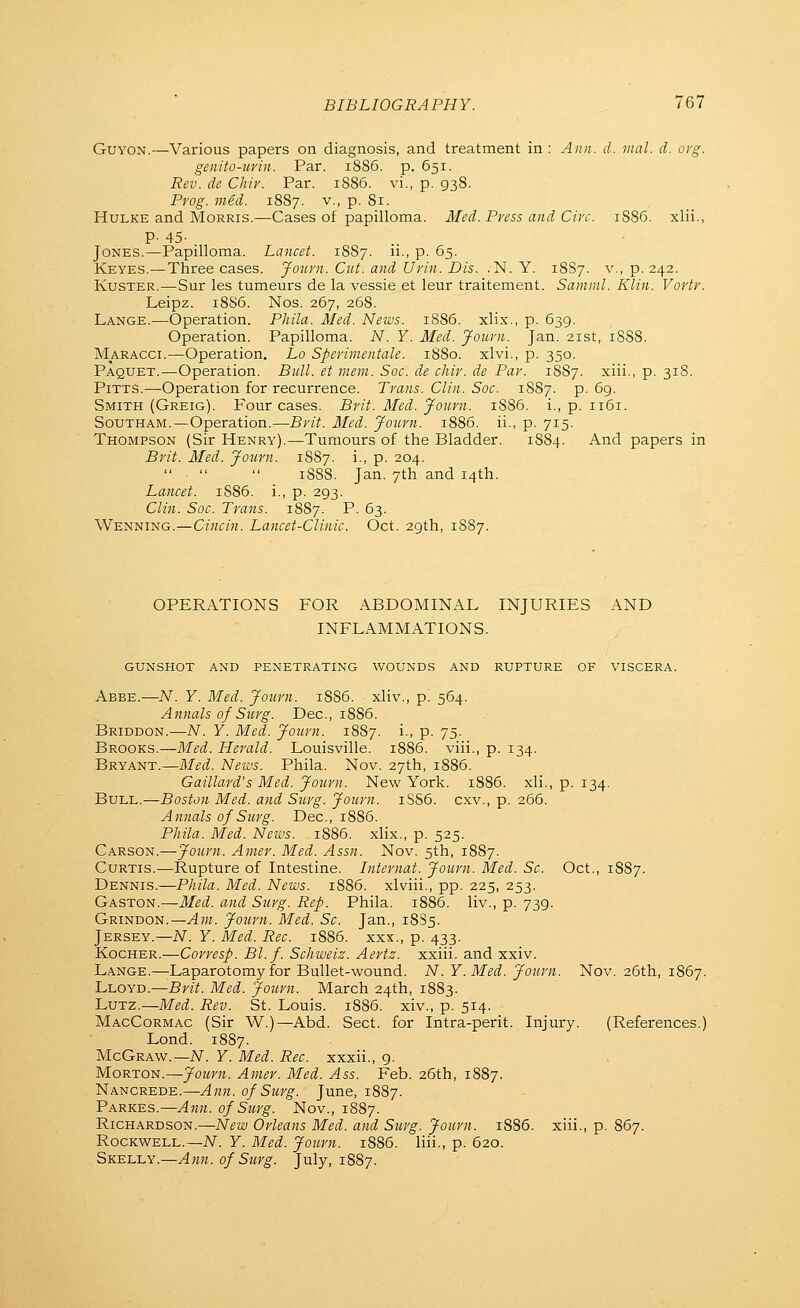 GuYON.—Various papers on diagnosis, and treatment in : Ann. d. inal. d. org. genito-urin. Par. iS86. p. 651. Rev. de Chir. Par. 1SS6. vi., p. 938. Prog. med. 1887. v., p. 81. HuLKE and Morris.—Cases of papilloma. Med. Press and Circ. 1S86. xlii., P- 45- Jones.—Papilloma. Lancet. 1887. ii., p. 65. Keyes.—Three cases. Journ. Cut. and Urin. Dis. .N. Y. 18S7. v., p. 242. KusTER.—Sur las tumeurs de la vessie et leur traitement. Samml. Klin. Vortr. Leipz. 18S6. Nos. 267, 26S. Lange.—Operation. Phila. Med. News. 1886. xlix., p. 639. Operation. Papilloma. N. Y. Med. Journ. Jan. 21st, 1S88. Maracci.—Operation. Lo Sperimentale. 1880. xlvi., p. 350. Paquet.—Operation. Bull, et mem. Soc. de chir. de Par. 1887. xiii., p. 318. Pitts.—Operation for recurrence. Trans. Clin. Soc. 1887. p. 69. Smith (Greig). Four cases. Brit. 3fed. Journ. 1S86. i., p. 1161. SouTHAM.—Operation.—Brit. Med. Journ. 1886. ii., p. 715. Thompson (Sir Henry).—Tumours of the Bladder. 1884. And papers in Brit. Med. Journ. 1887. i., p. 204. 1888. Jan. 7th and 14th. Lancet. 1S86. i., p. 293. Clin. Soc. Trans. 1887. P. 63. Wenning.—Cincin. Lancet-Clinic. Oct. 29th, 1887. OPERATIONS FOR ABDOMINAL INJURIES AND INFLAMMATIONS. gunshot AND penetrating WOUNDS AND RUPTURE OF VISCERA. Abbe.—.W. Y. Med. Journ. 18S6. xliv., p. 564. Annals of Surg. Dec, 1886. Briddon.—N. Y. Med. Journ. 1887. i., p. 75. Brooks.—Med. Herald. Louisville. 1886. viii., p. 134. Bryant.—Med. News. Phila. Nov. 27th, 1886. Gaillard's Med. Journ. New York. 1S86. xli., p. 134. Bull.—Boston Med. and Surg. Journ. 1SS6. cxv., p. 266. Annals of Surg. Dec, 18S6. Phila. Med. News. 1886. xlix., p. 525. Carson.—Journ. Amer. Med. Assn. Nov. 5th, 1887. Curtis.—Rupture of Intestine. Internal. Journ. Med. Sc. Oct., 1887. Dennis.—Phila. Med. News. 1886. xlviii., pp. 225, 253. Gaston.—Med. and Surg. Rep. Phila. 1886. liv., p. 739. Grindon.—Am. Journ. Med. Sc. Jan., 18S5. Jersey.—N. Y. Med. Rec. 1886. xxs., p. 433. Kocher.—Corresp. Bl.f. Schweiz. Aertz. xxiii. and xxiv. Lange.—Laparotomy for Bullet-wound. N. Y.Med. Journ. Nov. 26th, 1867. Lloyd.—Bn^ Med. Journ. March 24th, 1883. LuTZ.—Med. Rev. St. Louis. 1886. xiv., p. 514. MacCormac (Sir W.)—Abd. Sect, for Intra-perit. Injury. (References.) Lond. 1887. McGraw.—iV. Y. Med. Rec. xxxii., g. Morton.—Journ. Amer. Med. Ass. Feb. 26th, 1887. Nancrede.—Ann. of Surg. June, 1887. Parkes.—Ann. of Surg. Nov., 1887. Richardson.—New Orleans Med. and Surg. Journ. i885. xiii., p. 867. Rockwell.—TV. Y. Med. Journ. i885. liii., p. 620. SKE-L-LY.—Ann. of Surg. July, 1887.
