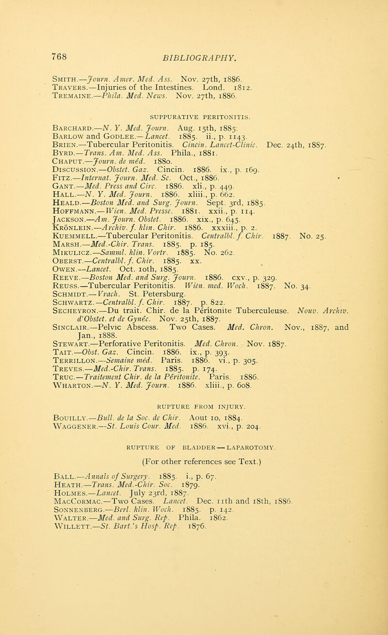 Smith.—Jonrn. Amer. Med. Ass. Nov. 27th, 1886. Travers.—Injuries of the Intestines. Lond. 1812. Tremaine.—Pliila. Med. News. Nov. 27th, 18S6. SUPPURATIVE PERITONITIS. Barchard.—N. Y. Med. Journ. Aug. 15th, 1885-. Barlow and Godlee.— Lancet. 1885. ii., p. 1143. Brien.—Tubercular Peritonitis. Cincin. Lancet-Clinic. Dec. 24th, 18S7. Byru.—Trans. Am. Med. Ass. Phila., 1881. Chaput.—Journ. de vied. 1880. Discussion.—Obstet. Gaz. Cincin. 1886. ix., p. 169. FxTZ.—Internat. Journ. Med. Sc. Oct., 1886. Gant.—Med. Press and Circ. 1886. xli., p. 449. Hall.—iV. Y. Med. Journ. 1886. xliii., p. 662. Heald.—Boston Med. and Surg. Journ. Sept. 3rd, 1885. Hoffmann.—Pl-7t.'w. Med. Presse. 1881. xxii., p. 114. Jackson.—Am. Journ. Obstet. 1886. xix., p. 645. Kronlein.—Archiv. f. klin. Chir. 1886. xxxiii., p. 2. Kuemmell.—Tubercular Peritonitis. Centralbl. f. Chir. 1887. No. 25. Marsh.—Med.-Chir. Trans. 1S85. p. 185. Mikulicz.—SaM?7»/. klin. Vortr. 1885. No. 262. Oberst.—Centralbl. f. Chir. 1885. xx. Owen.—Lancet. Oct. loth, 1885. Reeve.—Boston Med. and Surg. Journ. 1886. cxv., p. 329. Reuss.—Tubercular Peritonitis. Wien. med. Woch. 1887. No. 34. Schmidt.— Vrach. St. Petersburg. Schwartz.—Ce7itralbl. f. Chir. 1887. p. 822. Secheyron.—-Du trait. Chir. de la Peritonite Tuberculeuse. Nouv. Archiv. d'Obstet. et de Gynec. Nov. 25th, 1887. Sinclair.—Pelvic Abscess. Two Cases. Med. Chron. Nov., 1887, and Jan., 1888. Stewart.—Perforative Peritonitis. Med. Chron. Nov. 1887. Tait.—Obst. Gaz. Cincin. 1886. ix., p. 393. Terrillon.—Semaine med. Paris. 1886. vi., p. 305. Treves.—Med.-Chir. Trans. 1885. P- i74- Truc.—Traitement Chir. de la Peritonite. Paris. 1886. Wharton.—N. Y. Med. Journ. 1886. xliii., p. 608. rupture from injury. BouiLLY.—Bull, de la Soc. de Chir. Aout 10, 1884. Waggener.—St. Louis Cour. Med. 1886. xvi., p. 204. rupture of bladder LAPAROTOMY. (For other references see Text.) Ball.—Annals of Surgery. 1885. i., p. 67. Heath.—Trans. Med.-Chir. Soc. 1879. Holmes.—Lancet. July 23rd, 1887. MacCormac.—Two Cases. Lancet. Dec. nth and i8th, 1S86. Sonnenberg.—Berl. klin. Woch. 1885. p. 142. Walter.—Med. and Surg. Rep. Phila. 1862. Willett.—St. Bart.'s Hasp. Rep. 1876.