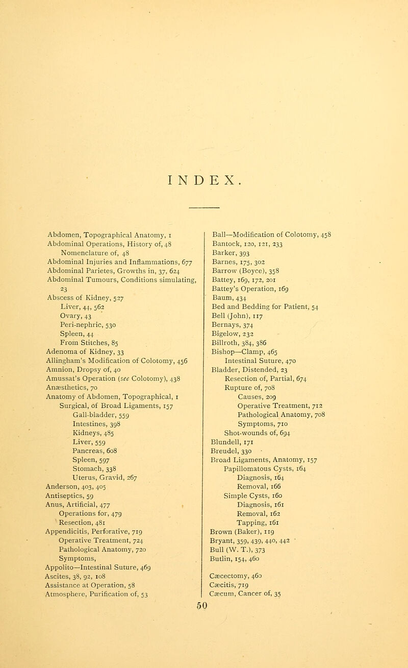 INDEX. Abdomen, Topographical Anatomy, i Abdominal Operations, History of, 48 Nomenclature of, 48 Abdominal Injuries and Inflammations, 677 Abdominal Parietes, Growths in, 37, 624 Abdominal Tumours, Conditions simulating, 23 Abscess of Kidney, 527 Liver, 44, 562 Ovary, 43 Peri-nephric, 530 Spleen, 44 From Stitches, 85 Adenoma of Kidney, 33 Allingham's Modification of Colotomy, 456 Amnion, Dropsy of, 40 Amussat's Operation (see Colotomy), 438 Ansesthetics, 70 Anatomy of Abdomen, Topographical, i Surgical, of Broad Ligaments, 157 Gall-bladder, 559 Intestines, 398 Kidneys, 485 Liver, 559 Pancreas, 608 Spleen, 597 Stomach, 338 Uterus, Gravid, 267 Anderson, 403, 405 Antiseptics, 59 Anus, Artificial, 477 Operations for, 479 Resection, 481 Appendicitis, Perforative, 719 Operative Treatment, 724 Pathological Anatomy, 720 Symptoms, Appolito—Intestinal Suture, 469 Ascites, 38, 92, 108 Assistance at Operation, 58 Atmosphere, Purification of, 53 Ball—Modification of Colotomy, 458 Bantock, 120, 121, 233 Barker, 393 Barnes, 175, 302 Barrow (Boyce), 358 Battey, 169, 172, 201 Battey's Operation, 169 Baum, 434 Bed and Bedding for Patient, 54 Bell (John), 117 Bernays, 374 Bigelow, 232 Billroth, 384, 386 Bishop^Clamp, 465 Intestinal Suture, 470 Bladder, Distended, 23 Resection of, Partial, 674 Rupture of, 708 Causes, 209 Operative Treatment, 712 Pathological Anatomy, 708 Symptoms, 710 Shot-wounds of, 694 Blundell, 171 Breudel, 330 Broad Ligaments, Anatomy, 157 Papillomatous Cysts, 164 Diagnosis, 164 Removal, 166 Simple Cysts, 160 Diagnosis, 161 Removal, 162 Tapping, 161 Brown (Baker), 119 Bryant, 359, 439, 44°, 442 ' Bull (W. T.), 373 Butlin, 154, 460 Cascectomy, 460 Caecitis, 719 Cagcum, Cancer of, 35 50