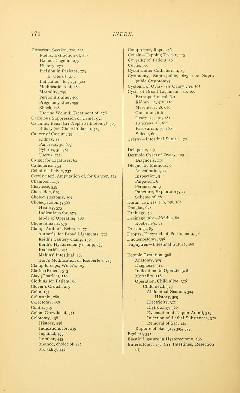 Cassarean Section, 270, 272 Fcetus, Extraction of, 273 Hagmorrhage in, 275 History, 270 Incision in Parietes, 273 In Uterus, 273 Indications for, 294, 300 Modifications of, 280 Mortality, 295 Peritonitis after, 299 Pregnancy after, 299 Sliock, 298 Uterine Wound, Treatment of, 276 Calculous Suppression of Urine, 531 Calculus, Renal [see Nephro-lithotomy), 503 Biliary (see Chole-lithiasis), 579 Cancer of Caecum, 33 Kidney, 33 Pancreas, 30, 609 Pylorus, 30, 384 Uterus, 211 Catgut for Ligatures, 64 Catheterism, 54 Cellulitis, Pelvic, 737 Cervix uteri, Amputation of, for Cancer, 214 Chambon, 117. Chavasse, 359 Cheselden, 629 Cholecystectomy, 595 Cholecystotomy, 588 History, 575 Indications for, 579 Mode of Operating, 588 Chole-lithiasis, 579 Clamp, Author's Scissors, 77 Author's, for Broad Ligaments, 222 Keith's Cautery-clamp, 136 Keith's Hysterectomy clamp, 259 Koeberle's, 245 Makins' Intestinal, 464 Tait's Modification of Koeberle's, 245 Clamp-forceps, Wells's, 125 Clarke (Bruce), 513 Clay (Charles), 119 Clothing for Patient, 54 Clover's Crutch, 215 Cohn, 154 Cohnstein, 280 Colectomy, 458 Colitis, 719 Colon, Growths of, 341 Colotomy, 438 History, 438 Indications for, 439 Inguinal, 453 Lumbar, 445 Method, choice of, 442 Mortality, 442 Compressor, Rope, 246 Cousin—Tapping Trocar, 115 Covering of Patient, 56 Curtis, 700 Cystitis after Catheterism, 89 Cystotomy, Supra-pubic, 625 (see Supra- pubic Cystotomy) Cystoma of Ovary (see Ovary), 39, loi Cysts of Broad Ligaments, 40, 160 Extra-peritoneal, 621 Kidney, 42, 518, 519 Mesentery, 38, 620 Omentum, 616 Ovary, 39, loi, 181 Pancreas, 38, 611 Parovarian, 39, 160 Spleen, 603 Czerny—Intestinal Suture, 470 Delaporte, 117 Dermoid Cysts of Ovary, log Diagnosis, no Diagnostic Metliods, 5 Auscultation, 11. Inspection, 5 Palpation, 6 Percussion, g Puncture, Exploratory, 11 Scheme of, 28 Doran, 103, 113, 140, 158, 160 Douglas, 628 Drainage, 79 Drainage tube—Keith's, 80 Koeberle's, 81 Dressings, 85 Dropsy, Encysted, of Peritoneum, 38 Duodenostomy, 396 Dupuytren—Intestinal Suture, 46S Ectopic Gestation, 308 Anatomy, 309 Diagnosis, 314 Indications to Operate, 318 Mortality, 318 Operation, Child alive, 326 Child dead, 329 Abdominal Section, 324 History, 309 Electricity, 321 Elytrotomy, 320 Evacuation of Liquor Amnii, 319 Injection of Lethal Substances, 320 Removal of Sac, 324 Rupture of Sac, 317, 325, 329 Egebert, 341 Elastic Ligature in Hysterectomy, 260 Enterectomy, 458 (see Intestines, Resection of)