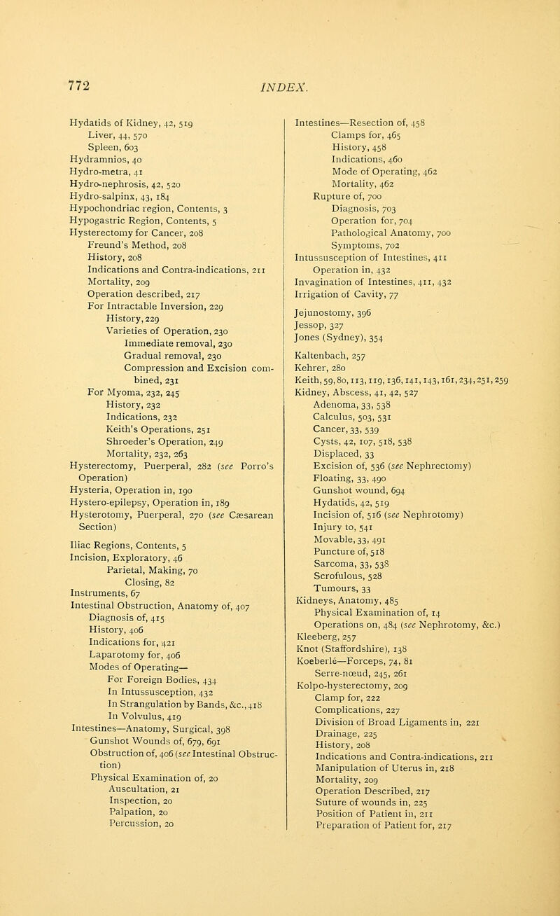 Hydatids of Kidney, 42, 519 Liver, 44, 570 Spleen, 603 Hydramnios, 40 Hydro-metra, 41 Hydro-nephrosis, 42, 520 Hydio-salpinx, 43, 184 Hypochondriac region, Contents, 3 Hypogastric Region, Contents, 5 Hysterectomy for Cancer, 208 Freund's Method, 208 History, 208 Indications and Contra-indications, 211 Mortality, 209 Operation described, 217 For Intractable Inversion, 229 History, 229 Varieties of Operation, 230 Immediate removal, 230 Gradual removal, 230 Compression and Excision com- bined, 231 For Myoma, 232, 245 History, 232 Indications, 232 Keith's Operations, 251 Shroeder's Operation, 249 Mortality, 232, 263 Hysterectomy, Puerperal, 282 (see Porro's Operation) Hysteria, Operation in, 190 Hystero-epilepsy, Operation in, 189 Hysterotomy, Puerperal, 270 {see Caesarean Section) Iliac Regions, Contents, 5 Incision, Exploratory, 46 Parietal, Making, 70 Closing, 82 Instruments, 67 Intestinal Obstruction, Anatomy of, 407 Diagnosis of, 415 History, 406 Indications for, 421 Laparotomy for, 406 Modes of Operating— For Foreign Bodies, 434 In Intussusception, 432 In Strangulation by Bands, &c., 418 In Volvulus, 419 Intestines—Anatomy, Surgical, 398 Gunshot Wounds of, 679, 691 Obstruction of, 406 (see Intestinal Obstruc- tion) Physical Examination of, 20 Auscultation, 21 Inspection, 20 Palpation, 20 Percussion, 20 Intestines—Resection of, 458 Clamps for, 465 History, 458 Indications, 460 Mode of Operating, 462 Mortality, 462 Rupture of, 700 Diagnosis, 703 Operation for, 704 Patholo,^ical Anatomy, 700 Symptoms, 702 Intussusception of Intestines, 411 Operation in, 432 Invagination of Intestines, 411, 432 Irrigation of Cavity, 77 Jejunostomy, 396 Jessop, 327 Jones (Sydney), 354 Kaltenbach, 257 Kehrer, 280 Keith, 59,80,113,119,136,141,143,161,234,251,259 Kidney, Abscess, 41, 42, 527 Adenoma, 33, 538 Calculus, 503, 531 Cancer, 33, 539 Cysts, 42, 107, 518, 538 Displaced, 33 Excision of, 536 {see Nephrectomy) Floating, 33, 490 Gunshot wound, 694 Hydatids, 42, 519 Incision of, 516 {see Nephrotomy) Injury to, 541 Movable, 33, 491 Puncture of, 518 Sarcoma, 33, 538 Scrofulous, 528 Tumours, 33 Kidneys, Anatomy, 485 Physical Examination of, 14 Operations on, 484 {see Nephrotomy, &c.) Kleeberg, 257 Knot (Staffordshire), 138 Koeberle—Forceps, 74, 81 Serre-nceud, 245, 261 Kolpo-hysterectomy, 209 Clamp for, 222 Complications, 227 Division of Broad Ligaments in, 221 Drainage, 225 History, 208 Indications and Contra-indications, 211 Manipulation of Uterus in, 218 Mortality, 209 Operation Described, 217 Suture of wounds in, 225 Position of Patient in, 211 Preparation of Patient for, 217