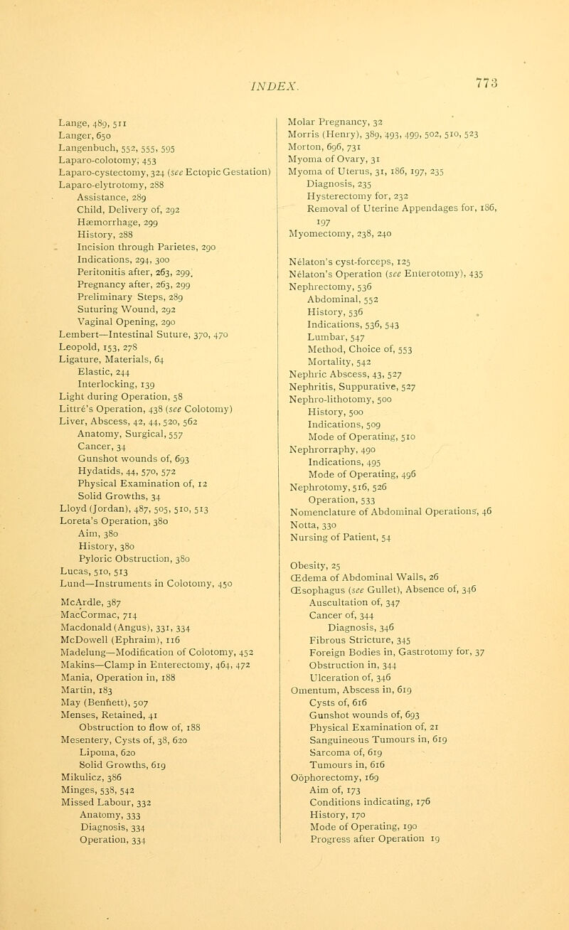 Lange, 489, 511 Langer, 650 Langenbuch, 552, 555, 595 Laparo-colotomy; 453 Laparo-cystectomy, 324 (see Ectopic Gestation) Laparo-elytrotomy, 2S8 Assistance, 289 Child, Delivery of, 293 Hasmorrhage, 299 History, 288 Incision through Parietes, 290 Indications, 294, 300 Peritonitis after, 263, 299^ Pregnancy after, 263, 299 Preliminary Steps, 289 Suturing Wound, 392 Vaginal Opening, 290 Lembert—Intestinal Suture, 370, 470 Leopold, 153, 27S Ligature, Materials, 64 Elastic, 244 Interlocking, 139 Light during Operation, 58 Littre's Operation, 438 (see Colotomy) Liver, Abscess, 42, 44, 520, 562 Anatomy, Surgical, 557 Cancer, 34 Gunshot wounds of, 693 Hydatids, 44, 570, 573 Physical Examination of, 12 Solid Growths, 34 Lloyd (Jordan), 487, 505, 510, 513 Loreta's Operation, 380 Aim, 380 History, 380 Pyloric Obstruction, 380 Lucas, 510, 513 Lund—Instruments in Colotomy, 450 McArdle, 387 MacCormac, 714 Macdonald (Angus), 331, 334 McDowell (Ephraim), 116 Madelung—Modification of Colotomy, 453 Makins—Clamp in Enterectomy, 464, 472 Mania, Operation in, 188 Martin, 183 May (Benfiett), 507 Menses, Retained, 41 Obstruction to flow of, 188 Mesentery, Cysts of, 38, 620 Lipoma, 620 Solid Growths, 619 Mikulicz, 386 Minges, 538, 542 Missed Labour, 333 Anatomy, 333 Diagnosis, 334 Operation, 334 Molar Pregnancy, 33 Morris (Henry), 389, 493, 499, 503, 510, 523 Morton, 696, 731 Myoma of Ovary, 31 Myoma of Uterus, 31, 186, 197, 235 Diagnosis, 235 Hysterectomy for, 232 Removal of Uterine Appendages for, 186, 197 Myomectomy, 238, 240 Nelaton's cyst-forceps, 125 Nelaton's Operation (see Enterotomy), 435 Nephrectomy, 536 Abdominal, 552 History, 536 , Indications, 536, 543 Lumbar, 547 Method, Choice of, 553 Mortality, 542 Nephric Abscess, 43, 527 Nephritis, Suppurative, 527 Nephro-lithotomy, 500 History, 500 Indications, 509 Mode of Operating, 510 Nephrorraphy, 490 Indications, 493 Mode of Operating, 496 Nephrotomy, 516, 526 Operation, 533 Nomenclature of Abdominal Operations, 46 Notta, 330 Nursing of Patient, 54 Obesity, 25 CEdema of Abdominal Walls, 26 CEsophagus (see Gullet), Absence of, 346 Auscultation of, 347 Cancer of, 344 Diagnosis, 346 Fibrous Stricture, 345 Foreign Bodies in, Gastrotomy for, 37 Obstruction in, 344 Ulceration of, 346 Omentum, Abscess in, 619 Cysts of, 616 Gunshot wounds of, 693 Physical Examination of, 21 Sanguineous Tumours in, 6r9 Sarcoma of, 619 Tumours in, 6i5 Oophorectomy, 169 Aim of, 173 Conditions indicating, 176 History, 170 Mode of Operating, 190 Progress after Operation 19