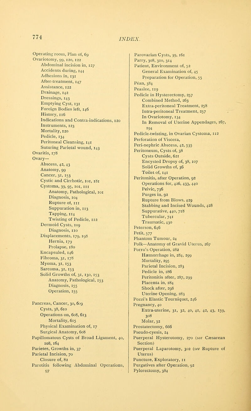 INDEX. Operating room, Plan of, 69 Ovariotomy, gg, 120, 122 Abdominal incision in, 127 Accidents during, 144 Adhesions in, 131 After-treatment, 147 Assistance, 122 Drainage, 142 Dressings, 143 Emptying Cyst, 131 Foreign Bodies left, 146 History, 116 Indications and Contra-indications, 120 Instruments, 123 Mortality, 120 Pedicle, 134 Peritoneal Cleansing, 141 Suturing Parietal wound, 143 Ovaritis, 178 Ovary— Abscess, 42, 43 Anatomy, gg Cancer, 31, 153 Cystic and Cirrhotic, loi, 181 Cystoma, 39, 95, loi, m Anatomy, Pathological, loi Diagnosis, 104 Rupture of, in Suppuration in, 113 Tapping, 114 Twisting of Pedicle, 112 Dermoid Cysts, log Diagnosis, no Displacements, 179, ig8 Hernia, 179 Prolapse, 180 Encapsuled, 146 Fibroma, 31, 178 Myoma, 31, 153 Sarcoma, 31, 153 Solid Growths of, 31, 130, 153 Anatomy, Pathological, 153 Diagnosis, 155 Operation, 155 Pancreas, Cancer, 30, 609 Cysts, 38, 610 Operations on, 608, 613 Mortality, 615 Physical Examination of, 17 Surgical Anatomy, 608 Papillomatous Cysts of Broad Ligament, 40, 108, 164 Parietes, Growths in, 37 Parietal Incision, 70 Closure of, 82 Parotitis following Abdominal Operations, 97 Parovarian Cysts, 39, 161 Parry, 308, 310, 314 Patient, Environment of, 52 General Examination of, 45 Preparation for Operation, 55 Pean, 384 Peaslee, ng Pedicle in Hysterectomy, 257 Combined Method, 263 Extra-peritoneal Treatment, 258 Intra-peritoneal Treatment, 257 In Ovariotomy, 134 In Removal of Uterine Appendages, 167, 194 Pedicle-twisting, in Ovarian Cystoma, 112 Perforation of Viscera, Peri-nephric Abscess, 42, 535 Peritoneum, Cysts of, 38 Cysts Outside, 621 Encysted Dropsy of, 38, 107 Solid Growths of, 36 Toilet of, 141 Peritonitis, after Operation, g2 Operations for, 426, 433, 440 Pelvic, 736 Purges in, 92 Rupture from Blows, 429 Stabbing and Incised Wounds, 428 Suppurative, 440, 718 Tubercular, 741 Traumatic, 430 Peterson, 646 Petit, 577 Phantom Tumour, 24 Polk—Anatomy of Gravid Uterus, 267 Porro's Operation, 282 Haemorrhage in, 284, 299 Mortality, 295 Parietal Incision, 283 Pedicle in, 286 Peritonitis after, 287, 299 Placenta in, 284 Shock after, 298 Uterine Opening, 283 Pozzi's Elastic Tourniquet, 246 Pregnancy, 40 Extra-uterine, 31, 32, 40, 41, 42, 43, 159, 308 Molar, 32 Prostatectomy, 666 Pseudo-cyesis, 24 Puerperal Hysterotomy, 270 (see Csesarean Section) Puerperal Laparotomy, 302 (see Rupture of Uterus) Puncture, Exploratory, n Purgatives after Operation, 92 Pylorectomy, 384